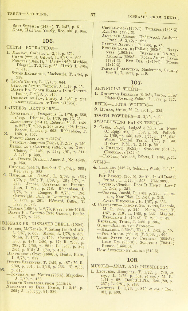 DISEASES FROM TEETH. Soft Sulphur (243:4), T. 2/57, p. 511. Gold, Half Ton Yearly, Rec. /80, p. 344. 106. TEETH—EXTRACTION— 1- Manual, Gorham, T. 2/69, p. 671. Chair (222:6), Gilbert, L. 2/48, p. 608. Eorceps (1645:1), “ L’attractif,” Mathieu, Diagram, T. 2/62, p. 65. Harris, L. 2/65, p. 515. Stump Extractor, Mackenzie, T. 2/54, p. 238. 2. Lion’s Tooth, L. 1/71, p. 844. Syncope Apt to Follow, J. 1/79, p. 25. Death Fr. Tooth Falling Into Glottis, Poulet, J. 2/79, p. 346. Dislocat. of Jaw, Beatty, J. ]/80, p. 271. Transplantation of Teeth (103:4). PAINLESS DENTISTRY— Anaesthetics, Dangerous, L. 1/76, p. 689, et seq. Discuss., L. 1/79, pp. 13, 25. Electricity (194:1), Roberts, M. R. 1/59, p. 247; T. 2/58, p. 263, et seq., vide Index. Report, I. 1/59, p. 603. Richardson, T. S. 1/59, p. 157. Forced Respiration (217:4). Carotids, Compress (744:2), T. 2/58, p. 150. A?iT> Camphor (434:5), on Gums, Claisse, T. 1/59, p. 118; 2/61, p. 311; J- 1/79, p. 338. ^ Lig. Dentis, Division, Amer. J., No. 45/38 p. 253. ' ’ ■ a/74, p. Chloral (444:6), Bouchut, T. Dec. /79, p. 223. 4. Haemorrhage (142:3), L. 2/68, p. 46i 2/75, p. 527; T. 1/69, p. 26; 2/74, 599. Jenner, Crystals of Perch Iroy, L. 2/76, p. 718. Richardson, ] 1/76, p. 7. Ranger, B. 2/76, p. 19 Cartwright, Bad, In Jaundice ( 975:2 L. 1/77, p. 201. Ilemard, Diffic., r 1/79, p. 583. Pyaemia (169:3), L. 2/73, p.777. Vide 104:i Death Fr. Falling Into Glottis, Poule T. 2/79, p. 225. DISEASE FR. DISEASED TEETH (102:4). 5. Papers, McKenzie, Vitiating Inspired Air, L. 2/57, p. 669. Mason, L. 1/78, p. 339. Nunn, T. 1/77, p. 459. Cartwright, J. 1/80, p. 481; 2/80, p. 17; R. 2/58, p. 205; T. 2/52, p. 281 ; L. 1/59, p. 80; 2/65, p. 515; J. 1/80, p. 481. Dentigerous Cyst (1660:0), Heath, Plate L. 2/78, p. 877. Dentes Sapientes, T. 2/59, p. 487; M. R 2/60, p. 361; L. 2/46, p. 266. T. 2/65, 6. p. 515. —Contract, of Mouth (795:4), Mapothcr, J. 1/80, p. 483. Uterine Neuralgia from (1116:2). Neuralgia of Diff. Parts, L. 2/46, p. 265; J. 1/80, pp. 81, 886. Cephalalgia (1430.1). Epilepsy (13C8:3). Ear Dis. (1790:3). ’ Alveolar Abscess, Underwood, Antisept. Treat., J. 2/80, p. 621. Cardiac Neurosis, R. 1/66, p. 85. I urred Tongue (Unilat.) (803:6). Deaf- ness (1803:4). Blindness (1818:2). n7o?^A Ulcer Audit. Canal (1875-2)' EYE DlS' (1819:4)' Ptosis Tartar Collecting, Masterman, Causing Vomit., L. 2/77, p. 449. b 107. ARTIFICIAL TEETH— 1. Digestion Impaired (842:5), Lacon, Thro’ Plates Covering Palate, L. 1/77, p. 447. BITES—TOOTH WOUNDS— 2. Human, Gross, M. R. 1/61, p. 385. TOOTH POWDERS—R. 2/45, p. 90. SWALLOWING FALSE TEETH— 3. Cases, Paget, Lodged 3 Mths In Front Of Epiglottis, T. 1/62, p. 58. Pollock, L 1/69, pp. 456, 490 ; 1/71, pp. 155, 643. Weiss, Odontol. Trans., 1/77, p. 133. Durham, P.M., T. 2/77, p. 521. In Pharynx (852:2); Stomach (854:1); (Esophagus (852:4). —Fancied, Wrench, Effects, L. 1/80, p. 71. GUMS— 4. Chlorof. (442:2), Schaffer, Wash, T. 1/80, p. 251. 1 Pot. Bromid. (266:5), Smith, In All Dental Irntat., T. 1/74, p. 598. Vide 909:3. Lancing, Clendon, Does It Help P How ? R. 2/62, p. 351. —Contra, Jacobi, R. 1/63, p. 230. Thom- son, New Plan, R. 2/67, p. 342. —Fatal H^morrh., R. 1/67, p. 353. 6. Ulcerated—ChronicGingivitis, Laborde, M. R. 2/58, p. 245. Nunn, Treat., T. 1/57, p. 210; L. 1/68, p. 365. Magitot, Expulsive G. (104:3), T. 2/80, p. 49. Recession, Treat., J. 2/80, p. '804. Gums—Bleeding or Spongy— —Krameria (452:3), Hart, L. 2/62, p. 59. —Pot. Chlor. (260:2), T. 2/58, p. 400. Gums—State of, in Phthisis (685:5) • Lead Dis. (288:3) ; Scrofula (793:4) • Preon. (1550:5). ’ How Affected by Iodine (249:5). 108. MUSCLE—ANAT. AND PHYSIOLOGY— 1. Lectures, Humphry, T. 1/72, p. 742, et seq. ; L. 1/72, p. 864, et seq. ; M. R. 1/74, p. 92. Doubtful Pts., Rec. /SO, p. 257; L. 2/81, p. 249. Varieties, L. 1/73, p. 870, et seq.; Roc. /81, p. 493.