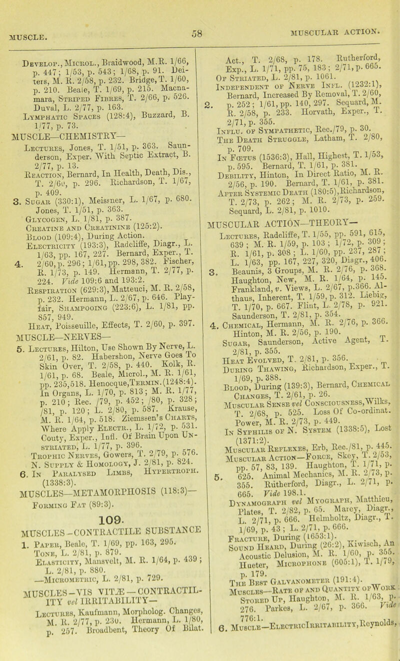 MUSCLE. Develop., Microl., Braidwood, M.R. 1/66, p. 447; 1/53, p. 543; 1/68, p. 91. Dei- ters, M. 11. 2/58, p. 232. Bridge, T. 1/60, p. 210. Beale, T. 1/69, p. 215. Macna- mara, Striped Fibres, T. 2/66, p. 526. Duval, L. 2/77, p. 163. Lymphatic Spaces (128:4), Buzzard, B. 1/77, p. 73. MUSCLE—CHEMISTRY- LECTURES, Jones, T. 1/51, p. 363. Saun- derson, Exper. With. Septic Extract, B. 2/77, p. 13. , Reaction, Bernard, In Health, Death, Dis., T. 2/6e, p. 296. Richardson, T. 1/67, p. 409. 3. Sugar (330:1), Meissner, L. 1/67, p. 680. Jones, T. 1/51, p. 363. Glycogen, L. 1/81, p. 387. Creatine and Creatinine (125:2). Blood (109:4), During Action. Electricity (193:3), Radcliffe, Diagr., L. 1/63, pp. 167, 227. Bernard, Exper., I. 4. 2/60, p. 296; 1/61, pp. 298, 382. Fischer, R. 1/73, p. 149. Hermann, T. 2/77, p. 224. Vide 109:6 and 193:2. Respiration (629:3), Matteuci, M. R. 2/58, p. 232. Hermann, L. 2/67, p. 646. 1 lay- fair, Shampooing (223:6), L. 1/81, pp. 857, 949. Heat, Roisseuille, Effects, T. 2/60, p. 397. MUSCLE—NERVES— 5. Lectures, Hilton, Use Shown By Nerve, L. 2/61, p. 82. Habershon, Nerve Goes lo Skin Over, T. 2/58, p. 440. Kolk, R. 1/61, p. 68. Beale, Microl., M. R. 1/61, pp. 235,518. Henocque,TERMiN.(1248:4). In Organs, L. 1/70, p. 813; M. R. 1/7(7, p. 210; Rec. /79, p. 452; /80, p. 328; /81, p. 120; L. 2/80, p. 687. Rrause, M. R. 1/64, p. 518. Ziemssen’s Charts, Where Apply Electr., L. 1/72, p. 531. Couty, Exper., luff. Of Brain Upon Un- striated, L. 1/77, p. 396. Trophic Nerves, Gowers, T. 2/19, p. oio. N. Supply & Homology, J. 2/81, p. 824. 6. In Raralysed Limbs, Hypertropii. (1338:3). MUSCLES—METAMORPHOSIS (118:3)— Forming Fat (89:3). 109- MUSCLES -CONTRACTILE SUBSTANCE 1. Paper, Beale, T. 1/69, pp. 163, 295. Tone, L. 2/81, p. 879. Elasticity, Mansvelt, M. R. 1/64, p. 439 ; L. 2/81, p. 880. —•Micrometric, L. 2/81, p. 729. MUSCLES-VIS VITiE — CONTRACTIL- ITY vcl IRRITABILIT Y— Lectures, Kaufmann, Morpholog. Changes, M. R. 2/77, p. 230. Hermann, L. 1/80, p. 257. Broadbent, Theory Of Bilat. Act., T. 2/68, p. 178. Rutherford, Exp., L. 1/71, pp. 75, 183; 2/71, p-665. Or Striated, L. 2/81, p. 1061. Independent of Nerve Ini-l. (1232:1), Bernard, Increased By Removal, T. 2/60, 2. p. 252; 1/61, pp. 140, 297. Sequard, M. R. 2/58, p. 233. Horvath, Exper., T. 2/71, p.355. Influ. of Sympathetic, Rec./79, p. 30. The Death Struggle, Latham, T. 2/80, InPFojtus (1536:3), Hall, Highest, T. 1/53, p. 595. Bernard, T. 1/61, p. 381. Debility, Hinton, In Direct Ratio, M. E. 2/56, p. 190. Bernard, T. 1/61, p. 381. After Systemic Death (180:5),Richardson, T. 2/73, p. 262 ; M. R. 2/73, p. 2o9. Sequard, L. 2/81, p. 1010. MUSCULAR ACTION—THEORY Lectures, Radcliffe, T. 1/55, pp. 591, 615, 639 ; M. R. 1/59, p. 103 ; 1/72, p. 309 ; R. 1/61, p. 308 ; L. 1/60, pp. 237, 287; L. 1/63, pp. 167, 227, 320, Diagr., 406. 3, Beaunis, 3 Groups, M. R. 2/76, p. 36b. Haughton, New, M. R. 1/64, p. 145. Frankland, v. Views, L. 2/67, p.366. Al- thaus, Inherent, T. 1/59, p. 312. Liebig T. 1/70, p. 667. Flint, L. 2/78, p. 921. Saunderson, T. 2/81, p. 354. . Chemical, Hermann, M. R. 2/(6, p. 366. Hinton, M. R. 2/56, p. 190. Sugar, Saunderson, Active Agent, I. 2/81, p. 355. Heat Evolved, T. 2/81, p. 3o6. During Thaaving, Richardson, Exper., 1. 1/69, p. 388. Blood, During (139:3), Bernard, Chemical Changes, T. 2/61, p. 26. Muscular Sense vel Consciousness, W liks, T. 2/68, p. 525. Loss Of Co-ordmat. Power, M. R. 2/73, p. 449. In Syphilis of N. System (1338:o), Lost (1371:2). Muscular Reflexes, Erb, Rec./81, p. 445. Muscular Action—Force, Skey, f --/0tL up. 57, 83, 139. Haughton, 1. 1/71, p. ). 625. Animal Mechanics, M. R. 2/73, p. 355. ltiitberford, Diagr., L. 2/71, p. 665. Vide 198.1. Dynamografh vel Myograph, Matthicu, Plates, T. 2/82, p. 65. Marcy, Diagr , L 2/71 p. 666. Helmholtz, Diagr., 4. 1/69, p.’43; L. 2/71, p. 666. Fracture, During (1653:1). . Sound Heard Duving(20:2)RiwischAn Acoustic Delusion, M. R.1/60, p. 355. Hueter, Microphone (60u:1), I. 1/<J, ) 179 The Best Galvanometer (191:4). Muscles-Rate of and Quantity ofWork Stored Up, HaughtoD, M. It. 1/63, p. 276. Parkcs, L. 2/67, p. 366. hde 6. Muscle—ElectricIrritability,Reynolds,