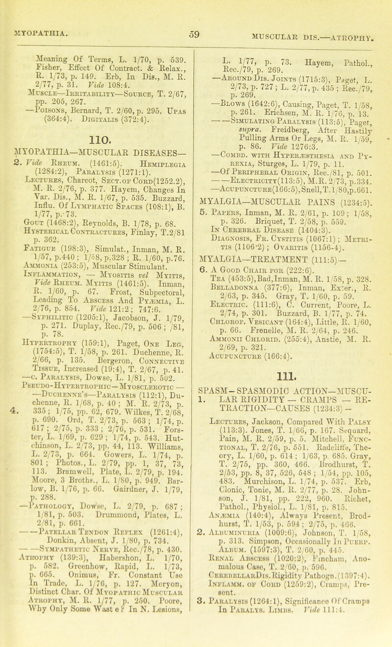 ?o MUSCULAR DIS. ATROPHY. Fisher, Effect Of Contract. & Belax., 2/77, p. 31. Vide 108:4. Muscle—Irritability—Source, T. 2/67, pp. 205, 267. —Poisons, Bernard, T. 2/60, p. 295. Upas (364:4). Digitalis (372:4). 110. 4. [YOPATHIA—MUSCULAR DISEASES— . Vide Rheum. (1461:5). Hemiplegia (1284:2), Paralysis (1271:1). Lectures, Charcot, Sect.of Cord(1252.2), M. R. 2/76, p. 377. Hayem, Changes In Var. Dis., M. R. 1/67, p. 535. Buzzard, Influ. Of Lymphatic Spaces (108:1), B. 1/77, p. 73. Gout (1468:2), Reynolds, B. 1/78, p. 68. Hysterical Contractures, Finlay, T.2/81 p. 362. Fatigue (198:3), Simulat., Inman, M. R. 1/57, p.440 ; 1/58, p.328 ; R. 1/60, p.76. Ammonia (253:5), Muscular Stimulant. Inflammation, — My'ositis vel Myitis, Vide Rheum. Myitis (1461:5). Inman, R. 1/60, p. 67. Frost, Subpectoral, Leading To Abscess And Pyaemia, L. 2/76, p. 854. Vide 121:2; 747:6. —Syphilitic (1205:1), Jacobson, J. 1/79, p. 271. Duplay, Rec./79, p. 506 ; /81, Hypertrophy (159:1), Paget, One Leg, (1754:5), T. 1/58, p. 261. Duchenne, R. 2/66, p. 135. Bergeron, Connective Tissue, Increased (19:4), T. 2/67, p. 41. —c. Paralysis, Dowse, L. 1/81, p. 5U2. Pseudo-Hypertrophic—Myosclerotic — —Duchenne’s—Paralysis (112:1), Du- chenne, R. 1/68, p. 40 ; M. R. 2/73, p. 335 ; 1/75, pp. 62, 679. Wilkes, T. 2/68, p. 690. Ord, T. 2/73, p. 563 ; 1/74, p. 617 ; 2/75, p. 333 ; 2/76, p. 531. Fors- ter, L. 1/69, p. 629 ; 1/74, p. 543. Hut- chinson, L. 2/73, pp. 44, 113. Williams, L. 2/73, p. 664. Gowers, L. 1/74, p. 801 ; Photos., L. 2/79, pp. 1, 37, 73, 113. Bramwell, Plate, L. 2/79, p. 194. Moore, 3 Broths., L. 1/80, p. 949. Bar- low, B. 1/76, p. 66. Gairdner, J. 1/79, p. 288. —Pathology, Dowse, L. 2/79, p. 687 ; 1/81, p. 503. Drummond, Plates, L. 2/81, p. 661. Patellar Tendon Reflex (1261:4), Donkin, Absent, J. 1/80, p. 734. Sympathetic Nerve, Rec./78, p. 430. Atrophy (139:3), Ilabershon, L. 1/70, p. 582. Greenhow, Rapid, L. 1/73, p. 665. Onimus, Fr. Constant Uao In Trade, L. 1/76, p. 127. Meryon, Distinct Char. Of Myopathic Muscular Atrophy, M. R. 1/77, p. 260. Poore, Why Only Some Wast e F In N. Lesions, L. 1/77, p. 73. Hayem, Pathol., Rec./79, p. 269. —Around Dis. Joints (1715:3), Paget, L. 2/73, p. 727 ; L. 2/77, p. 435 ; Rec./79, p. 269. ‘ —Blows (1642:6), Causing, Paget, T. 1/58, p. 261. Erichsen, M. R. 1/76, p. 13. Simulating Paralysis (113:5), Paget, supra. Freidberg, After Hastily Pulling Arms Or Legs, M. R. 1/59, p. 86. Vide 1276:3. COMBD. WITH HYPERiESTHESIA AND Py- rexia, Sturges, L. 1/79, p. 11. —Of Peripheral Origin, Rec./Sl, p. 501. Electricity(113:5), M.R. 2/73, p.334. —Acupuncture(166: 5), Snell,T. 1/80,p.661. MYALGIA—MUSCULAR PAINS (1234:5). 5. Papers, Inman, M. R. 2/61, p. 109; 1/58, p. 326. Briquet, T. 2/58, p. 559. In Cerebral Disease (1404:3). Diagnosis, Fr. Cystitis (1067:1); Metri- tis (1106*2); Ovaritis (1156-4). MYLALGIA—TREATMENT (111:5)— 6. A Good Chair for (222:6). Tea (453:5),Bad,Inman, M. R. 1/58, p. 328. Belladonna (377:6), Inman, Exter., R. 2/63, p. 345. Gray, T. 1/60, p. 59. Electric. (111:6), C. Current, Poore, L. 2/74, p. 301. Buzzai'd, B. 1/77, p. 74. Chlorof. Vesicant (164:4), Little, R. 1/60, p. 66. Frenelle, M. R. 2/64, p. 246. Ammonii Chlorid. (255:4), Anstie, M. R. 2/69, p. 321. Acupuncture (166:4). 111. SPASM-SPASMODIC ACTION-MUSCU- 1. EAR RIGIDITY — CRAMPS — RE- TRACTION-CAUSES (1234:3)- Lectures, Jackson, Compared With Palsy (113:3). Jones, T. 1/66, p. 167. Sequard, Pain, M. R. 2/59, p. 5. Mitchell, Func- tional, T. 2/76, p. 551. Radclitfe, The- ory, L. 1/60, p. 614; 1/63, p. 685. Gray, T. 2/75, pp. 360, 466. Brodhurst, T. 2/53, pp. 8, 37, 526, 548 ; 1/54, pp. 105, 483. Murchison, L. 1/74, p. 537. Erb, Clonic, Tonic, M. R. 2/77, p. 28. John- son, J. 1/81, pp. 222, 960. Richet, Pathol., Physiol., L. 1/81, p. 815. Anajmia (140:4), Always Present, Brod- hurst, T. 1/53, p. 694 ; 2/75, p. 466. 2. Albuminuria (1009:6), Johnson, T. 1/58, p. 313. Simpson, Occasionally In Puerf. Album. (1597:3), T. 2/60, p. 445. Renal Abscess (1020:2), Fincham, Ano- malous Case, T. 2/60, p. 596. CnREBELLARDis.Rigidity Pathogn.(1397:4). Inflamm. of Cord (1259:2), Cramps, Pre- sent. 3. Paralysis (1264:1), Significance Of Cramps In Paralys. Limbs. Vide 111:4.