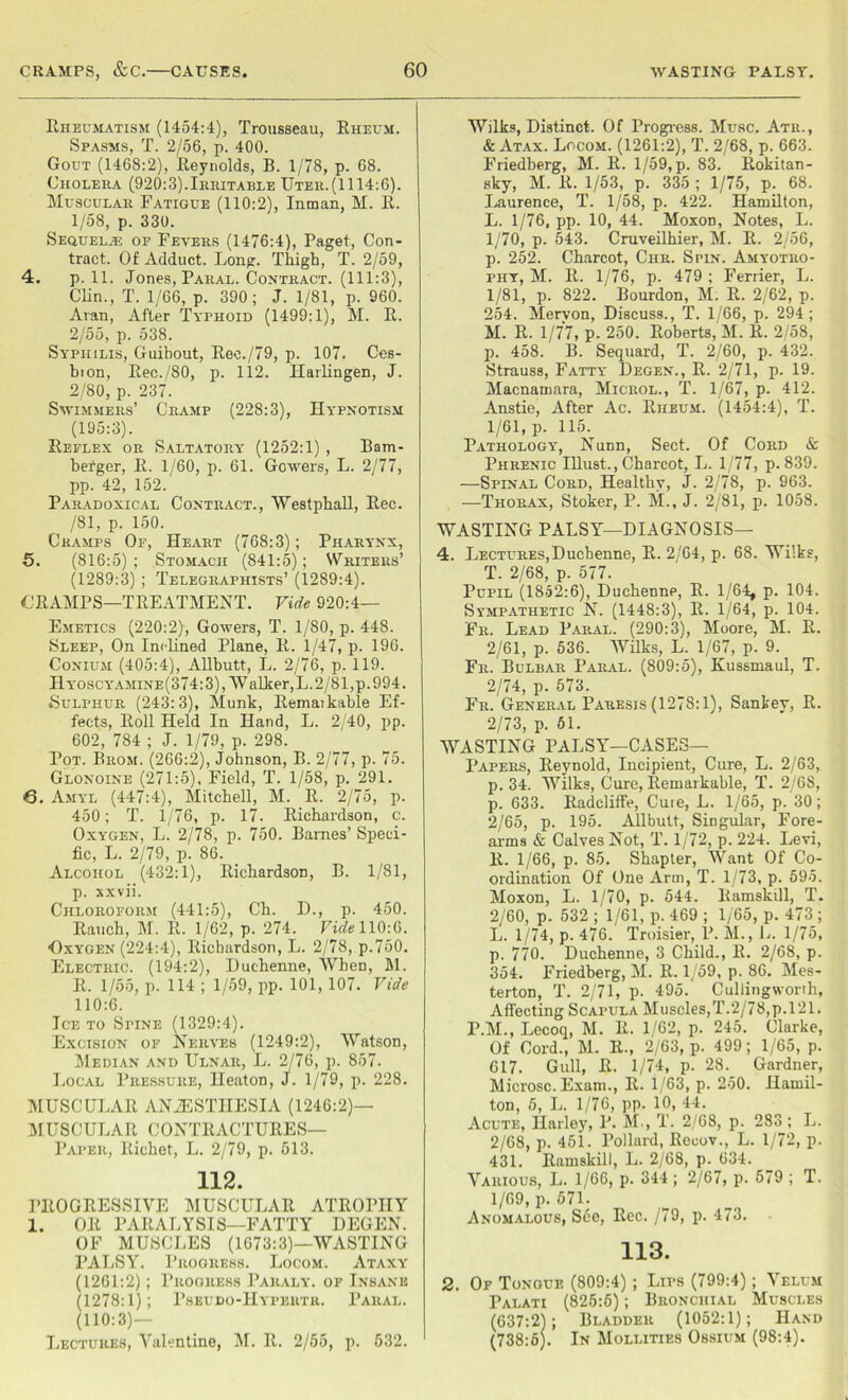 Rheumatism (1454:4), Trousseau, Rheum. Spasms, T. 2/56, p. 400. Gout (1468:2), Reynolds, B. 1/78, p. 68. Cholera (920:3).Irritarle Uter.(1114:6). Muscular Fatigue (110:2), Inman, M. R. 1/58, p. 330. Sequelae of Fevers (1476:4), Paget, Con- tract. Of Adduct. Long. Thigh, T. 2/59, 4. p. 11. Jones, Paral. Contract. (111:3), Clin., T. 1/66, p. 390; J. 1/81, p. 960. Aran, After Typhoid (1499:1), M. R. 2/55, p. 538. Syphilis, Guibout, Ree./79, p. 107. Ces- bion, Rec./80, p. 112. Harlingen, J. 2/80, p. 237. Swimmers’ Cramp (228:3), Hypnotism (195:3). Reflex or Saltatory (1252:1) , Bam- befger, R. 1/60, p. 61. Gowers, L. 2/77, pp. 42, 152. Paradoxical Contract., Westphall, Rec. /81, p. 150. Cramps Of, Heart (768:3); Pharynx, 5. (816:5); Stomach (841:5); Writers’ (1289:3) ; Telegraphists’ (1289:4). CRAMPS—TREATMENT. Vide 920:4— Emetics (220:2), Gowers, T. 1/80, p. 448. Sleep, On Inclined Plane, R. 1/47, p. 196. Conium (405:4), Allbutt, L. 2/76, p. 119. II yoscy'AMine(374: 3), Wallier, L. 2/81, p.994. Sulphur (243:3), Munk, Remaikable Ef- fects, Roll Held In Hand, L. 2/40, pp. 602, 784 ; J. 1/79, p. 298. Pot. Brom. (266:2), Johnson, B. 2/77, p. 75. Glonoine (271:5), Field, T. 1/58, p. 291. 6. Amyl (447:4), Mitchell, M. R. 2/75, p. 450; T. 1/76, p. 17. Richardson, c. Oxygen, L. 2/78, p. 750. Barnes’ Speci- fic, L. 2/79, p. 86. Alcohol (432:1), Richardson, B. 1/81, p. xxvii. Chloroform (441:5), Ch. D., p. 450. Rauch, M. R. 1/62, p. 274. Vide 110:6. ■Oxygen (224:4), Richardson, L. 2/78, p.750. Electric. (194:2), Duchenne, When, M. R. 1/55, p. 114 ; 1/59, pp. 101, 107. Vide 110:6. Ice to Spine (1329:4). Excision of Nerves (1249:2), Watson, Median and Ulnar, L. 2/76, p. 857. Local Pressure, Heaton, J. 1/79, p. 228. MUSCULAR ANESTHESIA (1246:2)— MUSCULAR CONTRACTURES— Paper, Richet, L. 2/79, p. 513. 112. PROGRESSIVE MUSCULAR ATROPHY 1. OR PARALYSIS—FATTY DEGEN. OF MUSCLES (1673:3)—WASTING PALSY. Progress. Locom. Ataxy (1261:2); Progress Paraly. of Insane (1278:1); Pseudo-IIypertr. Paral. (110:3)— Lectures, Valentine, M. R. 2/55, p. 532. Wilks, Distinct. Of Progress. Muse. Atr., & Atax. Locom. (1261:2), T. 2/68, p. 663. Friedberg, M. R. 1/59,p. 83. Rokitan- sky, M. R. 1/53, p. 335 ; 1/75, p. 68. Laurence, T. 1/58, p. 422. Hamilton, L. 1/76, pp. 10, 44. Moxon, Notes, L. 1/70, p. 543. Cruveilhier, M. R. 2/56, p. 252. Charcot, Chr. Spin. Amyotro- phy, M. R. 1/76, p. 479 ; Ferrier, L. 1/81, p. 822. Bourdon, M. R. 2/62, p. 254. Mervon, Discuss., T. 1/66, p. 294 ; M. R. 1/77, p. 250. Roberts, M. R. 2/58, p. 458. B. Sequard, T. 2/60, p. 432. Strauss, Fatty Degen., R. 2/71, p. 19. Macnamara, Microl., T. 1/67, p. 412. Anstie, After Ac. Riieum. (1454:4), T. 1/61, p. 115. Pathology, Nunn, Sect. Of Cord & Phrenic Illust., Charcot, L. 1/77, p.839. —Spinal Cord, Healthy, J. 2/78, p. 963. —Thorax, Stoker, P. M., J. 2/81, p. 1058. WASTING PALSY—DIAGNOSIS— 4. Lectures,Duchenne, R. 2/64, p. 68. Wilks, T. 2/68, p. 577. Pupil (1852:6), Duchenne, R. 1/64, p. 104. Sympathetic N. (1448:3), R. 1/64, p. 104. Fr. Lead Paral. (290:3), Moore, M. R. 2/61, p. 536. Wilks, L. 1/67, p. 9. Fr. Bulbar Paral. (809:5), Kussmaul, T. 2/74, p. 573. Fr. General Paresis (1278:1), Sankey, R. 2/73, p. 61. WASTING PALSY—CASES— Papers, Reynold, Incipient, Cure, L. 2/63, p. 34. Wilks, Cure, Remarkable, T. 2/68, p. 633. Radcliffe, Cuie, L. 1/65, p. 30; 2/65, p. 195. Allbutt, Singular, Fore- arms & Calves Not, T. 1/72, p. 224. Levi, R. 1/66, p. 85. Shapter, Want Of Co- ordination Of One Arm, T. 1/73, p. 595. Moxon, L. 1/70, p. 544. Ramskill, T. 2/60, p. 532 ; 1/61, p. 469 ; 1/65, p. 473 ; L. 1/74, p. 476. Troisier, P. M., L. 1/75, p. 770. Duchenne, 3 Child., R. 2/68, p. 354. Friedberg, M. R. 1/59, p. 86. Mes- terton, T. 2/71, p. 495. Cullingworth, Affecting Scapula Muscles,T.2/78,p.121. P.M., Lecoq, M. R. 1/62, p. 245. Clarke, Of Cord., M. R-, 2/63, p. 499; 1/65, p. 617. Gull, R. 1/74, p. 28. Gardner, Microsc. Exam., R. 1/63, p. 250. Hamil- ton, 5, L. 1/76, pp. 10, 44. Acute, Harley, P. M., T. 2/68, p. 283 ; L. 2/68, p. 451. Pollard, Recov., L. 1/72, p. 431. Ramskill, L. 2/68, p. 634. Various, L. 1/66, p. 344 ; 2/67, p. 579 ; T. 1/69, p. 571. Anomalous, See, Rec. /79, p. 473. 113. 2. Of Tongue (809:4) ; Lips (799:4); Velum Palati (825:6); Bronchial Muscles (637:2); Bladder (1052:1); Hand (738:6). In Mollities Ossium (98:4).