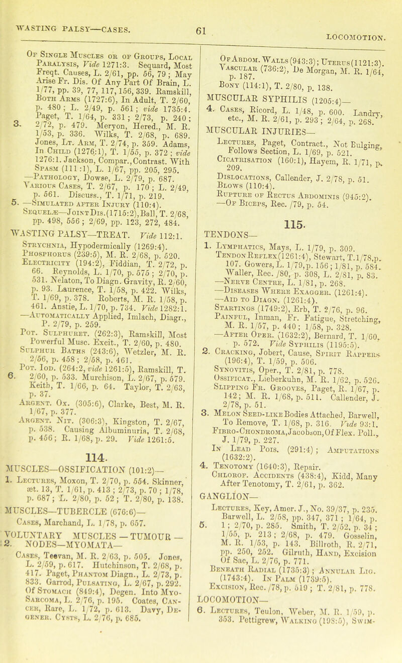 LOCOMOTION. Of Single Muscles or of Groups, Local Paralysis, Vide 1271:3. Sequard, Most Freqt. Causes, L. 2/61, pp. 56, 79; May Arise Fr. Dis. Of Any Part Of Brain, L. 1/77, pp. 39, 77, 117, 156,339. Ramskill, Both Arms (1727:6), In Adult, T. 2/60, p. 480 ; L. 2/49, p. 561; vide 1735:4. Paget, T. 1/64, p. 331 ; 2/73, p. 240 ; 3, 2 72, p. 479. Mervon, Hered., M. R. 1/53, p. 336. Wilks, T. 2/68, p. 689. Jones, Lt. Arm, T. 2/74, p. 359. Adams, In^CHiLD (1276:1), T. 1/55, p. 372 ; vide 1276:1. Jackson, Compar.,Contrast. With Spasm (111:1), L. 1/67, pp. 205, 295. —Pathology, Dowse, L. 2/79, p. 687. Various Cases, T. 2/67, p.' 170 ; L. 2/49, p. 561. Discuss., T. 1/71, p. 219. 5. —Simulated after Injury (110:4). Sequelje—JointDis.( 1715:2),Ball, T. 2/68 pp. 498, 556 ; 2/69, pp. 123, 272, 484. WASTING PALSY—TREAT. Vide 112:1. Of Abdom. Walls (943:3); Uterus(1121:3). plS7R 736:2'’ ^ M°rgan’ M‘ R 1/64, Bony (114:1), T. 2/80, p. 138. MUSCULAR SYPHILIS (1205:4)— 4. Cases, Ricord, L. 1/48, P. 600. Landry, etc., M. R. 2/61, p. 293 ; 2/64, p. 268.* MUSCULAR INJURIES— Lectures, Paget, Contract., Not BuM™ Follows Section, L. 1/69, p. 521. ° Cicatrisation (160:1), Hayem, R. 1/71, p. Dislocations, Callender, J. 2/78, p. 51 Blows (110:4). Rupture of Rectus Abdominis (945:2). —Of Biceps, Rec. /79, p. 54. TENDONS- 115. Strychnia, Hypodermically (1269:4). Phosphorus (239:5), M. R. 2/68, p. 520 Electricity (194:2), Fiddian, T. 2/72, p. 66. Reynolds, L. 1/70, p. 575 ; 2/70, p. 531. Nelaton, To Diagn. Gravity, R. 2/60, p. 93. Laurence, T. 1/58, p. 422. Wilks! T. 1/69, p. 378. Roberts, M. R. 1/58, p. 461. Anstie.L. 1/70, p. 734. Vide 1282:1. —Automatically Applied, Imlach, Diagr., P. 2/79, p. 259. 6 Pot. Sulphuret. (262:3), Ramskill, Most Powerful Muse. Excit., T. 2/60, p. 480. Sulphur Baths (243:6), Wetzler, M. R 2/56, p. 458; 2/58, p. 461. Pot. Iod. (264:2, vide 1261:5), Ramskill, T. 6. 2/60, p. 533. Murchison, L. 2/67, p. 579 Keith, T. 1/66, p. 64. Taylor, T. 2/63, p. 3/. Argent. Ox. (305:6), Clarke, Best, M. R 1/67, p. 377. Argent. Nit. (306:3), Kingston, T. 2/67, p. 538. Causing Albuminuria, T. 2/68, p. 456; R. 1/68, p. 29. Vide 1261:5. 114. MUSCLES—OSSIFICATION (101:2)— 1. Lectures, Moxon, T. 2/70, p. 554. Skinner,' mt. 13, T. 1/61, p. 413 ; 2/73, p. 70 ; 1/78, p. 687 ; L. 2/80, p. 52 ; T. 2/80, p. 138. MUSCLES—TUBERCLE (676:6)— Cases, Marchand, L. 1/78, p. 657. VOLUNTARY MUSCLES — TUMOUR — 2. NODES—MYOMATA— Cases, '1 eevan, M. R. 2/63, p. 505. Jones, L. 2/59, p. 617. Hutchinson, T. 2/68, p. 417. Paget, Phantom Diagn., L. 2/73, p. 833. Garrod, Pulsating, L. 2/67, p. 292. Of Stomach (849:4), Degen. Into Myo- Sarcoma, L. 2/76, p. 195. Coates, Can- cer, Rare, L. 1/72, p. 613. Davy, De- gener. Cysts, L. 2/76, p. 685. 1. Lymphatics, Mays, L. 1/79, p. 309. TendonReflex(1261:4), Stewart, T.l/78,p 107 Gowers, L. 1/79,p. 156; 1/81, p. 584. Waller, Rec. /80, p. 308, L. 2/81, p. 83. —Nerve Centre, L. 1/81, p. 268. —Diseases Where Exagger. (1261:4). —Aid to Diagn. (1261:4). Startings (1749:2), Erb, T. 2/76, p. 96. Painful, Inman, Fr. Fatigue, Stretching, M. R. 1/57, p. 440; 1/58, p. 328. —After Oper. (1632:2), Bernard, T. 1 60, p.572. Vide Syphilis (1195:5). 2. Cracking, Jobert, Cause, Spirit Rappers. (196:4), T. 1/59, p. 506. Synovitis, Oper., T. 2/81, p. 778. Ossificat., Lieberkuhn, M. R. 1/62, p. 526. Slipping Fr. Grooves, Paget, R. 1/67, 1/68, p. 511. Callender, J. 142; M. R. 2/78, p. 51. 3. Melon Seed-like Bodies Attached, Barwell, To Remove, T. 1/68, p. 316. Vide 93:1. FlBRO-CHONDROMA,JacobaOn,Of Flex. Poll. J. 1/79, p. 227. In Lead Pois. (291:4) ; Amputations (1632:2). 4. Tenotomy (1640:3), Repair. Chlorof. Accidents (438:4), Kidd, Many After Tenotomy, T. 2/61, p. 362. GANGLION— 5. Lectures, Key, Amer. J., No. 39/37, p. 235. Barwell, L. 2/58, pp. 347, 371 ; 1/64, p. 1 ; 2/70, p. 285. Smith, T. 2/52, p. 34 ; 1/55, p. 213; 2/68, p. 479. Gosselin, M. R. 1/53, p. 143. Billroth, R. 2/71, pp. 250, 252. Gilruth, Hand, Excision Of Sac, L. 2/76, p. 771. Beneath Radial (1735:3); Annular Lig. (1743:4). In Palm (1739:5). Excision, Roc. /78, p. 619 ; T. 2/81, p. 778. LOCOMOTION— 6. Lectures, Teulon, Weber, M. R. 1/59, p. 353. Pettigrew, Walking (198:5), Swim-