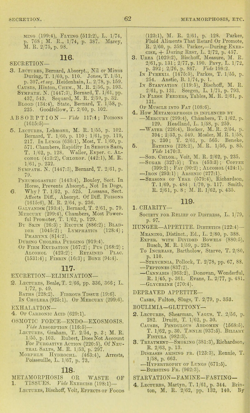 ming (199:4), Flying (512:2), L. 1/74, p. 768 ; M. R., 1/74, p. 387. Marey, M. R. 2/75, p. 98. 116. SECRETION— 3. Lectures, Bernard, Absorpt., Nil or Minus During, T. 1/60, p. 110. Jones, T. 1/51, p. 307, etseq. Heidenbain, L. 2/78, p. 159. Causes, Hinton, Chem., M. R. 2/56, p. 193. Sympath. N. (1447:3), Bernard, T. 1/61, pp. 437, 543. Sequard, M. R. 2/59, p. 32. Blood (134:4), State, Bernard, T. 1/58, p. 225. Goodi'ellow, T. 2/60, p. 102. ABSORPTION— Vide 117:4 ; Poisons (1615:5)— 6. Lectures, Lebmann, M. R. 1/55, p. 102. Bernard, T. 1/60, p. 110; 1/61, pp. 119, 217. In Lungs (636:1), Most, T. 1/60, p. 571. Chambers, Rapidity In Serous Sacs, T. 1/62, p. 12S. Waller, Exper. c. Al- cohol (4^3:2), Chloroe. (442:1), M. R. 1/61, p. 232. Sympath. N. (1447:3), Bernard, T. 2/61, p. 79. Pneumogastric (1443:4), Bouley, Sect. In Horse, Prevents Absorpt., Not In Dogs, 6. Why? T. 1/52, p. 525. Lussana, Sect. Affects Diff., Absorpt. Of Diff. Poisons (1615:6), M. R. 2/64, p. 236. Galvanism (193:4), Bernard, T. 2/61, p. 79. Mercury (299:4), Chambers, Most Power- ful Promoter, T. 1/62, p. 129. By Skin (26:3); Rectum (886:2); Blad- der (1045:2); Lymphatics (128:4) ; Pharynx (814:2). During Cholera Purging (919:4). Of Firm Exudation (167:2); Pus (168:2) ; Alcohol (423:2); Retained Plac. (1531:4); Fibrin (16:3); Bone (94:4). 117- EXCRETION—ELIMINATION— 2. Lectures, Beale, T. 2/66, pp. 336, 366; L. 1/72, p. 49. Baths (228:2). Fibrous Tissue (19:6). In Cholera (925:1). Of Mercury (299:6). EXHALATION— 4. Of Carbonic Acid (629:1). OSMOTIC FORCE—ENDO—EXOSMOSIS. Vide Absorption (116:5)— Lectures, Graham, T. 2/54, p. 3; M. R. 1/55, p. 103. Rubert, Does Not Account For Purgative Action (220:5), Of Neu- tral Salts, M. R. 1/53, p. 297. Morphia-: PIydrochl. (463:4), Arrests, Poisseuille, L. 1/67, p. 73. 118- METAMORPHOSIS OR 'WASTE OF 1. TISSUES. Vulc Exercise (198:1)— Lectures, Bischoff, Yoit, Effects of Foods (123:1), M. R. 2/61, p. 128. Parkes, Fluid Aliments That Retard Or Promote, R. 2/60, p. 358. Parker,—During Exer- cise, During Rest, L. 2/72, p. 457. 3. Urea (1029:2), Bischoff, Measure, M. R. 2/61, p. 131; 2/77, p. 190. Pavy, L. 1/72, p. 392; 2/76, p. 887. Vide 198:2. In Pyrexia (1475:5), Parkes, T. 1/55, p. 254. Anstie, B. 1/74, p. 1. In Starvation (119:5), Bischoff, M. R. 2/61, p. 131. Seegen, L. 1/71, p. 793. In Flesh Feeders, Tables, M. R. 2/61, p. 131. Of Muscle into Fat (108:6). 4. How Metamorphosis is inflenced by —Mercury (299:4), Chambers, T. 1/62, p. 129. Headland, L. 1/58, p. 259. —Water (226:4), Bocker, M. R. 2/54, p. 394 ; 2/53, p. 549. Hosier, M. R. 1/58, p. 230; T. 2/61, p. 565. Beneke, 5. Bathing (228:2), M. R. 1/56, p. 85. Vide 1470:3. —Sod. Chlor., Yoit, M. R. 2/62, p. 235. —Sugar (327:5) ; Tea (453:3) ; Coffee (399:2) ; Fat (90:2) ; Alcohol (424:1). —Iron (293:1) ; Arsenic (277:1). —Seasons of Year (579:4), Richardson, T. 1/69, p. 484 ; 1/70, p. 117. Smith, R. 2/61, p. 8; M. R. 1/62, p. 435. 119- 1. CHARITY- SOCIETY for Relief of Distress, L. 1/79, p. 97. HUNGER—APPETITE. Dietetics (122:4)— Meaning, Distinct., Ed., L. 2/80, p. 3S8. Exper. with Divided Bowels (880:5), Busch, M. R. 1/59, p. 228. To Increase, Bartholow, Starve, T. 2/SO, p. 110. —Strychnia, Pollock, T. 2/78, pp. 67, SS. —Peptones (837:2). —Cannabis (363:2), Donovan, Wonderful, R. 1/45, p. 361. Evans, L. 2/77, p. 481. —Glycerine (270:4). DEPRAYED APPETITE— Cases, Fulton, Slugs, T. 2/79, p. 353. BOULIMIA—GLUTTONY— 2. Lectures, Shearman, Yagus, T. 2/56, p. 282. Druitt, T. 1/62, p. 30. Causes, Pendulous Abdomen (1568:5), T. 1/62, p. 30. T^KNiiE (937:5). Biliary Fistula (982:3). 3. Treatment—Smoking (381:3), Richardson, R. 2/63, p. 13. Diseases arising fr. (123:3), Rennie, T. 1 /58, p. 663. —Hypertrophy of Lungs (671:5). —Bursting Fr. (962:3). STARVATION-FAMINE-FASTING— 4. Lectures, Martyn, T. 1/61, p. 344. Biin- ton, M. R. 2/62, pp. 132, 140. By