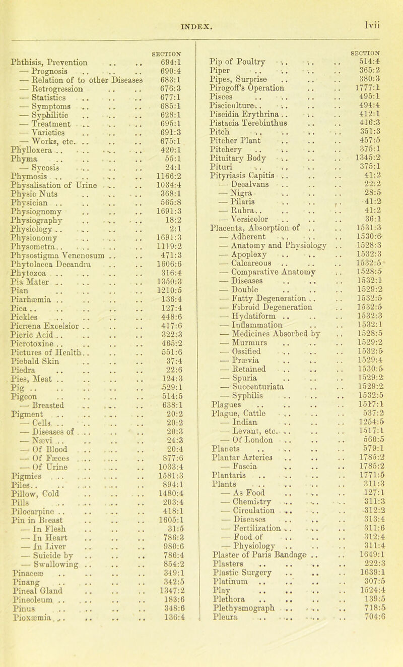 Jvii Phthisis, Prevention • • SECTION 694:1 Pip of Poultry i. SECTION 514:4 — Prognosis 690:4 Piper 365:2 — Eelation of to other Diseases 683:1 Pipes, Surprise Pirogoff’s Operation 380:3 — Retrogression 676:3 1777:1 — Statistics 677:1 Pisces 495:1 — Symptoms 685:1 Pisciculture.. 494:4 — Syphilitic t # 628:1 Piscidia Erythrina 412:1 — Treatment , 695:1 Pistacia Terebinthus 416:3 — Varieties 691:3 Pitch 351:3 :—Works, etc. .. 675:1 Pitcher Plant 457:5 Phylloxera s • 420:1 Pitchery .. i. 375:1 Phyma # . 55:1 Pituitary Body 1345:2 — Sycosis 24:1 Pituri 375:1 Phymosis .. ■>» • 1166:2 Pityriasis Capitis .. 41:2 Physalisation of Urine , 1034:4 — Decalvans 22:2 Physic Nuts % , 368:1 — Nigra 28:5 Physician .. # , 565:8 — Pilaris .. .. 41:2 Physiognomy , .. 1691:3 — Bubra.. 41:2 Physiography N # . , , 18:2 — Versicolor 36:1 Physiology .. 2:1 Placenta, Absorption of .. 1531:3 Physionomy 1691:3 — Adherent ,. .. 1530:6 Physometra 1119:2 — Anatomy and Physiology 1528:3 Physostigma Venenosum m . 471:3 — Apoplexy 1532:3 Phytolacca Decandra 1606:6 — Calcareous 1532:5 Phytozoa .. m . 316:4 — Comparative Anatomy 1528:5 Pia Mater ... 1350:3 — Diseases 1532:1 Pian 1210:5 — Double 1529:2 Piarhaemia 136:4 — Fatty Degeneration .. 1532:5 Pica .. 127:4 — Fibroid Degeneration 1532:5 Pickles 448:6 — Hydatiform .. 1532:3 Picreena Excelsior .. 417:6 — Inflammation 1532:1 Picric Acid .. 322:3 — Medicines Absorbed by 1528:5 Picrotoxine 465:2 — Murmurs 1529:2 Pictures of Health.. 551:6 — Ossified 1532:5 Piebald Sldn 37:4 — Prtcvia .. .. 1529:4 Piedra 22:6 — Retained 1530:5 Pies, Meat 124:3 — Spuria 1529:2 Pig 529:1 — Succenturiata 1529:2 Pigeon .. 514:5 — Syphilis 1532:5 — Breasted • . 638:1 Plagues 1517:1 Pigment 20:2 Plague, Cattle .. 537:2 — Cells 20:2 — Indian 1254:5 — Diseases of . .. 20:3 — Levant, etc. .. 1517:1 — Naevi .. 24:3 — Of London 560:5 — Of Blood 20:4 Planets 579:1 — Of Fmces ... 877:6 Plantar Arteries 1785:2 — Of Urine ., 1033:4 — Fascia 1785:2 Pigmies 1581:3 Plantaris 1771:5 Piles.. .• • 894:1 Plants .. 311:3 Pillow, Cold t # 1480:4 — A3 Food 127:1 Pills .. ... 203:4 — Chemittry 311:3 Pilocarpine .. , # 418:1 — Circulation .. •312:2 Pin in Bieast 1605:1 — Diseases 313:4 — In Flesh ,. ,. 31:5 — Fertilization ,. • .. 311:6 — In Heart .. .. 786:3 — Food of 312:4 — In Liver 980:6 — Physiology .. 311:4 — Suicide by 786:4 Plaster of Paris Bandage .. 1649:1 — Swallowing .. 854:2 Plasters .. .. .. 222:3 Pinacem . , 349:1 Plastic Surgery 1639:1 Pinang , . , , 342:5 Platinum 307:5 Pineal Gland , , . , 1347:2 Play 1524:4 Pineoleum # # # m 183:6 Plethora 139:5 Pinus , , 348:6 Plethysmograph .. > .. 718:5 Pioxtemia ... .. » • • • 136:4 Pleura .. ... ... 704:6
