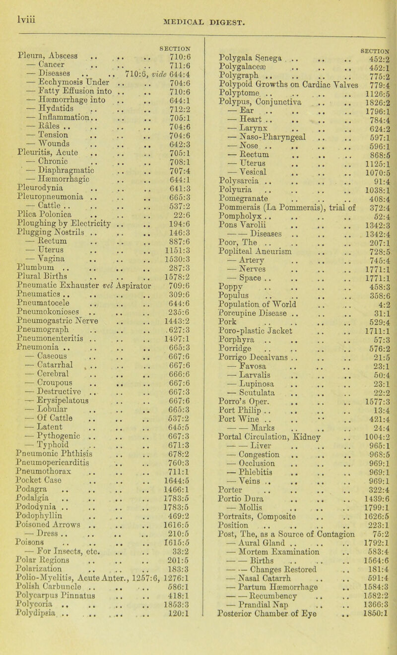Pleura, Abscess SECTION 710:6 — Cancer 711:6 — Diseases 710:6 vide 644:4 — Ecchymosis Under 704:6 — Fatty Effusion into 710:6 — Haemorrhage into 644:1 — Hydatids 712:2 — Inflammation.. 705:1 — Kales .. 704:6 — Tension 704:6 — Wounds 642:3 Pleuritis, Acute 705:1 — Chronic 708:1 ' — Diaphragmatic 707:4 — Haemorrhagic 644:1 Pleurodynia 641:3 Pleuropneumonia .. 665:3 — Cattle .. 537:2 Plica Polonica 22:6 Ploughing by Electricity 194:6 Plugging Nostrils .. 146:3 — Kectum 887:6 — Uterus 1151:3 — Vagina 1530:3 Plumbum .. 287:3 Plural Births 1578:2 Pneumatic Exhauster vcl Aspirato 709:6 Pneumatics .. 309:6 Pneumatocele 644:6 Pneumokonioses .. 235:6 Pneumogastric Nerve 1443:2 Pneumograph .627:3 Pneumonenteritis .. 1497:1 Pneumonia .. 665:3 — Caseous 667:6 — Catarrhal , .. 667:6 — Cerebral 666:6 — Croupous 667:6 — Destructive .. 667:3 — Erysipelatous 667:6 — Lobular 665:3 — Of Cattle 537:2 — Latent 645:5 — Pythogenic .. 667:3 — Typhoid 671:3 Pneumonic Phthisis 678:2 Pneumopericarditis 760:3 Pneumothorax 711:1 Pocket Case 1644:5 Podagra 1466:1 Podalgia 1783:5 Pododynia .. 1783:5 Podophyllin 469:2 Poisoned Arrows .. 1616:5 — Dress .. 210:5 Poisons 1615:5 — For Insects, etc. 33:2 Polar ltegions 201:5 Polarization 183:3 Polio-Myelitis, Acute Anter. , 125 6, 1276:1 Polish Carbuncle .. , 586:1 Polycarpus Pinnatus 418:1 Polycoria .. .. 1853:3 Polydipsia .. ... 120:1 Polygala Senega .. SECTION 452:2 Polygalacem 452:1 Polygraph 775:2 Polypoid Growths on Cardiac Valves 779:4 Polyptome .. .. .. 1126:5 Polypus, Conjunctiva 1826:2 — Ear 1796:1 — Heart .. 784:4 — Larynx 624:2 — Naso-Pharyngeal 597:1 — Nose .. 596:1 — Kectum 868:5 — Uterus 1125:1 — Vesical 1070:5 Polysarcia .. 91:4 Polyuria 1038:1 Pomegranate 408:4 Pommerais (La Pommerais), trial of 372:4 Pompholyx .. 52:4 Pons Varolii 1342:3 Diseases 1342:4 Poor, The .. 207:1 Popliteal Aneurism 728:5 — Artery 745:4 — Nerves 1771:1 — Space .. 1771:1 Poppy 458:3 Populus 358:6 Population of World 4:2 Porcupine Disease .. 31:1 Pork 529:4 Poro-plastic Jacket 1711:1 Porphyra 57:3 Porridge 576:2 Porrigo Decalvans .. 21:5 — Favosa 23:1 — Larvalis 50:4 — Lupinosa 23:1 •— Scutulata 22:2 Porro’s Oper. 1577:3 Port Philip .. 13:4 Port Wine .. 421:4 Marks 24:4 Portal Circulation, Kidney 1004:2 Liver 965:1 — Congestion 968:5 ■— Occlusion 969:1 — Phlebitis 969:1 — Veins .. 969:1 Porter 322:4 Portio Dura 1439:6 — Mollis 1799:1 Portraits, Composite 1626:5 Position 223:1 Post, The, as a Source of Contagion 75:2 — Aural Gland .. 1792:1 — Mortem Examination 583:4 Births 1564:6 Changes Kestored 181:4 — Nasal Catarrh 591:4 — Partum ILcmorrhago 1584:3 Kecumbency 1582:2 — Prandial Nap 1366:3 Posterior Chamber of Eye 1850:1