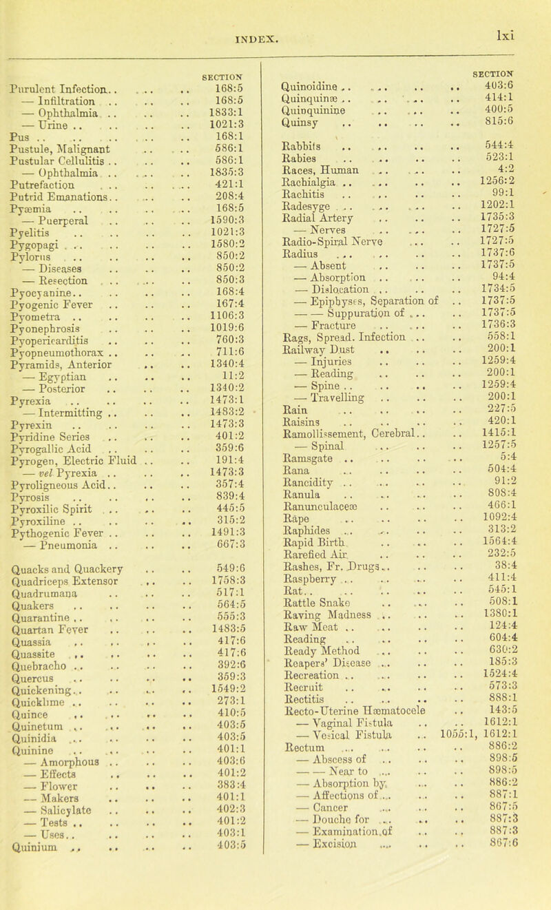 SECTION Purulent Infection. .. 168:5 — Infiltration .. .. .. 168:5 — Ophthalmia .. .. .. 1833:1 — Urine 1021:3 Pus .. .. .. 16S: 1 Pustule, Malignant 586:1 Pustular Cellulitis .. .. .. 586:1 — Ophthalmia .. 1835:3 Putrefaction ... .. ... 421:1 Putrid Emanations.. .. .. 208:4 Pyaemia .. .. .. .. 168:5 — Puerperal .. .. .. 1590:3 Pyelitis .. .. .. .. 1021:3 Pygopagi . .. .. .. .. 1580:2 Pylorus .. .. .. .. 850:2 — Diseases .. .. .. 850:2 — Resection ... .. .. 850:3 Pyocyauine.. .. .. .. 168:4 Pyogenic Fever .. .. .. 167:4 Pyometra .. .. .. .. 1106:3 Pyonephrosis .. .. .. 1019:6 Pyopericarclitis .. .. .. 760:3 Pyopneumothorax.. .. .. 711:6 Pyramids, Anterior .. .. 1340:4 — Egyptian .. .. .. 11:2 — Posterior .. .. .. 1340:2 Pyrexia .. .. .. .. 1473:1 — Intermitting.. .. .. 1483:2 Pyrexin .. .. .. .. 1473:3 Pyridine Series .. .. .. 401:2 Pyrogallic Acid .. .. .. 359:6 Pyrogen, Electric Fluid .. .. 191:4 — vel Pyrexia .. .. .. 1473:3 Pyroligneous Acid.. .. .. 357:4 Pyrosis .. .. .. .. 839:4 Pyroxilic Spirit ,.. .. .. 445:5 Pyroxiline .. .. .. .. 315:2 Pythogenic Fever .. .. .. 1491:3 — Pneumonia .. .. .. 667:3 Quacks and Quackery .. .. 549:6 Quadriceps Extensor ,. .. 1758:3 Quadrumana .. .. .. 517:1 Quakers .. .. .. .. 564:5 Quarantine.. ,. .. .. 555:3 Quartan Fever .. .. .. 1483:5 Quassia ,. .. ,. .. 417:6 Quassite .. .. .. 417:6 Quebracho .. .. .. .. 392:6 Quercus .. .. .. •• 359:3 Quickening.. .. ... .. 1549:2 Quicklime .. .. .. .. 273:1 Quince ,. ... . • • • 410:5 Quinetum v. ... •• .. 403:5 Quinidia .... .. .. .. 403:5 Quinine .. ... .. •• 401:1 — Amorphous .. .. .. 403:6 — Effects .. .. .. 401:2 — Flower .. .. •• 383:4 — Makers .. .. •• 401:1 — Salicylate .. .. .. 402:3 — Tests 401:2 — Uses.. .. .. .. 403:1 Quinium ,, .. .. • • 403:5 Quinoidine .. . .. SECTION .. 403:6 Quinquinae ,. .. 414:1 QuiD quinine .. ... 400:5 Quinsy .. 815:6 \ • • Rabbits 544:4 Rabies 523:1 Eaces, Human 4:2 Eachialgia .. ... 1256:2 Eachitis 99:1 Eadesyge ... ... ... 1202:1 Radial Artery 1735:3 — Nerves .. ... 1727:5 Eadio-Spiral Nerve 1727:5 Eadius ... .. 1737:6 — Absent 1737:5 — Absorption .. 94:4 — Dislocation .. 1734:5 — Epiphyses, Separation of 1737:5 — — Suppuration of ... 1737:5 — Fracture 1736:3 Eags, Spread. Infection .. 558:1 Eaihvay Dust 200:1 — Injuries 1259:4 — Eeading 200:1 — Spine .. .. .. 1259:4 — Travelling 200:1 Eain 227:5 Eaisins 420:1 Ramollissement, Cerebral.. 1415:1 — Spinal 1257:5 Eamsgate .. .. 5:4 Eana 504:4 Eancidity 91:2 Eanula 808:4 Eanunculaceas 466:1 Rape 1092:4 Eaphides 313:2 Rapid Birth 1564:4 Earefied Air 232:5 Rashes, Fr. Drugs ,. 38:4 Raspberry 411:4 Rat .. 545:1 Rattle Snake 508:1 Raving Madness .. 1380:1 Raw Meat .. 124:4 Reading 604:4 Ready Method 630:2 Reapers’ Disease .. 1S5:3 Recreation ... 1524:4 Recruit 573:3 Rectitis 888:1 Recto-Uterine llcematocele 143:5 — Vaginal Fistula 1612:1 — Vesical Fistula 1055:1, 1612:1 Rectum 886:2 — Abscess of 898:5 Near to ... 898:5 — Absorption by. 886:2 — Affections of ... 887:1 — Cancer 867:5 — Douche for ... 887:3 — Examination.of 887:3