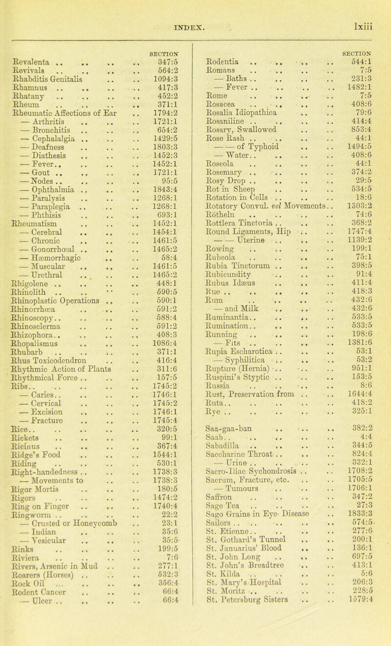Revalenta .. SECTION 347:5 Rodentia SECTION 544:1 Revivals 564:2 Romans 7:5 Rhabditis Genitalis 1094:3 — Baths .. 231:3 Rhamuus 417:3 — Fever .. 1482:1 Rhatany 452:2 Rome 7:5 Rheum 371:1 Rosacea 408:6 Rheumatic Affections of Ear 1794:2 Rosalia Idiopathica 79:6 — Arthritis 1721:1 Rosaniline .. 414:4 — Bronchitis 654:2 Rosary, Swallowed 853:4 — Cephalalgia .. 1429:5 Rose Rash .. 44:1 — Deafness 1803:3 of Typhoid 1494:5 — Diathesis 1452:3 — Water.. 408:6 — Fever.. 1452:1 Roseola 44:1 — Gout .. 1721:1 Rosemary .. 374:2 — Nodes .. 95:5 Rosy Drop .. 29:5 — Ophthalmia .. 1843:4 Rot in Sheep 534:5 — Paralvsis 1268:1 Rotation in Cells .. 18:6 — Paraplegia .. 1268:1 Rotatory Convul. vel Movements.. 1303:2 — Phthisis 693:1 Rotheln 74:6 Rheumatism 1452:1 Rottlera Tinctoria .. 368:2 — Cerebral 1454:1 Round Ligaments, Hip 1747:4 — Chronic 1461:5 Uterine 1139:2 — Gonorrhoeal .. 1465:2 Rowing 199:1 — Haemorrhagic 58:4 Rubeola 75:1 — Muscular .. 1461:5 Rubia Tinctorum .. 398:5 — Urethral 1465:2 Rubicundity 91:4 Rhigolene .. 448:1 Rub us Idseus 411:4 Rhinolith .. 590:5 Rue .. 418:3 Rhinoplastic Operations 590:1 Rum 432:6 Rhinorrhcea 591:2 — and Milk 432:6 Rhinoscopy.. 588:4 Ruminantia.. 533:5 Rhinosclerma 591:2 Rumination.. 533:5 Rhizophora.. 408:3 Running 198:6 Rhopalismus 1086:4 — Fits 1381:6 Rhubarb 371:1 Rupia Escharotica .. 53:1 Rhus Toxicodendron 416:4 — Syphilitica ;. 53:2 Rhythmic Action of Plants 311:6 Rupture (Hernia) .. Ruspini’s Styptic .. 951:1 Rhythmical Force .. 157:5 153:5 Ribs.. 1745:2 Russia 8:6 — Caries.. 1746:1 Rust, Preservation from 1644:4 — Cervical 1745:2 Ruta.. 418:2 — Excision 1746:1 Rye 325:1 — Fracture Rice.. 1745:4 320:5 Saa-gaa-ban 382:2 Rickets 99:1 Saab.. 4:4 Ricinus 367:4 Sabadilla 344:5 Ridge’s Food 1544:1 Saccharine Throat .. 824:4 Riding 530:1 — Urine .. 332:1 Right-handedness .. 1738:3 Sacro-Iliac Sychondrosis 1708:2 — Movements to 1738:3 Sacrum, Fracture, etc. 1705:5 Rigor Mortis 180:5 — Tumours 1706:1 Rigors 1474:2 Saffron 347:2 Ring on Finger Ringworm .. 1740:4 Sage Tea 27:3 22:2 Sago Grains in Eye Disease 1833:3 — Crusted or Honeycomb 23:1 Sailors .. .. 574:5 — Indian 35:6 St. Etienne.. 277:6 — Vesicular 35:5 St. Gothard’s Tunnel 200:1 Rinks 199:5 St. Januarius’ Blood 136:1 Riviera 7:6 St. John Long St. John’s Breadtreo 697:5 Rivers, Arsenic in Mud 277:1 413:1 Roarers (Horses) .. 532:3 St. Hilda .. 5:6 Rock Oil 356:4 St. Mary’s Hospital 206:3 Rodent Cancer 66:4 St. Moritz .. 228:5 — Ulcer .. 66:4 St. Petersburg Sisters 1579:4