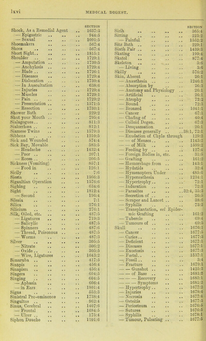 Shock, As a Remedial Agent — Epigastric — Sexual Shoemakers Shoes Short Sight.. Shoulder — Amputation — Anchylosis — Blade .. — Diseases — Dislocation — In Auscultatio — Injuries — Muscles — Pain .. — Presentation — Resection Shower Bath Shut your Mouth Sialagogues.. Sialorrhcea .. Siamese Twins . Sibbens Sick and Wounded , Sick Bay, Movable — Headache — Poor .. — Room .. Sickness (Vomiting) — Food in Sicily Siesta Sigaultian Operation Sighing Sight — Second . Silesia Silica Silicium .Silk, Oiled, etc. — Ligatures .. — Salicylic — Spinners — Thread, Poisonous — Worms Silver — Nitrate — Oxide .. — Wire, Ligatures Simaruha .. Sin&pis .. .. Sinapism Singers Singing — Aphasia — in Ears Signs Sinistral Pre-eminence Singultus .. Sinus, Cerebral — Frontal — Ulcer Siphon Douche SECTION 1037:3 944:5 1091:5 567:4 567:4 1815:1 1729:1 1730:5 1729:4 1726:1 1729:4 1730:4 638:6 1729:4 1729:1 1729:2 1571:5 1730:1 229:2 795:4 811:3 812:1 1579:3 1210:5 574:4 583:5 1432:4 207:1 206:5 857:1 126:1 7:6 1366:3 1576:6 634:6 1812:4 196:4 7:1 276:1 276:1 487:5 719:3 487:5 487:6 487:5 487:3 305:5 306:2 305:5 1643:2 417:5 456:4 456:4 604:5 604:5 606:4 1801:4 663:3 1738:4 962:4 1407:6 1684:5 175:4 1101:6 Sirih Sitting — Painful Sitz Bath .. Sixth Pair .. Skating Skatol .. Skeleton .. -— Living Skilly Skin, Absent — Anaesthesia — Absorption by — Anatomy and Physiology — Artificial — Atrophy — Bound — Bronzed — Cancer — Chafing of — Colloid Degen. — Desquamation — Diseases generally —- Exudation of Chyle througl of Menses of Milk — Feeding by — Foreign Bodies in, et — Grafting — Haemorrhage from — Hydatids — Hymenoptera Under — Hypersesthesia — Hypertrophy.. — Induration — Parasites — Secretion of .. — Scraper and Lancet — Syphilis — Transplantation, vcl Epider mic Grafting — Tubercle — Tumours of Skull — Cancer — Caries.. — Deficient — Diseases — Exostosis — F cetal.. —; Fossil .. — Fracture Gunshot of Base Recovery Symptoms — Hypertrophy — Injuries — Necrosis — Osteitis — Periosteum — Sutures — Syphilis — Tumour, Pulsating-