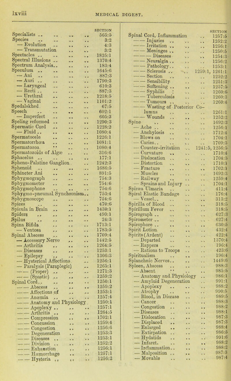 Specialists .. • -■ SECTION 505:5 Species 3:2 — Evolution 4:3 — Transmutation 3:2 Spectacles .. 1825:1 Spectral Illusions ... 1370:4 Spectrum Analysis.. * # 183:4 Speculum .. 1645:6 — Ani 887:3 — Auri .. 1790:3 — Laryngeal 610:3 — Becti .. . , 887:3 — Uretliral 1218:5 — Vaginal 1101:2 Spedalskhed • • 67:5 Speech • • 602:1 — Imperfect » • 605:3 Speling reformed .. 1290:3 Spermatic Cord • • 1228:2 — Fluid .. • • 1080:4 Spermatocele • • 1226:1 Spermatorrhoea . , 1081:1 Spermatozoa 1080:4 Spermatozoids of Algae , . 316:6 Sphacelus .. , , 177:1 Spheno-Palatine Ganglion 1242:3 Sphenoid • 1686:5 Sphincter Ani • • 891:5 Sphygmograph • • 754:3 Sphygmometer 754:6 Sphygmophone 754:6 Sphygmo-pneumal Synchronism.. 753:4 Sphygmoscope .* • 754:6 Spices , , 470:6 Spicula in Brain .. .• • 1430:1 Spiders , # 490:1 Spilus 24:3 Spina Bifida , , 1713:1 — Ventosa • • 1783:5 Spinal Abscess • • 1709:4 — Accessory Nerve * • 1442:5 — Arthritis • • 1264:5 — Diseases * • 1253:1 — Epilepsy ., i • 1306:3 — Hysterical Affections 1256:1 — Paralysis (Paraplegic) 1265:1 (Proper) .. •. • 1271:3 (Spastic) .. • • 1259:2 Spinal Cord.. 1250:1 Abscess • • 1259:2 Affections of • • 1253:1 Anaemia .. , , 1257:4 Anatomy and Physiology 1250:1 Apoplexy .. • • 1257:1 Arthritis .. • • 1264:5 Compression • • 1702:1 Concussion • • 1259:4 Congestion • • 1256:6 Degeneration • • 1253:3 Diseases .. • • 1253:1 Division .. • • 1252:2 Exhaustion • • 1256:1 Haemorrhage • • 1257:1 Hysteria ,, 1 • • • 1256:2 Spinal Cord, Inflammation SECTION 1257:5 Injuries .. 1252:2 Irritation .. .. 1256:1 Meninges .. 1250:5 Diseases 1254:3 Neuralgia .. 1256:2 Pathology.. 1253:1 Sclerosis .. 1259:1, 1261:1 Section 1252:2 Sensibility 1251:3 Softening .. 1257:5 Syphilis ‘ 1260:6 Tuberculosis 1260:3 Tumours .. 1260:4 — Wasting of Posterior Co- lumns 1261:1 Wounds .. 1252:2 Spine 1692:3 — Ache .. 1256:1 — Anchylosis .. 1712:4 — Blows on .. s. 1704:1 — Caries.. 1709:3 — Counter-irritation 1241:5, 1256:5 — Curvature 1710:4 — Dislocation .. 1704:3 — Distortion 1710:1 — Fracture 1702:1 — Muscles 1692:3 — Bail way 1259:4 — Sprains and Inj ury .. 1704:1 Spiraea Ulmaria 411:4 Spiral Elastic Bandage 176:4 — Vessel.. 313:2 Spirilla of Blood .. 318:5 Spirillum Fever 318:5 Spirograph 627:3 Spirometer .. 627:4 Spirophore .. 630:5 Spirit Lotion. 432:4 Spirits (Ardent) 422:4 — Departed 1370:4 — Bappers 196:4 — Bations to Troops .. 423:6 Spiritualism 196:4 Splanchnic Nerves.. 1449:6 Spleen, Abscess 988:3 — Absent 985:5 — Anatomy and Physiology .. 986:1 — Amyloid Degeneration 991:1 — Apoplexy 988:2 — Atrophy 990:5 — Blood, in Disease 989:5 — Cancer 988:3 — Congestion .. 9S8:2 — Diseases 988:1 — Dislocation .. 987:3 — Displaced 987:3 — Enlarged .. 988:4 — Extirpation .. 986:5 — Hydatids 991:6 — Infarct. 988:2 — Inflammation.. 988:2 — Malposition .. 987:3 — Movable 987:4