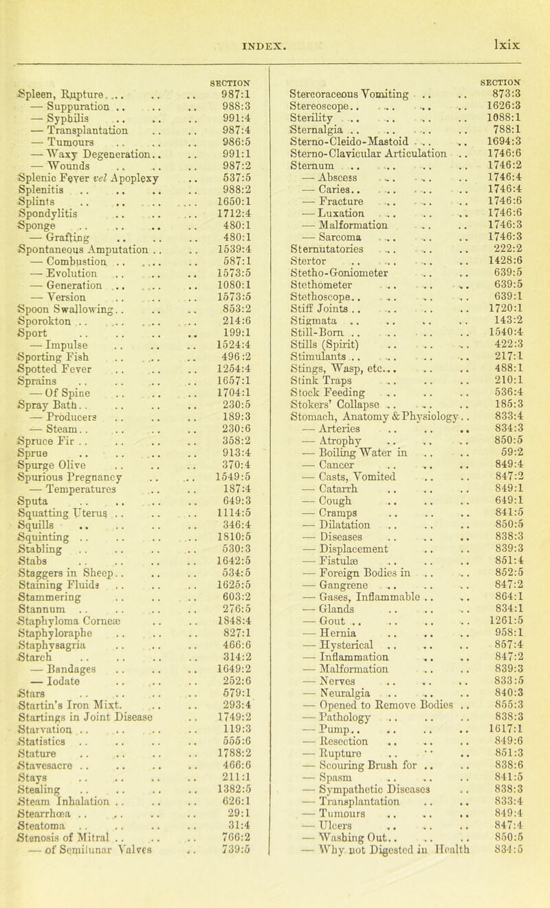 •Spleen, Rupture. ... section: 987:1 Stereoraceous Vomiting .. SECTION 873:3 — Suppuration .. 988:3 Stereoscope.. . ,. ... 1626:3 — Syphilis 991:4 Sterility .. ... ... 1088:1 — Transplantation 987:4 Sternalgia .. 788:1 — Tumours 986:5 Sterno-Cleido-Mastoid .... 1694:3 — Waxy Degeneration.. 991:1 Sterno- Clavicular Articulation 1746:6 — Wounds 987:2 Sternum .. .. 1746:2 Splenic Fever vel .Apoplexy 537:5 — Abscess ,. ■ ,. 1746:4 Splenitis 988:2 — Caries.. 1746:4 Splints 1650:1 — Fracture ... .. 1746:6 Spondylitis 1712:4 — Luxation .. 1746:6 Sponge 480:1 — Malformation 1746:3 — Grafting 480:1 — Sarcoma .... .. 1746:3 Spontaneous Amputation .. 1539:4 Sternutatories ... ... 222:2 — Combustion 587:1 Stertor .. .. 1428:6 — Evolution 1573:5 S tetho - Goniometer 639:5 — Generation 1080:1 Stethometer .. 639:5 — Version 1573:5 Stethoscope.. .. 639:1 Spoon Swallowing.. 853:2 Stiff Joints .. 1720:1 Sporokton .. .. .. 214:6 Stigmata .. 143:2 Sport 199:1 Still-Born .. 1540:4 — Impulse 1524:4 Stills (Spirit) .. .. 422:3 Sporting Fish 496:2 Stimulants .. ... .. 217:1 Spotted Fever 1254:4 Stings, Wasp, etc... 488:1 Sprains 1657:1 Stink Traps 210:1 — Of Spine 1704:1 Stock Feeding Stokers’ Collapse .. . . 536:4 Spray Bath.. 230:5 185:3 — Producers 189:3 Stomach, Anatomy & Physiology.. 833:4 — Steam.. 230:6 — Arteries • • 834:3 Spruce Fir .. 358:2 — Atrophy 850:5 Sprue 913:4 — Boiling Water in 59:2 Spurge Olive 370:4 — Cancer 849:4 Spurious Pregnancy 1549:5 — Casts, Vomited 847:2 — Temperatures 187:4 — Catarrh 849:1 Sputa 649:3 — Cough 649:1 Squatting Uterus .. 1114:5 — Cramps 841:5 Squills 346:4 — Dilatation 850:5 Squinting .. 1810:5 — Diseases 838:3 Stabling 530:3 — Displacement 839:3 Stabs 1642:5 — Fistulse 851:4 Staggers in Sheep.. 534:5 — Foreign Bodies in .. 852:5 Staining Fluids 1625:5 — Gangrene 847:2 Stammering 603:2 — Gases, Inflammable .. 864:1 Stannum 276:5 — Glands 834:1 Staphyloma Corneae 1848:4 — Gout .. 1261:5 Staphyloraphe 827:1 — Hernia 958:1 Staphvsagria 466:6 — Hysterical .. 857:4 Starch 314:2 — Inflammation 847:2 — Bandages 1649:2 — Malformation 839:3 — Iodate 252:6 — Nerves 833:5 Stars 579:1 — Neuralgia 840:3 Startin’s Iron Mixt. 293:4 — Opened to Remove Bodies 855:3 Startings in Joint Disease 1749:2 — Pathology 838:3 Starvation .. 119:3 — Pump.. 1617:1 Statistics 555:6 — Resection 849:6 Stature 1788:2 — Rupture 851:3 Stavesacre .. 466:6 — Scouring Brush for .. 838:6 Stays 211:1 — Spasm 841:5 Stealing 1382:5 — Sympathetic Diseases 838:3 Steam Inhalation .. 626:1 — Transplantation 833:4 Stearrhcea .. 29:1 — Tumours 849:4 Steatoma .. 31:4 — Ulcers 847:4 Stenosis of Mitral .. 766:2 — Washing Out.. 850:5 — of Semilunar Valves 739:5 — Why not Digested in Health 834:5