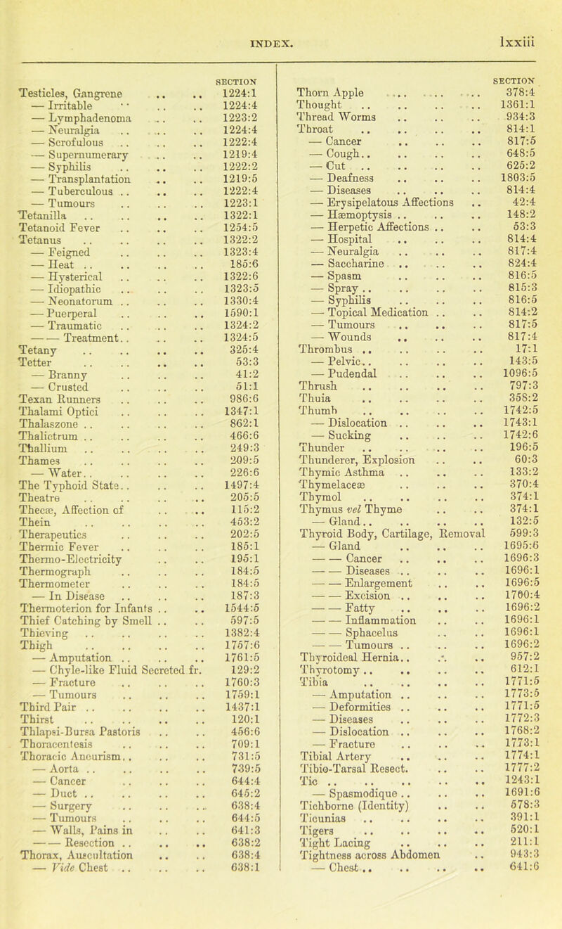 SECTION SECTION Testicles, Gangrene 1224:1 Thorn Apple ... ... 378:4 — Irritable 1224:4 Thought . , 1361:1 — Lymphadenoma 1223:2 ThreadWorms . . 934:3 — Neuralgia 1224:4 Throat . . 814:1 — Scrofulous 1222:4 — Cancer . . 817:5 — Supernumerary ... 1219:4 — Cough.. . . 648:5 — Syphilis 1222:2 — Cut . . 625:2 — Transplantation 1219:5 — Deafness . . 1803:5 — Tuberculous .. 1222:4 — Diseases . . 814:4 — Tumours 1223:1 — Erysipelatous Affections « . 42:4 Tetanilla 1322:1 — Haemoptysis .. . , 148:2 Tetanoid Fever 1254:5 — Herpetic Affections .. , . 53:3 Tetanus 1322:2 — Hospital . . 814:4 — Feigned 1323:4 — Neuralgia . . 817:4 — Heat .. 185:6 — Saccharine . , 824:4 — Hysterical 1322:6 — Spasm . . 816:5 — Idiopathic 1323:5 — Spray . . 815:3 — Neonatorum .. 1330:4 — Syphilis • . 816:5 — Puerperal 1590:1 •— Topical Medication .. . . 814:2 — Traumatic 1324:2 — Tumours . . 817:5 Treatment.. 1324:5 — Wounds , , 817:4 Tetany 325:4 Thrombus .. . . 17:1 Tetter 53:3 — Pelvic,. . , 143:5 — Branny 41:2 — Pudendal . . 1096:5 — Crusted 51:1 Thrush . . 797:3 Texan Runners 986:6 Thuia . , 358:2 Thalami Optici 1347:1 Thumb . . 1742:5 Thalaszone .. 862:1 — Dislocation .. • . 1743:1 Thalictrum .. 466:6 — Sucking . . 1742:6 Thallium 249:3 Thunder . • 196:5 Thames 209:5 Thunderer, Explosion , . 60:3 — Water.. 226:6 Thymic Asthma . . 133:2 The Typhoid State.. 1497:4 Thymelaceae • • 370:4 Theatre 205:5 Thymol . . 374:1 Thecte, Affection of 115:2 Thymus vel Thyme . , 374:1 Thein 453:2 — Gland.. . . 132:5 Therapeutics 202:5 Thyroid Body, Cartilage, Removal 599:3 Thermic Fever 185:1 — Gland , . 1695:6 Thermo-Electricity 195:1 Cancer . , 1696:3 Thermograph 184:5 Diseases .. . . 1696:1 Thermometer 184:5 Enlargement . , 1696:5 — In Disease 187:3 Excision .. 1760:4 Thermoterion for Infants .. 1544:5 Fatty . . 1696:2 Thief Catching by Smell .. 597:5 Inflammation . « 1696:1 Thieving 1382:4 Sphacelus . . 1696:1 Thigh 1757:6 Tumours .. , a 1696:2 — Amputation .. 1761:5 Thyroideal Hernia.. • « 957:2 — Chyle-like Fluid Secreted fr. 129:2 Thyrotomy .. .. 612:1 — Fracture 1760:3 Tibia . . 1771:5 — Tumours 1759:1 — Amputation .. . , 1773:5 Third Pair 1437:1 — Deformities .. t , 1771:5 Thirst 120:1 — Diseases , , 1772:3 Thlapsi-Bursa Pastoris 456:6 — Dislocation .. . . 1768:2 Thoracentesis 709:1 — Fracture » . 1773:1 Thoracic Aneurism.. 731:5 Tibial Artery , « 1774:1 — Aorta .. 739:5 Tibio-Tarsal Resect. • • 1777:2 — Cancer 644:4 Tic • • 1243:1 — Duct .. 645:2 — Spasmodique • • 1691:6 — Surgery 638:4 Tichborne (Identity) • . 578:3 — Tumours 644:5 Ticunias . . 391:1 — Walls, Pains in 641:3 Tigers * % 620:1 Resection .. • • 638:2 Tight Lacing • • 211:1 Thorax, Auscultation 638:4 Tightness across Abdomen • , 943:3 — Vide Chest .. 638:1 — Chest.. • • 641:6