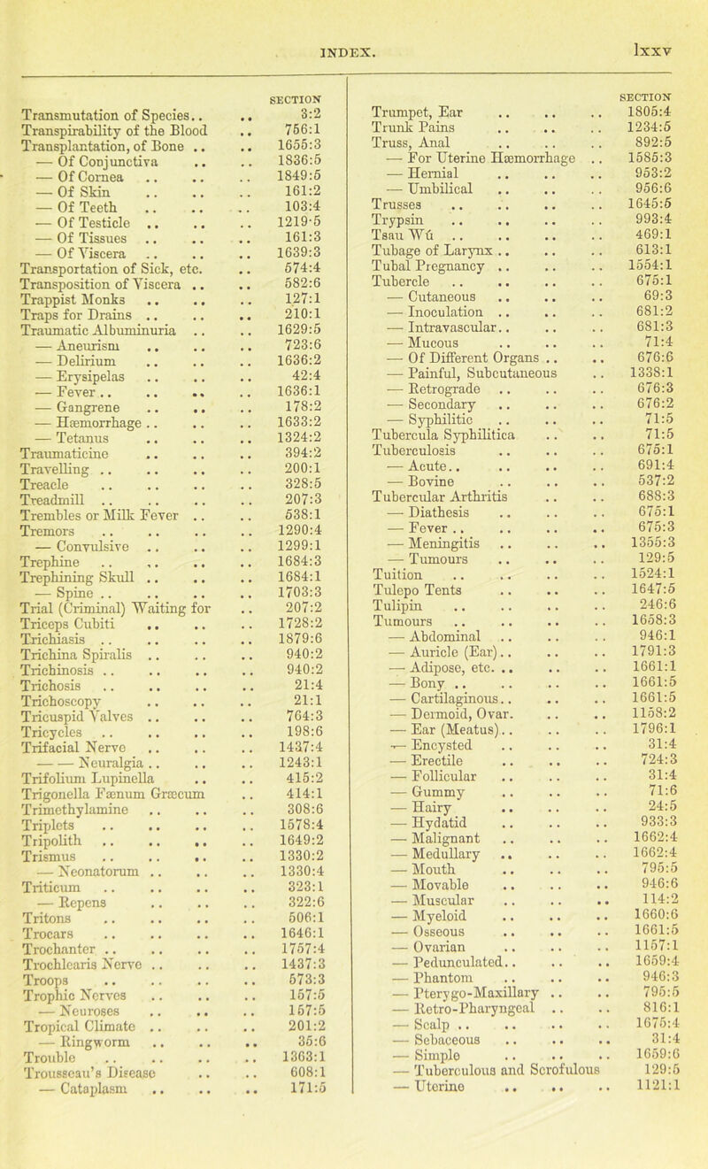 SECTION Transmutation of Species.. • • 3:2 Transpirability of the Blood 756:1 Transplantation, of Bone • • 1655:3 •— Of Conjunctiva • • . • 1836:5 — Of Cornea • • 1849:5 — Of Skin .. 161:2 — Of Teeth # 9 103:4 •— Of Testicle .. . # 1219-5 — Of Tissues # 9 161:3 — Of Yiscera 1639:3 Transportation of Sick, etc. 574:4 Transposition of Yiscera • • 582:6 Trappist Monks • • .. 127:1 Traps for Drains .. • • • • 210:1 Traumatic Albuminuria 1629:5 — Aneurism , t 723:6 — Delirium # # 1636:2 — Erysipelas • • . . 42:4 ■—Fever.. • • 1636:1 — Gangrene • • 178:2 — Haemorrhage .. • • . . 1633:2 — Tetanus , , , , 1324:2 Traumaticine • • 394:2 Travelling • • . , 200:1 Treacle , , 328:5 Treadmill .. . . 207:3 Trembles or Milk Fever 538:1 Tremors , . 1290:4 — Convulsive .. • • 1299:1 Trephine • • 1684:3 Trephining Skull .. • • 1684:1 — Spine .. . . • , 1703:3 Trial (Criminal) Waiting for • • 207:2 Triceps Cubiti .. , , . . 1728:2 Trichiasis , , 1879:6 Trichina Spiralis .. . . , , 940:2 Trichinosis .. , , , , 940:2 Trichosis , , , , 21:4 Trichoscopy a • • • 21:1 Tricuspid Yalves .. . . . . 764:3 Tricycles • , • « 198:6 Trifacial Nerve , . , # 1437:4 Neuralgia .. , . . . 1243:1 Trifolium Lupinella . . , . 415:2 Trigouella Fsenum Grcccum • . 414:1 Trimethylamine • • . . 308:6 Triplets • • , . 1578:4 Tripolith • • • . 1649:2 Trismus • • 1330:2 — Neonatorum .. , , . # 1330:4 Triticum • • 323:1 — Bepcns • • . . 322:6 Tritons # . , , 506:1 Trocars # # , , 1646:1 Trochanter , , 1757:4 Trochlearis Nerve .. . , , , 1437:3 Troops • . • , 573:3 Trophic Nerves • • • . 157:5 — Neuroses a , 157:5 Tropical Climate .. . . • . 201:2 — Ringworm • . • • 35:6 Trouble # # • v 1303:1 Trousseau’s Disease , , . , 608:1 — Cataplasm • • • • 171:5 Trumpet, Ear SECTION 1805:4 Trunk Pains . . 1234:5 Truss, Anal 892:5 — For Uterine Haemorrhage , , 1585:3 — Hernial 953:2 — Umbilical 956:6 Trusses 1645:5 Trypsin , , 993:4 TsauWu 469:1 Tubage of Larynx 613:1 Tubal Pregnancy .. . . 1554:1 Tubercle . . 675:1 — Cutaneous , , 69:3 — Inoculation .. , , 681:2 — Intravascular.. , , 681:3 — Mucous 71:4 — Of Different Organs .. 676:6 — Painful, Subcutaneous , . 1338:1 — Retrograde . . 676:3 — Secondary • . 676:2 — Syphilitic . • 71:5 Tubercula Syphilitica 71:5 Tuberculosis 675:1 — Acute.. 691:4 — Bovine 537:2 Tubercular Arthritis , . 688:3 — Diathesis 675:1 — Fever .. 675:3 — Meningitis • . 1355:3 — Tumours . , 129:5 Tuition 1524:1 Tulepo Tents . . 1647:5 Tulipin 246:6 Tumours . , 1658:3 — Abdominal , , 946:1 — Auricle (Ear).. . . 1791:3 — Adipose, etc. .. • , 1661:1 — Bony .. . . 1661:5 — Cartilaginous.. • , 1661:5 — Dermoid, Ovar. — Ear (Meatus).. # , 1158:2 . . 1796:1 — Encysted 31:4 — Erectile 724:3 — Follicular , . 31:4 — Gummy • . 71:6 — Hairy . . 24:5 — Hydatid . . 933:3 — Malignant , . 1662:4 — Medullary • . 1662:4 — Mouth • t 795:5 — Movable 946:6 — Muscular 114:2 — Myeloid 1660:6 — Osseous . . 1661:5 — Ovarian 1157:1 — Pedunculated.. • • 1659:4 — Phantom • • 946:3 — Pterygo-Maxillary .. • • 795:5 — Retro-Pharyngeal .. . . 816:1 — Scalp .. • . 1675:4 — Sebaceous • a 31:4 — Simple — Tuberculous and Scrofulc • . 1659:6 US 129:5 — Uterine .. .. • • 1121:1