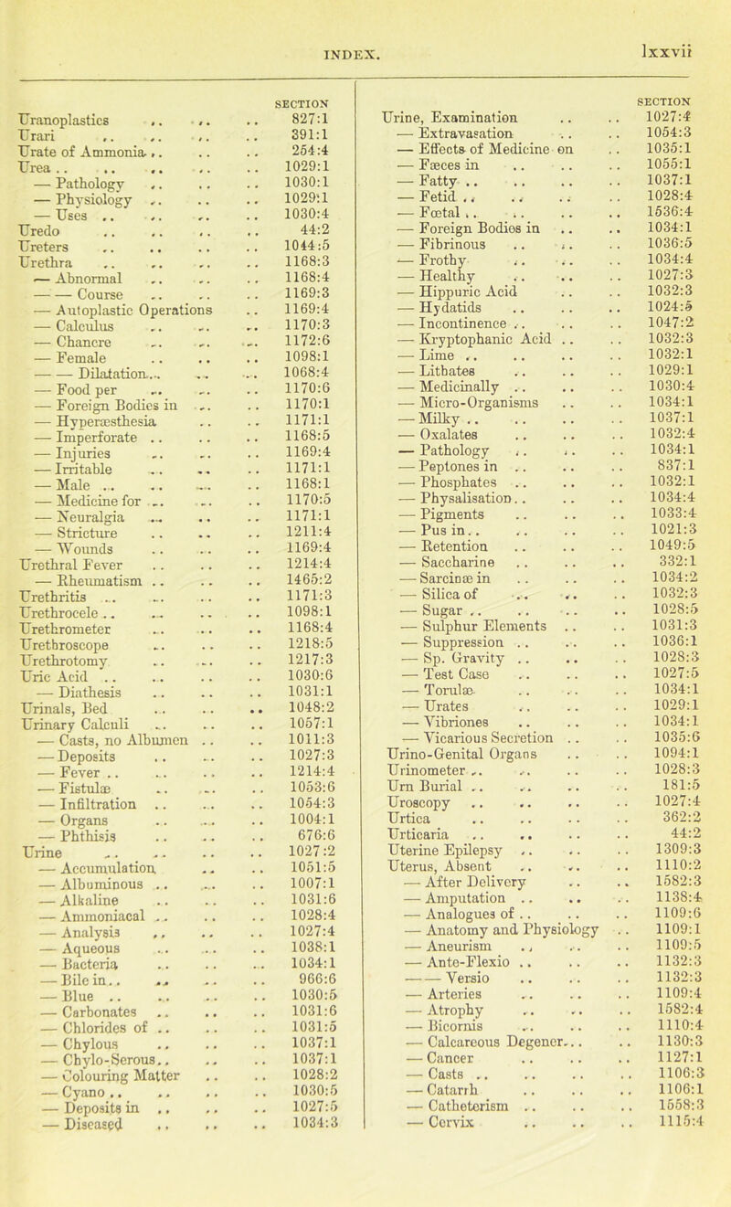 Uranoplasties .. / • SECTION 827:1 Urari t » 391:1 Urate of Ammonia... 254:4 Urea .. 1029:1 — Pathology , . 1030:1 — Physiology ,. . . 1029:1 — Uses .. r , 1030:4 Uredo 44:2 Ureters 1044:5 Urethra r # 1168:3 ■— Abnormal 9 # 1168:4 — — Course r # 1169:3 — Autoplastic Operations 1169:4 — Calculus .. 1170:3 — Chancre „ , 1172:6 — Female 1098:1 Dilatation.... » -• 1068:4 — Food per . 1170:6 — Foreign Bodies in ^ . 1170:1 — Hvpercesthesia , , 1171:1 — Imperforate .. . # 1168:5 — Injuries 1169:4 — Irritable 1171:1 — Male ... 1168:1 — Medicine for .. ■ •• • 1170:5 — Neuralgia , , .. 1171:1 — Stricture w m 1211:4 — Wounds 1169:4 Urethral I’ever 1214:4 — Eheumatism .. # m 1465:2 Urethritis . . .. 1171:3 Urethrocele .. • • 1098:1 Urethrometer • • • 1168:4 Urethroscope 1218:5 Urethrotomy 1217:3 Uric Acid .. . , 1030:6 — Diathesis 1031:1 Urinals, Bed , , .. 1048:2 Urinary Calculi * . 1057:1 — Casts, no Albumen 1011:3 — Deposits 1027:3 — Fever .. 1214:4 — Fistulae . a. . 1053:6 — Infiltration .. ... 1054:3 — Organs ...» 1004:1 — Phthisis 676:6 Urine 1027:2 — Accumulation 1051:5 — Albuminous .. 1007:1 — Alkaline 1031:6 — Ammoniacal .. . , 1028:4 — Analysis ., 1027:4 — Aqueous 1038:1 — Bacteria . . 1034:1 — Bile in.. ... 966:6 — Blue .. 1030:5 — Carbonates 1031:6 — Chlorides of .. . . 1031:5 — Chylous 1037:1 — Chylo-Serous.. 1037:1 — Colouring Matter • . 1028:2 — Cyano.. • » 1030:5 — Deposits in .. 1027:5 — Diseased • , 1034:3 Jrine, Examination SECTION 1027:4 — Extravasation 1054:3 — Effects of Medicine on 1035:1 — Fteces in 1055:1 — Fatty .. 1037:1 — Fetid . 1028:4 — Foetal.. 1536:4 — Foreign Bodies in 1034:1 — Fibrinous .. ». 1036:5 ■— Frothy 1034:4 — Healthy 1027:3 — Hippuric Acid 1032:3 — Hydatids 1024:5 — Incontinence .•. 1047:2 — Kryptophanic Acid .. 1032:3 — Lime .. 1032:1 — Lithates 1029:1 — Medicinally .. 1030:4 — Micro-Organisms 1034:1 — Milky 1037:1 — Oxalates 1032:4 — Pathology ,. ,. 1034:1 — Peptones in .. 837:1 — Phosphates 1032:1 — Physalisation.. 1034:4 — Pigments 1033:4 — Pus in.. 1021:3 — Detention 1049:5 — Saccharine 332:1 — Sarciosein 1034:2 — Silica of 1032:3 — Sugar .. 1028:5 — Sulphur Elements .. 1031:3 — Suppression .. 1036:1 — Sp. Gravity .. 1028:3 — Test Case 1027:5 — Torulsn 1034:1 — Urates 1029:1 — Yibriones 1034:1 — Vicarious Secretion .. 1035:6 Urino-Genital Organs 1094:1 Urinometer .. 1028:3 Urn Burial ,. 181:5 Uroscopy 1027:4 Urtica 362:2 Urticaria 44:2 Uterine Epilepsy .. 1309:3 Uterus, Absent 1110:2 — After Delivery 1582:3 — Amputation .. 1138:4 — Analogues of .. 1109:6 — Anatomy and Physiology 1109:1 — Aneurism ., 1109:5 — Ante-Flexio .. 1132:3 Versio 1132:3 — Arteries 1109:4 — Atrophy 1582:4 — Bicornis 1110:4 — Calcareous Degener... 1130:3 — Cancer 1127:1 — Casts .. 1106:3 — Catarrh 1106:1 — Catheterism .. 1558:3 — Cervix 1115:4