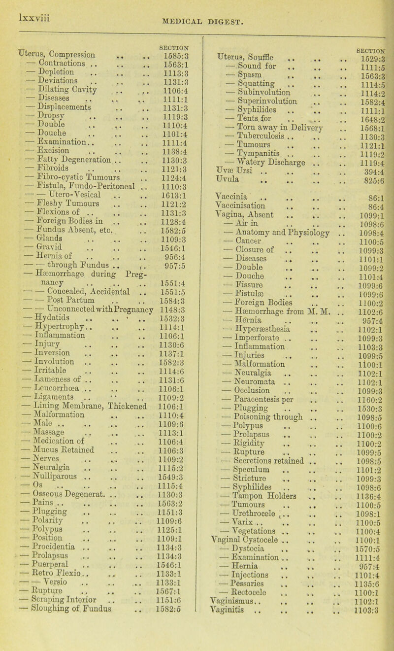 MEDICAL DIGEST. Uterus, Compression SECTION 1585:3 — Contractions .. 1563:1 — Depletion 1113:3 — Deviations 1131:3 — Dilating Cavity 1106:4 — Diseases 1111:1 — Displacements 1131:3 — Dropsy 1119:3 — Double .. ,. 1110:4 — Douche 1101:4 — Examination.. 1111:4 — Excision 1138:4 — Fatty Degeneration .. 1130:3 — Fibroids 1121:3 — Fibro-cystic Tumours 1124:4 — Fistula, Fundo-Peritoneal .. 1110:3 Utero-Vesical 1613:1 — Fleshy Tumours 1121:2 — Flexions of .. 1131:3 — Foreign Bodies in 1128:4 ■—■ Fundus Absent, etc. 1582:5 — Glands 1109:3 — Gravid 1546:1 — Hernia of 956:4 through Fundus .. <. — JFcmorrhage during Preg- 957:5 nancy 1551:4 Concealed, Accidental 1551:5 Post Partum 1584:3 Unconnected with Pregnancy 1148:3 — Hydatids .. .. * • • 1532:3 — Hypertrophy.. • • 1114:1 — Inflammation 1106:1 — Injury 1130:6 — Inversion 1137:1 — Involution .. 1582:3 — Irritable 1114:6 — Lameness of .. 1131:6 — Leucorrhcea .. 1106:1 — Ligaments 1109:2 — Lining Membrane, Thickened 1106:1 — Malformation 1110:4 — Male 1109:6 — Massage 1113:1 — Medication of 1106:4 — Mucus Retained 1106:3 — N erves 1109:2 — Neuralgia 1115:2 — Nulliparous .. ; . 1549:3 — Os 1115:4 — Osseous Degenerat. .. . . 1130:3 — Pains .. 1563:2 — Plugging . . 1151:3 — Polarity # # 1109:6 — Polypus 1125:1 — Position 1109:1 — Procidentia .. 1134:3 — Prolapsus 1134:3 — Puerperal 1546:1 — Retro Flexio.. # , 1133:1 Versio # . 1133:1 — Rupture # . 1567:1 — Scraping Interior . . 1151:6 — Sloughing of Fundus • « 1582:5 Uterus, Souffle SECTION 1529:3 •—Sound for .. 1111:5 — Spasm _ ., 1563:3 — Squatting 1114:5 — Subinvolution 1114:2 — Superinvolution 1582:4 — Syphilides 1111:1 — Tents for .. 1648:2 — Torn away in Delivery .. 1568:1 — Tuberculosis .. 1130:3 — Tumours 1121:1 — Tympanitis .. 1119:2 ^ — Watery Discharge .. 1119:4 Uvm Ursi 394:4 Uvula 825:6 Vaccinia 86:1 Vaccinisation 86:4 Vagina, Absent 1099:1 — An- in 1098:6 — Anatomy and Physiology 1098:4 — Cancer .. .. 1100:5 — Closure of 1099:3 — Diseases .. 1101:1 — Double 1099:2 — Douche 1101:4 — Fissure 1099:6 — Fistulse 1099:6 — Foreign Bodies .. 1100:2 — Haemorrhage from M. M. 1102:6 — Hernia 957:4 — Hyperaesthesia 1102:1 — Imperforate .. 1099:3 — Inflammation 1103:3 — Injuries .. 1099:5 — Malformation ll00:l — Neuralgia .. 1102:1 — Neuromata .. 1102:1 — Occlusion 1099:3 — Paracentesis per 1160:2 — Plugging .. 1530:3 — Poisoning through .. 1098:5 — Polypus , , 1100:6 — Prolapsus # u 1100:2 — Rigidity 1100:2 — Rupture # # 1099:5 — Secretions retained .. 1098:5 — Speculum .. 1101:2 — Stricture 1099:3 — Syphilides .. .. .. 1098:6 — Tampon Holders .. 1136:4 — Tumours 1100:5 — Urethrocele j.. 1098:1 — Varix .. ,. 1100:5 — Vegetations .. • • 1100:4 Vaginal Cystocele .. 1100:1 — Dystocia 1570:5 — Examination .. 1111:4 — Hernia 957:4 — Injections .. 1101:4 — Pessaries 1135:6 — Rectocelo 1100:1 Vaginismus.. 1102:1 Vaginitis • • 1103:3