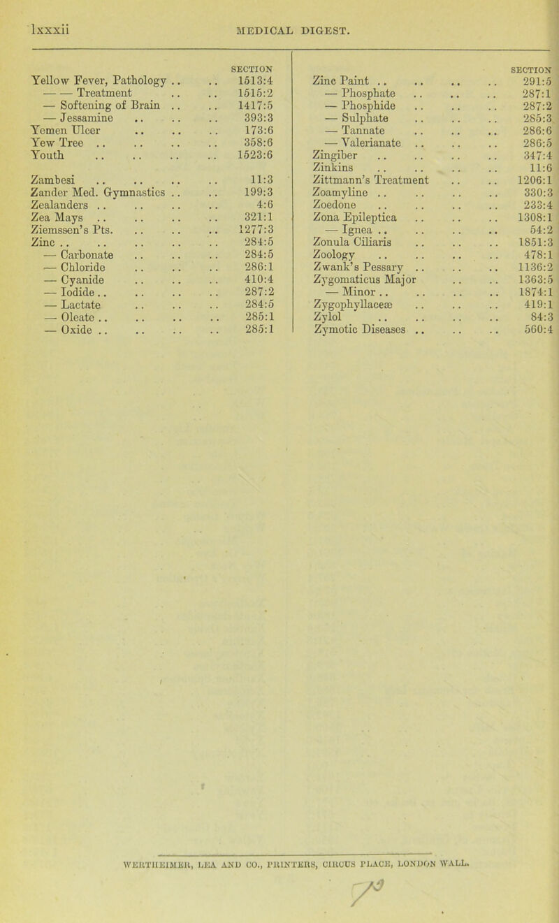 Yellow Fever, Pathology .. SECTION 1513:4 Treatment 1515:2 — Softening of Brain .. 1417:5 — Jessamine 393:3 Yemen Ulcer 173:6 Yew Tree 358:6 Youth 1523:6 Zambesi 11:3 Zander Med. Gymnastics .. 199:3 Zealanders .. 4:6 Zea Mays 321:1 Ziemssen’s Pts. .. 1277:3 Zinc .. 284:5 — Carbonate 284:5 — Chloride 286:1 — Cyanide 410:4 — Iodide.. 287:2 — Lactate 284:5 — Oleate .. 285:1 — Oxide .. 285:1 Zinc Paint .. SECTION 291:5 — Phosphate 287:1 — Phosphide 287:2 — Sulphate 285:3 — Tannate 286:6 — Valerianate 286:5 Zingiber 347:4 Zinkins .. 11:6 Zittmann’s Treatment 1206:1 Zoamyline .. 330:3 Zoedone 233:4 Zona Epileptica 1308:1 — Ignea .. 54:2 Zonula Ciliaris 1851:3 Zoology Z wank’s Pessary .. 478:1 1136:2 Zygomaticus Major 1363:5 — Minor 1874:1 Zygophyllacese 419:1 Zylol ' 84:3 Zymotic Diseases .. 560:4 I WERTHEIMER, LEA AND CO., PRINTERS, CIRCUS PLACE, LONDON WALL.
