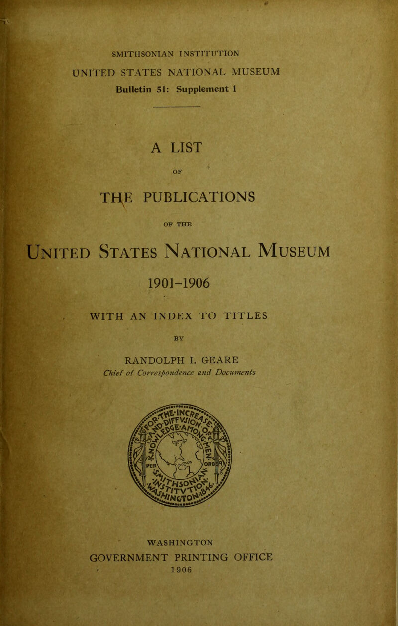 SMITHSONIAN INSTITUTION UNITED STATES NATIONAL MUSEUM Bulletin 51: Supplement 1 A LIST OF THE PUBLICATIONS OF THE States National Museum 1901-1906 WITH AN INDEX TO TITLES BY RANDOLPH I. GEARE Chief of Correspondence and Documents WASHINGTON GOVERNMENT PRINTING OFFICE • 1906 United