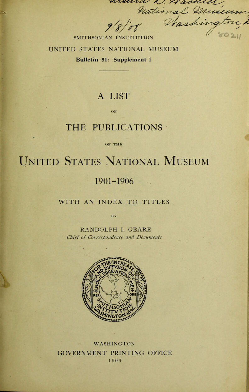 UNITED STATES NATIONAL MUSEUM Bulletin-51: Supplement! A LIST THE PUBLICATIONS United States National Museum 1901-1906 WITH AN INDEX TO TITLES RANDOLPH I. GEARE Chief of Correspondence and Documents WASHINGTON GOVERNMENT PRINTING OFFICE 1906