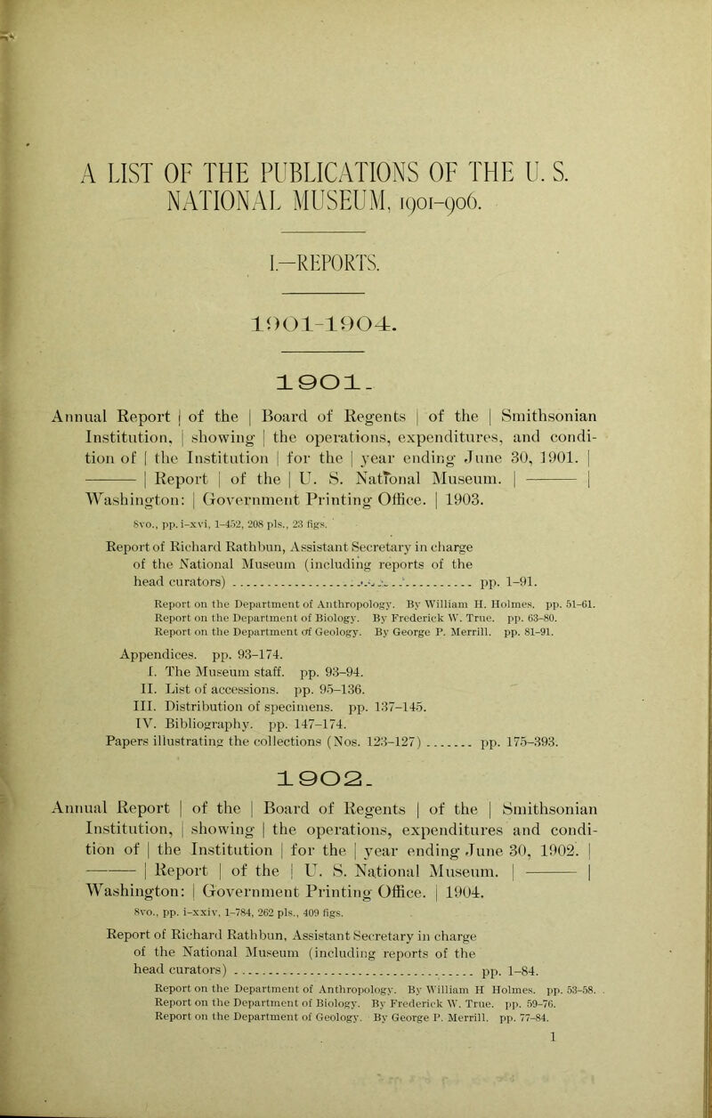 A LIST OF THE PUBLICATIONS OF THE U. S. NATIONAL MUSEUM, 1901-906. I—REPORTS. 1001-1904. 1901. Annual Report j of the | Boai'd of Regents | of the j Smithsonian Institution, j showing | the operations, expenditures, and condi- tion of [ the Institution | for the | year ending June 30, 1901. | | Report j of the | U. S. National Museum. | | Washington: j Government Printing Office. | 1903. 8vo., pp. i-xvi, 1-452, 208 pis., 23 fig's. Report of Richard Rathbun, Assistant Secretary in charge of the National Museum (including reports of the head curators) ' pp. 1-91. Report on the Department of Anthropology. By William H. Holmes, pp. 51-61. Report on the Department of Biology. By Frederick W. True. pp. 63-80. Report on the Department erf Geology. By George P. Merrill, pp. 81-91. Appendices, pp. 93-174. I. The Museum staff, pp. 93-94. II. List of accessions, pp. 95-136. III. Distribution of specimens, pp. 137-145. IV. Bibliography, pp. 147-174. Papers illustrating the collections (Nos. 123-127) pp. 175-393. 1002. Annual Report | of the | Board of Regents | of the | Smithsonian Institution, j showing | the operations, expenditures and condi- tion of | the Institution | for the | year ending June 30, 1902. [ | Report | of the | U. S. National Museum, j [ Washington: | Government Printing Office, j 1904. 8vo., pp. i-xxiv, 1-784, 262 pis., 409 figs. Report of Richard Rathbun, Assistant Secretary in charge of the National Museum (including reports of the head curators ) pp. 1-84. Report on the Department of Anthropology. By William H Holmes, pp. 53-58. . Report on the Department of Biology. By Frederick W. True. pp. 59-76. Report on the Department of Geology. By George P. Merrill, pp. 77-84.
