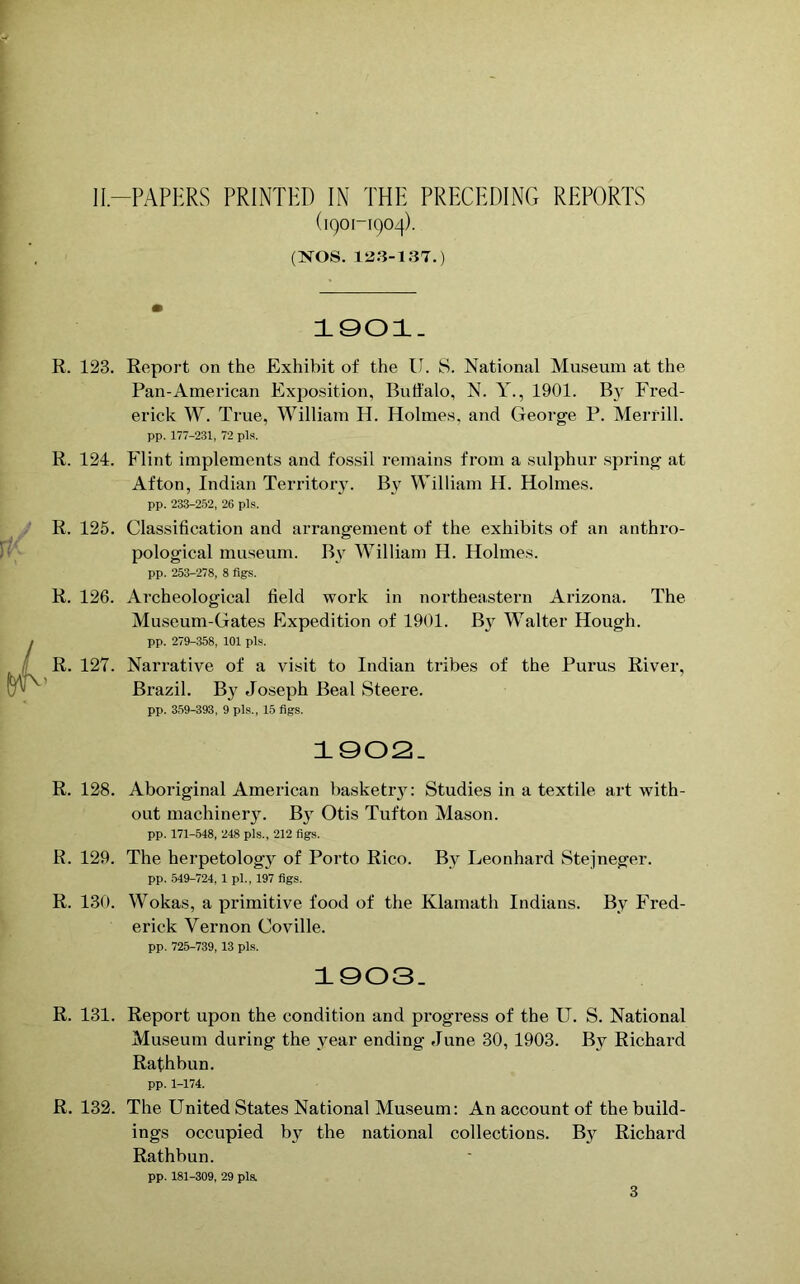 (1901-1904). (NOS. 1523-137.) 1901. R. 123. Report on the Exhibit of the II. S. National Museum at the Pan-American Exposition, Buffalo, N. Y., 1901. By Fred- erick W. True, William H. Holmes, and George P. Merrill. pp. 177-231, 72 pla. R. 124. Flint implements and fossil remains from a sulphur spring at Afton, Indian Territory. By William H. Holmes. pp. 233-252, 26 pis. R. 125. Classification and arrangement of the exhibits of an anthro- pological museum. By William H. Holmes. pp. 253-278, 8 figs. R. 126. Archeological field work in northeastern Arizona. The Museum-Gates Expedition of 1901. By Walter Hough. pp. 279-358, 101 pis. R. 127. Narrative of a visit to Indian tribes of the Purus River, Brazil. B}r Joseph Beal Steere. pp. 359-393, 9 pis., 15 figs. 1902. R. 128. Aboriginal American basketr}7: Studies in a textile art with- out machinery. By Otis Tufton Mason. pp. 171-548, 248 pis., 212 figs. R. 129. The herpetology of Porto Rico. By Leonhard Stejneger. pp. 549-724, 1 pi., 197 figs. R. 130. Wokas, a primitive food of the Klamath Indians. By Fred- erick Vernon Coville. pp. 725-739, 13 pis. 1003. R. 131. Report upon the condition and progress of the U. S. National Museum during the year ending June 30, 1903. By Richard Rathbun. pp. 1-174. R. 132. The United States National Museum: An account of the build- ings occupied by the national collections. By Richard Rathbun. pp. 181-309, 29 pis. 3