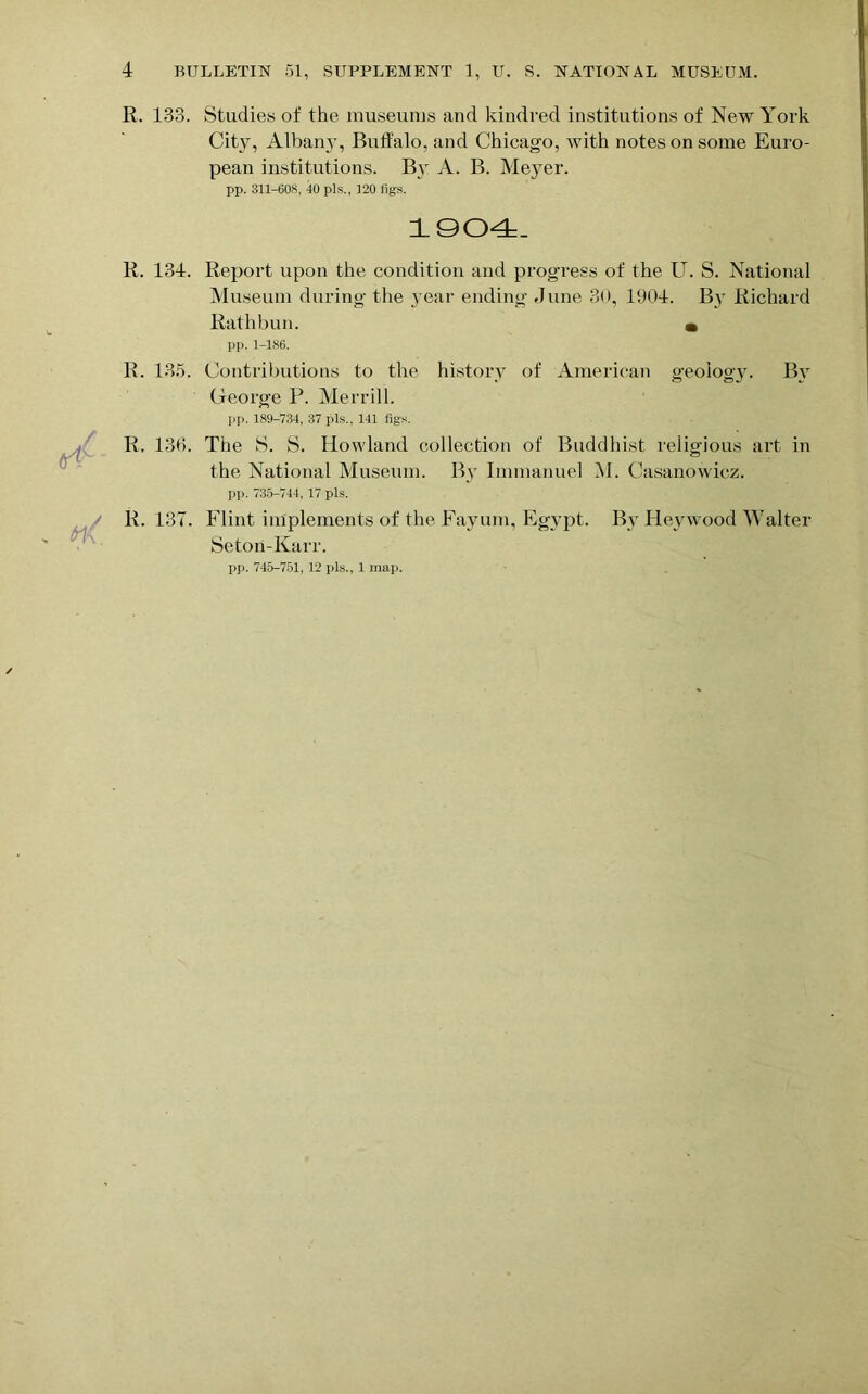 R. 133. Studies of the museums and kindred institutions of New York City, Albany, Buffalo, and Chicago, with notes on some Euro- pean institutions. By A. B. Meyer. pp. 311-608, 10 pis., 120 figs. 1904. R. 134. Report upon the condition and progress of the U. S. National Museum during the year ending dune 30, 1904. By Richard Rathbun. • pp. 1-186. R. 135. Contributions to the history of American geology. By George P. Merrill. pp. 189-734, 37 pis., 141 figs. R, 136. The S. S. Howland collection of Buddhist religious art in the National Museum. By Immanuel M. Casanowicz. pp. 735-744, 17 pis. R. 137. Flint implements of the Fayum, Egypt. By Heywood Walter Seton-Karr.