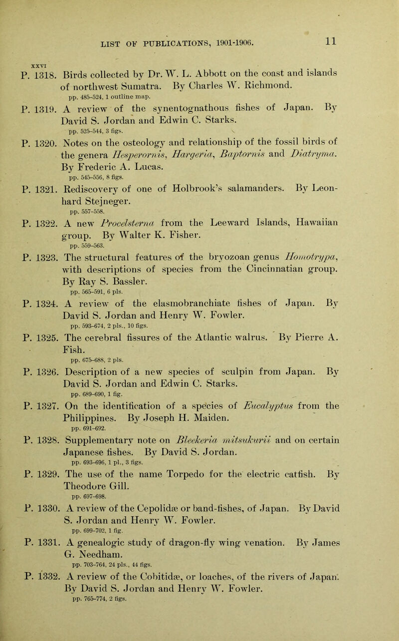 XXVI P. 1318. Birds collected by Dr. W. L. Abbott on the coast and islands of northwest Sumatra. By Charles W. Richmond. pp. 485-524, 1 outline map. P. 1319. A review of the synentognathous fishes of Japan. By David S. Jordan and Edwin C. Starks. pp. 525-544, 3 figs. P. 1320. Notes on the osteology and relationship of the fossil birds of the genera Hesperornis, Hargeria, Baptornis and Diaf/ngnia. By Frederic A. Lucas. pp. 545-556, 8 figs. P. 1321. Rediscovery of one of Holbrook’s salamanders. By Leon- hard Stejneger. pp. 557-558. P. 1322. A new Procelsterna from the Leeward Islands, Hawaiian group. By Walter K. Fisher. pp. 559-563. P. 1323. The structural features of the bryozoan genus Homotrypa, with descriptions of species from the Cincinnatian group. By Ray S. Bassler. pp. 565-591, 6 pis. P. 1324. A review of the elasmobranchiate fishes of Japan. By David S. Jordan and Henry W. Fowler. pp. 593-674, 2 pis., 10 figs. P. 1325. The cerebral fissures of the Atlantic walrus. B}^ Pierre A. Fish. pp. 675-688, 2 pis. P. 1326. Description of a new species of sculpin from Japan. By David S. Jordan and Edwin C. Starks. pp. 689-690, 1 fig. P. 1327. On the identification of a species of Eucalyptus from the Philippines. By Joseph H. Maiden. pp. 691-692. P. 1328. Supplementary note on Bleekeria mitsukurii and on certain Japanese fishes. By David S. Jordan. pp. 693-696, 1 pi., 3 figs. P. 1329. The use of the name Torpedo for the electric catfish. By Theodore Gill. pp. 697-698. P. 1330. A review of the Cepolidie or band-fishes, of Japan. By David S. Jordan and Henry W. Fowler. pp. 699-702, 1 fig. P. 1331. A genealogic study of dragon-fly wing venation. By James G. Needham. pp. 703-764, 24 pis., 44 figs. P. 1332. A review of the Cobitid?e, or loaches, of the rivers of Japan. By David S. Jordan and Henry W. Fowler. pp. 765-774, 2 figs.