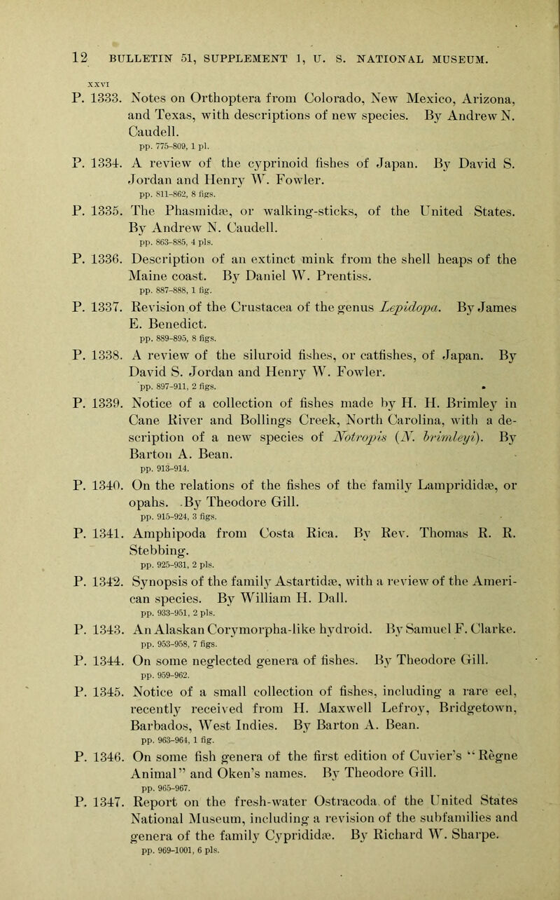 P. 1333. Notes on Orthoptera from Colorado, New Mexico, Arizona, and Texas, with descriptions of new species. By Andrew N. Caudell. pp. 775-809, 1 pi. P. 1334. A review of the cyprinoid fishes of Japan. By David S. Jordan and Henry W. Fowler. pp. 811-862, 8 figs. P. 1335. The Phasmidse, or walking-sticks, of the United States. By Andrew N. Caudell. pp. 863-885, 4 pis. P. 1336. Description of an extinct mink from the shell heaps of the Maine coast. By Daniel W. Prentiss. pp. 887-888, 1 fig. P. 1337. Revision of the Crustacea of the genus Lepidopa. By James E. Benedict. pp. 889-895, 8 figs. P. 1338. A review of the siluroid fishes, or cattishes, of Japan. By David S. Jordan and Henry IV. Fowler. pp. 897-911, 2 figs. • P. 1339. Notice of a collection of fishes made by H. H. Brimley in Cane River and Bollings Creek, North Carolina, with a de- scription of a new species of Notropu {N. brimleyi). By Barton A. Bean. pp. 913-914. P. 1340. On the relations of the fishes of the family Lamprididse, or opahs. By Theodore Gill. pp. 915-924, 3 figs. P. 1341. Amphipoda from Costa Rica. By Rev. Thomas R. R. Stebbing. pp. 925-931, 2 pis. P. 1342. Synopsis of the family Astartidse, with a review of the Ameri- can species. By William H. Dali. pp. 933-951, 2 pis. P. 1343. An Alaskan Corymorpha-like hydroid. By Samuel F. Clarke. pp. 953-958, 7 figs. P. 1344. On some neglected genera of fishes. By Theodore Gill. pp. 959-962. P. 1345. Notice of a small collection of fishes, including a rare eel, recently received from H. Maxwell Lefroy, Bridgetown, Barbados, West Indies. By Barton A. Bean. pp. 963-964, 1 fig. P. 1346. On some fish genera of the first edition of Cuvier’s “Regne Animal ” and Oken’s names. By Theodore Gill. pp. 96.5-967. P. 1347. Report on the fresh-water Ostracoda of the United States National Museum, including a revision of the subfamilies and genera of the family Cyprididfe. By Richard W. Sharpe. pp. 969-1001, 6 pis.