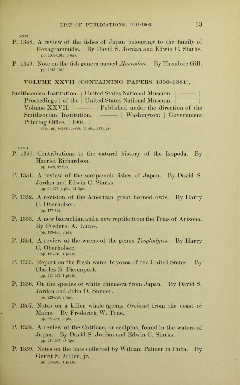 XXVI P. 1348. A review of the fishes of Japan belonging to the family of Hexagrammidte. By David S. Jordan and Edwin C. Starks. pp. 1003-1013, 3 figs. P. 1349. Note on the fish genera named Macrodon. By Theodore Gill. pp. 1015-1016. VOLUME XXVII (CONTAINING PAPERS 1350-1381). Smithsonian Institution. | United States National Museum. | | Proceedings | of the | United States National Museum. | | Volume XXVII. | | Published under the direction of the Smithsonian Institution. | | Washington: | Government Printing Office. | 1904. | 8vo., pp. i-xvii, 1-998, 50 pJs., 279 figs. XXVII P. 1350. Contributions to the -natural history of the Isopoda. B}^ Harriet Richardson. pp. 1-89, 92 figs. P. 1351. A review of the scorptenoid fishes of Japan. By David S. Jordan and Edwin C. Starks. pp. 91-175, 2 pis., 21 figs. P. 1352. A revision of the American great horned owls. By Harry C. Oberholser. pp. 177-192. P. 1353. A new batrachian and a new reptile from the Trias of Arizona. By Frederic A. Lucas. pp. 193-195, 2 pis. P. 1354. A review of the wrens of the genus Troglodytes. By Harry C. Oberholser. pp. 197-210, 1 plate. P. 1355. Report on the fresh-water bryozoa of the United States. By Charles B. Davenport. pp. 211-221, 1 plate. P. 1356. On the species of white chimaera from Japan. By David S. Jordan and John O. Snyder. pp. 223-226, 2 figs. P. 1357. Notes on a killer whale (genus Orcinus) from the coast of Maine. By Frederick W. True. pp. 227-230, 2 pis. P. 1358. A review of the Cottidae, or sculpins, found in the waters of Japan. By David S. Jordan and Edwin C. Starks. pp. 231-335, 43 figs. P. 1359. Notes on the bats collected by William Palmer in Cuba. B}r Gerrit S. Miller, jr. pp. 337-348, 1 plate.