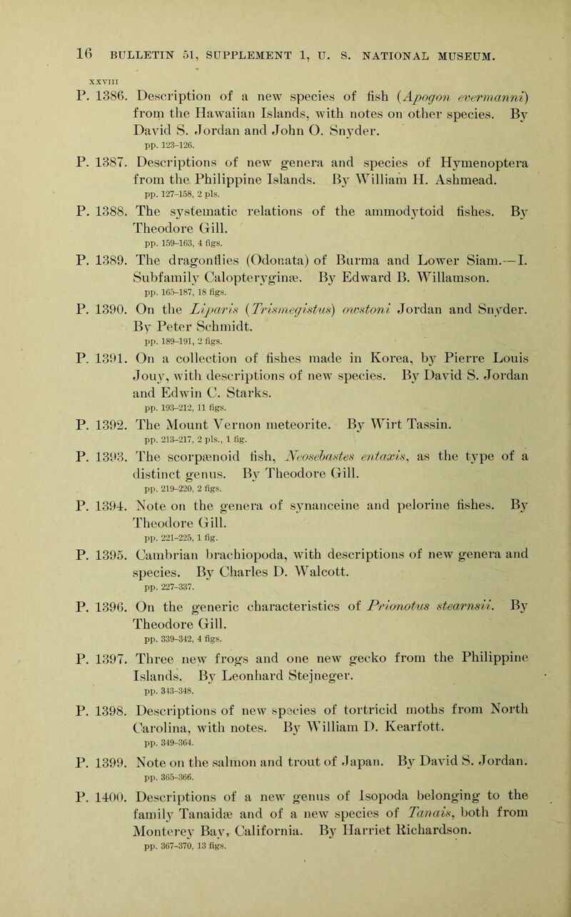 XXVIII P. 1386. Description of a new species of fish (Apogon evermanni) from the Hawaiian Islands, with notes on other species. By David S. Jordan and John O. Snyder. pp. 123-126. P. 1387. Descriptions of new genera and species of Hymenoptera from the Philippine Islands. By William II. Ashmead. pp. 127-158, 2 pis. P. 1388. The systematic relations of the ammodytoid fishes. By Theodore Gill. pp. 159-163, 4 figs. P. 1389. The dragonflies (Odonata) of Burma and Lower Siam.—I. Subfamily Calopteryginse. By Edward B. Willamson. pp. 165-187, 18 figs. P. 1390. On the liparis (Trismegist/us) owstoni Jordan and Snyder. By Peter Schmidt. pp. 189-191, 2 figs. P. 1391. On a collection of fishes made in Korea, Iry Pierre Louis Jouy, with descriptions of new species. By David S. Jordan and Edwin C. Starks. pp. 193-212, 11 figs. P. 1392. The Mount Vernon meteorite. B}r Wirt Tassin. pp. 213-217, 2 pis., 1 fig. P. 1393. The scorptenoid fish, JVeoseiastes entaxis, as the type of a distinct genus. By Theodore Gill. pp. 219-220, 2 figs. P. 1391. Note on the genera of synanceine and pelorine fishes. By Theodore Gill. pp. 221-225, 1 fig. P. 1395. Cambrian brachiopoda, with descriptions of new genera and species. By Charles D. Walcott. pp. 227-337. P. 1396. On the generic characteristics of Prionotus stearnsii. By Theodore Gill. pp. 339-342, 4 figs. P. 1397. Three new frogs and one new gecko from the Philippine Islands. By Leonhard Stejneger. pp. 343-348. P. 1398. Descriptions of new species of tortricid moths from North Carolina, with notes. By William D. Kearfott. pp. 349-364. P. 1399. Note on the salmon and trout of Japan. By David S. Jordan. pp. 3G5-366. P. 1100. Descriptions of a new genus of Isopoda belonging to the family Tanaidse and of a new species of Tan aw, both from Monterey Bay, California. By Harriet Richardson.
