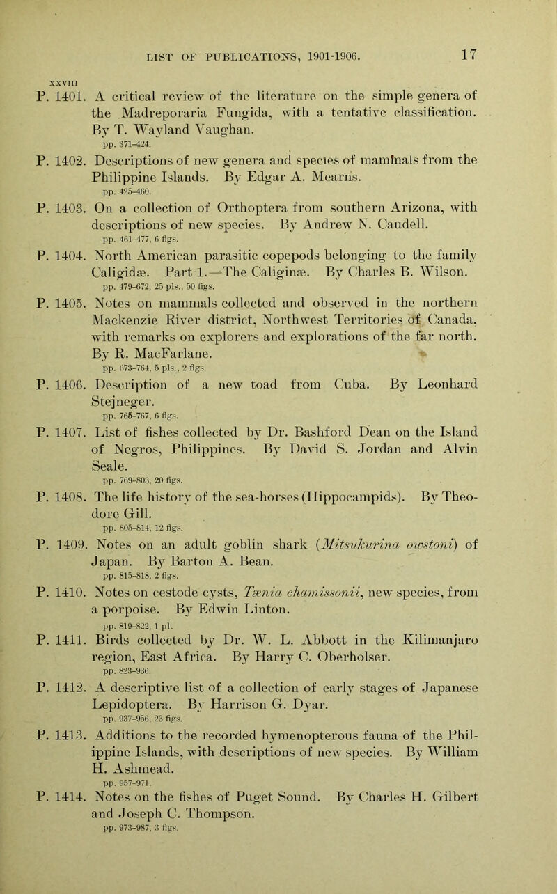 XXVIII P. 1401. A critical review of the literature on the simple genera of the Madreporaria Fungida, with a tentative classification. By T. Wayland Vaughan. pp. 371-424. P. 1402. Descriptions of new genera and species of maminals from the Philippine Islands. By Edgar A. Mearris. pp. 425-4G0. P. 1403. On a collection of Orthoptera from southern Arizona, with descriptions of new species. By Andrew N. Caudell. pp. 461-477, 6 figs. P. 1404. North American parasitic copepods belonging to the family Caligidte. Part 1.—The Caligime. By^ Charles B. Wilson. pp. 479-672, 25 pis., 50 figs. P. 1405. Notes on mammals collected and observed in the northern Mackenzie River district, Northwest Territories of Canada, with remarks on explorers and explorations of the far north. By R. MacFarlane. pp. (573-764, 5 pis., 2 figs. P. 1406. Description of a new toad from Cuba. By Leonhard Stejneger. pp. 765-767, 6 figs. P. 1407. List of fishes collected by Dr. Bashford Dean on the Island of Negros, Philippines. By David S. Jordan and Alvin Seale. pp. 769-803, 20 figs. P. 1408. The life history of the sea-horses (Hippocampids). By Theo- dore Gill. pp. 805-814, 12 figs. P. 1409. Notes on an adult goblin shark (Mits-ukurina owstoni) of Japan. By Barton A. Bean. pp. 815-818, 2 figs. P. 1410. Notes on cestode cysts, Taenia chamissonii, new species, from a porpoise. By Edwin Linton. pp. 819-822, 1 pi. P. 1411. Birds collected by Dr. W. L. Abbott in the Kilimanjaro region, East Africa. By Harry C. Oberbolser. pp. 823-936. P. 1412. A descriptive list of a collection of early stages of Japanese Lepidoptera. By Harrison G. Dyar. pp. 937-956, 23 figs. P. 1413. Additions to the recorded hymenopterous fauna of the Phil- ippine Islands, with descriptions of new species. By William H. Ashmead. pp. 957-971. P. 1414. Notes on the fishes of Puget Sound. By Charles H. Gilbert and Joseph C. Thompson. pp. 973-987, 3 figs.
