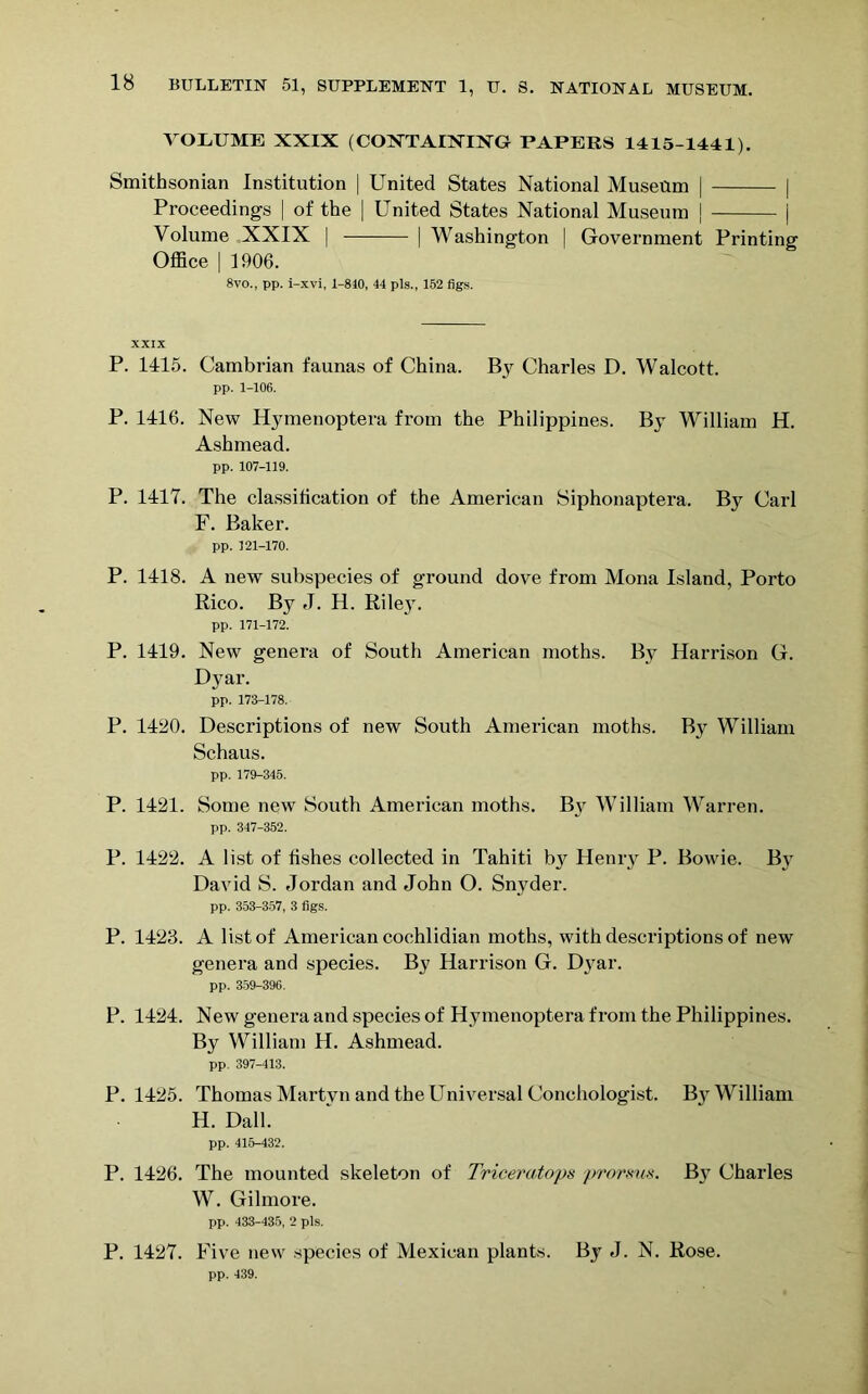 VOLUME XXIX (COXTAIXIXG PAPERS 1415-1441). Smithsonian Institution | United States National Museum | | Proceedings | of the | United States National Museum j | Volume XXIX | | Washington | Government Printing Office | 1906. 8vo., pp. i-xvi, 1-840, 44 pis., 152 figs. XXIX P. 1115. Cambrian faunas of China. By Charles D. Walcott. pp. 1-106. P. 1416. New Hymenoptera from the Philippines. By William H. Ashmead. pp. 107-119. P. 1417. The classification of the American Siphonaptera. By Carl F. Baker. pp. 121-170. P. 1418. A new subspecies of ground dove from Mona Island, Porto Rico. By J. H. Riley. pp. 171-172. P. 1419. New genera of South American moths. By Harrison G. Dyar. pp. 173-178. P. 14!20. Descriptions of new South American moths. By William Schaus. pp. 179-345. P. 1421. Some new South American moths. By William Warren. pp. 347-352. P. 1422. A list of fishes collected in Tahiti b}r Henry P. Bowie. By David S. Jordan and John O. Snyder. pp. 353-357, 3 figs. P. 1423. A list of American cochlidian moths, with descriptions of new genera and species. By Harrison G. Dyar. pp. 359-396. P. 1424. New genera and species of Hymenoptera from the Philippines. By William H. Ashmead. pp. 397-413. P. 1425. Thomas Martyn and the Universal Conehologist. By William H. Dali. pp. 415-432. P. 1426. The mounted skeleton of Triceratops prorsus. By Charles W. Gilmore. pp. 433-435, 2 pis. P. 1427. Five new species of Mexican plants. By J. N. Rose. pp. 439.