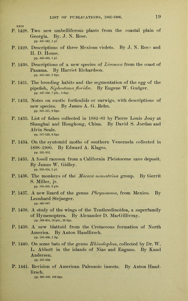 XXIX P. 1428. Two new umbelliferous plants from the coastal plain of Georgia. By. J. N. Rose. pp. 441-442, 1 pi. P. 1429. Descriptions of three Mexican violets. By J. N. Rosi and H. D. House. pp. 443-444, 1 pi. P. 1430. Descriptions of a new species of Livoneca from the coast of Panama. By Harriet Richardson. pp. 445-146, 2 figs. P. 1431. The breeding habits and the segmentation of the egg of the pipefish, Siphostoma florid#,. By Eugene W. Gudger. pp. 447-500, 7 pis., 2 figs. P. 1432. Notes on exotic forficulids or earwigs, with descriptions of new species. By James A. G. Rehn. pp. 501-515, 9 figs. P. 1433. List of fishes collected in 1882-83 by Pierre Louis Jouy at Shanghai and Hongkong, China. By David S. Jordan and Alvin Seale. pp. 517-529, 6 figs. P. 1434. On the syntomid moths of southern Venezuela collected in 1898-1900. By Edward A. Klages. pp. 531-552. P. 1435. A fossil raccoon from a California Pleistocene cave deposit. By James W. Gidley. pp. 553-554, 1 pi. P. 1436. The monkeys of the Macaca nemestrina group. By Gerrit S. Miller, jr. pp. 555-563, 8 pis. P. 1437. A new lizard of the genus Phrynosoma, from Mexico. By Leonhard Stejneger. pp. 565-567. P. 1438. A study of the wings of the Tenthredinoidea, a superfamily of Hymenoptera. By Alexander D. MacGillivray. pp. 569-654, 24 pis., 20 figs. P. 1439. A new blattoid from the Cretaceous formation of North America. By Anton Handlirsch. pp. 655-656, 1 fig. P. 1440. On some bats of the genus Rhinoiophus, collected by Dr. W. L. Abbott in the islands of Nias and Engano. By Knud Andersen. pp. 657-659. P. 1441. Revision of American Paleozoic insects. B37 Anton Hand- lirsch. pp. 661-820, 109 figs.