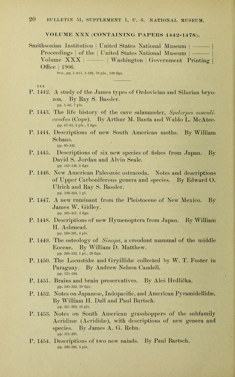 VOLUME XXX (CONTAINING PAPERS 1442-147S). Smithsonian Institution | United States National Museum | Proceedings | of the | United States National Museum | Volume XXX | | Washington | Government Printing Office | 1906. 8vo.,pp. i-xvi, 1-183, 78 pis., 120 figs. XXX P. 1442. A study of the James types of Ordovician and Silurian bryo- zoa. By Ray S. Bassler. pp. 1-66, 7 pis. P. 144:3. The life history of the cave salamander, Spelerpea viaculi- caudas (Cope). By Arthur M. Banta and Waldo L. McAtee- pp. 67-811, 3 pis., 3 figs. P. 1444. Descriptions of new South American moths. B}r William Schaus. pp. 85-141. P. 1445. Descriptions of six new species of fishes from Japan. By David S. Jordan and Alvin Seale. pp. 143-148, 6 figs. P. 1446. New American Paleozoic ostraeoda. Notes and descriptions of Upper Carboniferous genera and species. By Edward O. Ulrich and Ra}- S. Bassler. pp. 149-164, 1 pi. P. 1447. A new ruminant from the Pleistocene of New Mexico. By James W. Gidley. pp. 165-167, 3 figs. P. 1448. Descriptions of new Hymenoptera from Japan. By William H. Ashmead. pp. 169-201, 4 pis. P. 1449. The osteology of Sinopa, a creodont mammal of the middle Eocene. B3 William D. Matthew. pp. 203-233, 1 pi., 20 figs. P. 1450. The Locustidie and Gryillkhe collected by W. T. Foster in Paraguaju By Andrew Nelson Caudell. pp. 235-244. P. 1451. Brains and brain preservatives. By Ales HrdliSka. pp. 245-320, 28 figs. P. 1452. Notes on Japanese, Indopacific, and American Pyramidellidae. By William H. Dali and Paul Bartsch. pp. 321-369, 10 pis. P. 1453. Notes on South American grasshoppers of the subfamily Acridime (Acrididae), with descriptions of new genera and species. By James A. G. Rehn. pp. 371-391. P. 1454. Descriptions of two new naiads. By Paul Bartsch. pp. 393-396, 3 pis.