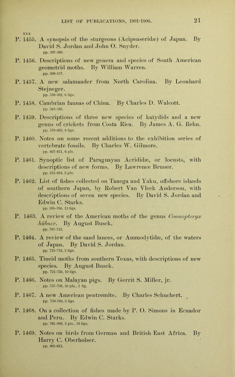 XXX P. 1155. A synopsis of the sturgeons (Acipenseridoe) of Japan. By David S. Jordan and John O. Snyder. pp. 397-398. P. 1156. Descriptions of new genera and species of South American geometrid moths. By William Warren. pp. 399-557. P. 1157. A new salamander from North Carolina. By Leonhard Stejneger. pp. 559-562, 6 figs. P. 1158. Cambrian faunas of China. By Charles D. Walcott. pp. 563-595. P. 1159. Descriptions of three new species of katydids and a new genus of crickets from Costa Rica. By James A. G. Rehn. pp. 579-605, 8 figs. P. 1160. Notes on some recent additions to the exhibition series of vertebrate fossils. By Charles W. Gilmore. pp. 607-611, 6 pis. P. 1161. Synoptic list of Paraguayan Acrididse, or locusts, with descriptions of new forms. By Lawrence Bruner. pp. 613-694, 3 pis. P. 1162. List of fishes collected on Tanega and Yaku, offshore islands of southern Japan, by Robert Van Vleck Anderson, with descriptions of seven new species. By David S. Jordan and Edwin C. Starks. pp. 695-706, 13 figs. P. 1163. A review of the American moths of the genus Cosmopteryx hubner. By August Busck. pp. 707-713. P. 1161. A review of the sand lances, or Ammodytidse, of the waters of Japan. By David S. Jordan. pp. 715-719, 2 figs. P. 1165. Tineid moths from southern Texas, with descriptions of new species. By August Busck. pp. 721-736, 10 figs. P. 1166. Notes on Malayan pigs. Bv Gerrit S. Miller, jr. pp. 737-758, 26 pis., 1 fig. P. 1167. A new American pentremite. By Charles Schuchert. pp. 759-760, 3 figs. P. 1168. On a collection of fishes made by P. O. Simons in Ecuador and Peru. By Edwin C. Starks. pp. 761-800, 2 pis., 10 figs. P. 1169. Notes on birds from German and British East Africa. By Harry C. Oberholser. pp. 801-811.