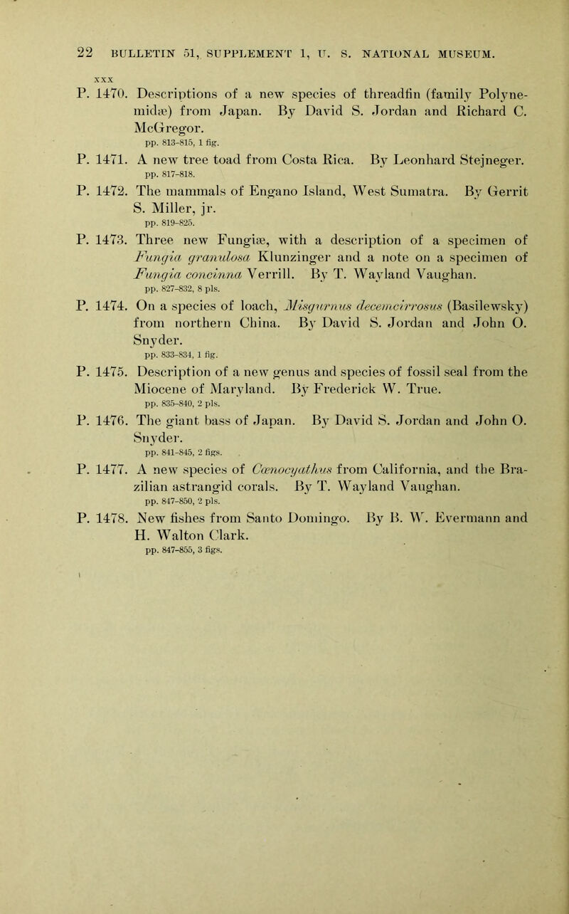 XXX P. 1470. Descriptions of a new species of threadtin (family Polyne- midae) from Japan. By David S. Jordan and Richard C. McGregor. pp. 813-815, 1 fig. P. 1471. A new tree toad from Costa Rica. By Leonhard Sterneo'er. pp. 817-818. P. 1472. The mammals of Engano Island, West Sumatra. By Gerrit S. Miller, jr. pp. 819-825. P. 1473. Three new Fungiie, with a description of a specimen of Fungia granulosa Klunzitiger and a note on a specimen of Fangia concinna Verrill. By T. Wayland Vaughan. pp. 827-832, 8 pis. P. 1474. On a species of loach, Misgurnus decemcirrosus (Basilewsky) from northern China. By David S. Jordan and John O. Snyder. pp. 833-834, 1 fig. P. 1475. Description of a new genus and species of fossil seal from the Miocene of Maryland. By Frederick W. True. pp. 835-840, 2 pis. P. 1476. The giant bass of Japan. By David S. Jordan and John O. Snyder. pp. 841-845, 2 figs. P. 1477. A new species of Coenocyathus from California, and the Bra- zilian astrangid corals. B}r T. Wayland Vaughan. pp. 847-850, 2 pis. P. 1478. New fishes from Santo Domingo. By B. W. Evermann and H. Walton Clark.