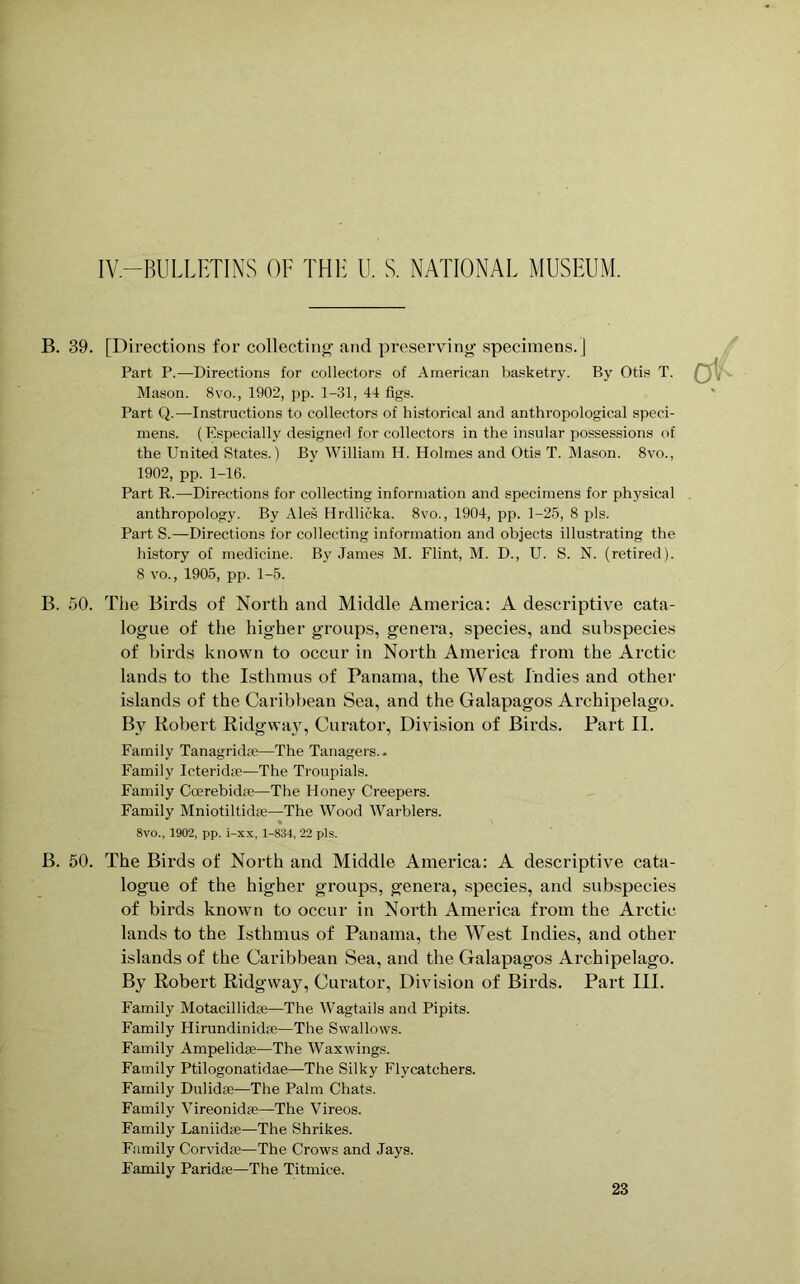 B. 39. [Directions for collecting and preserving specimens.] Part P.—Directions for collectors of American basketry. By Otis T. Mason. 8vo., 1902, pp. 1-31, 41 figs. Part Q.—Instructions to collectors of historical and anthropological speci- mens. (Especially designed for collectors in the insular possessions of the United States.) By William H. Holmes and Otis T. Mason. 8vo., 1902, pp. 1-16. Part R.—Directions for collecting information and specimens for physical anthropology. By Ales Hrdlicka. 8vo., 1904, pp. 1-25, 8 pis. Part S.—Directions for collecting information and objects illustrating the history of medicine. By James M. Flint, M. D., U. S. N. (retired). 8 vo., 1905, pp. 1-5. B. 50. The Birds of North and Middle America: A descriptive cata- logue of the higher groups, genera, species, and subspecies of birds known to occur in North America from the Arctic lands to the Isthmus of Panama, the West Indies and other islands of the Caribbean Sea, and the Galapagos Archipelago. Bv Robert Ridgway, Curator, Division of Birds. Part II. Family Tanagridse—The Tanagers.. Family Icteridae—The Troupials. Family Coerebidre—The Honey Creepers. Family Mniotiltidse—The Wood Warblers. 8vo., 1902, pp. i-xx, 1-834, 22 pis. B. 50. The Birds of North and Middle America: A descriptive cata- logue of the higher groups, genera, species, and subspecies of birds known to occur in North America from the Arctic lands to the Isthmus of Panama, the West Indies, and other islands of the Caribbean Sea, and the Galapagos Archipelago. By Robert Ridgway, Curator, Division of Birds. Part III. Family Motacillidie—The Wagtails and Pipits. Family HirundinidEe—The Swallows. Family Ampelidse—The Waxwings. Family Ptilogonatidae—The Silky Flycatchers. Family Dulidae—The Palm Chats. Family Vireonidse—The Vireos. Family Laniidse—The Shrikes. Family Corvidas—The Crows and Jays. Family Paridae—The Titmice.