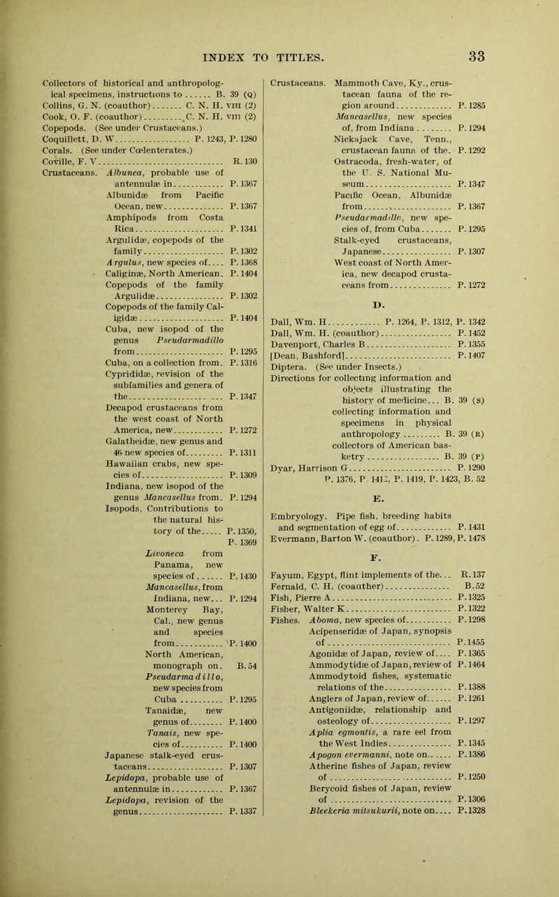 Collectors of historical and anthropolog- ical specimens, instructions to B. 39 (Q) Collins, G. N. (coauthor) C. N. H. vm (2) Cook, O. F. (coauthor) tC. N. H. vm (2) Copepods. (See under Crustaceans.) Coquillett, D. W...., P. 1243, P.1280 Corals. (See under Coelenterates.) Coville, F. V R. 130 Crustaceans. Albunea, probable use of antennulae in P.1367 Albunidas from Pacific Ocean, new P. 1367 Amphipods from Costa Rica P.1341 Argulidae, copepods of the family P.1302 A rgulus, new species of P. 1368 Caliginae, North American. P. 1404 Copepods of the family Argulidae P.1302 Copepods of the family Cal- igidae P. 1404 Cuba, new isopod of the genus Pseudarmadillo from P. 1295 Cuba, on a collection from. P. 1316 Cyprididae, revision of the subfamilies and genera of the P.1347 Decapod crustaceans from the west coast of North America, new P.1272 Galatheidae, new genus and 46 new species of P. 1311 Hawaiian crabs, new spe- cies of P.1309 Indiana, new isopod of the genus Mancasellus from. P.1294 Isopods, Contributions to the natural his- tory of the P. 1350, P. 1369 Livoneca from Panama, new species of P.1430 Mancasellus, from Indiana, new... P. 1294 Monterey Bay, Cal., new genus and species from P.1400 North American, monograph on. B.54 Pseudarma dillo, new species from Cuba P.1295 Tanaidae, new genus of P. 1400 Tanais, new spe- cies of P.1400 Japanese stalk-eyed crus- taceans P.1307 Lepidopa, probable use of antennul® in P. 1367 Lepidopa, revision of the genus P. 1337 Crustaceans. Mammoth Cave, Ky., crus- tacean fauna of the re- gion around P.1285 Mancasellus, new species of, from Indiana P. 1294 Nickajack Cave, Tenn., crustacean fauna, of the. P. 1292 Ostracoda, fresh-water, of the [I. S. National Mu- seum P.1347 Pacific Ocean, Albunidae from -. P.1367 Pseudarmadillo, new spe- cies of, from Cuba P.1295 Stalk-eyed crustaceans, Japanese P.1307 West coast of North Amer- ica, new decapod crusta- ceans from P.1272 D. Dali, Wm. H P. 1264, P. 1312, P. 1342 Dali, Wm. II. (coauthor) P. 1452 Davenport, Charles B P. 1355 [Dean, Bashford] P. 1407 Diptera. (See under Insects.) Directions for collecting information and objects illustrating the history of medicine... B. 39 (s) collecting information and specimens in physical anthropology B. 39 (E) collectors of American bas- ketry B. 39 (P) Dyar, Harrison G P. 1290 p. 1376. P. 1412, P. 1419, P. 1423, B. 52 E. Embryology. Pipe fish, breeding habits and segmentation of egg of P.1431 Evermann, Barton W. (coauthor). P. 1289, P. 147.8 F. Fayum, Egypt, flint implements of the... R.137 Fernald, C. H. (coauther) B.52 Fish, Pierre A P. 1325 Fisher, Walter K P.1322 Fishes. A boma, new species of P.1298 Acipenseridae of Japan, synopsis of P.1455 Agonid® of Japan, review of P. 1365 Ammodytid® of Japan, review of P. 1464 Ammodytoid fishes, systematic relations of the P. 1388 Anglers of Japan, review of P.1261 Antigoniidae, relationship and osteology of P.1297 Aplia egmontis, a rare eel from the West Indies P.1345 Apogon evermanni, note on P.1386 Atherine fishes of Japan, review of P.1250 Berycoid fishes of Japan, review of P. 1306 Bleekeria mitsukurii, note on P. 1328