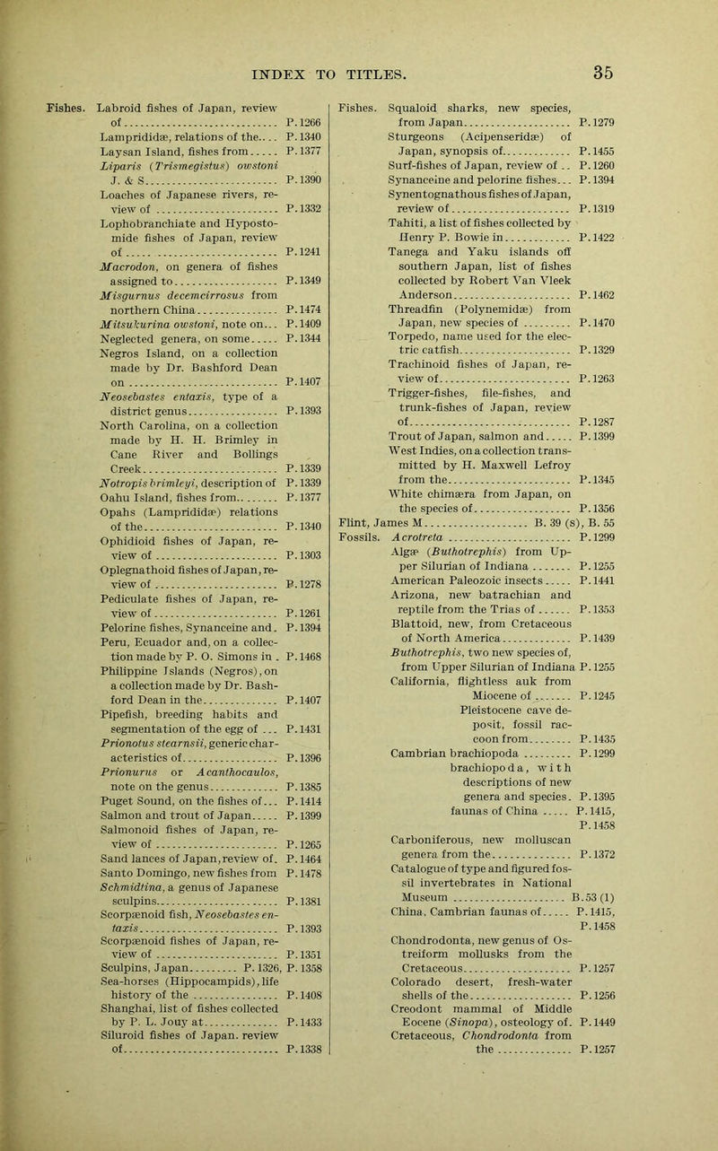 Fishes. Labroid fishes of Japan, review of P.1266 Lamprididae, relations of the P. 1340 Laysan Island, fishes from P. 1377 Liparis (Trismegistus) owstoni J. & S P.1390 Loaches of Japanese rivers, re- view of P.1332 Lophobranchiate and Hyposto- mide fishes of Japan, review of P.1241 Macrodon, on genera of fishes assigned to P. 1349 Misgurnus decemcirrosus from northern China P.1474 Mitsulcurina owstoni, note on... P. 1409 Neglected genera, on some P.1344 Negros Island, on a collection made by Dr. Bashford Dean on P. 1407 Neosebastes entaxis, type of a district genus P. 1393 North Carolina, on a collection made by II. H. Brimley in Cane River and Bollings Creek P.1339 Notropis brimleyi, description of P. 1339 Oahu Island, fishes from P.1377 Opahs (Lamprididae) relations of the P .1340 Ophidioid fishes of Japan, re- view of P.1303 Oplegnathoid fishes of Japan, re- view of P.1278 Pediculate fishes of Japan, re- view of P.1261 Pelorine fishes, Synanceine and. P. 1394 Peru, Ecuador and, on a collec- tion made by P. 0. Simons in . P. 1468 Philippine Islands (Negros),on a collection made by Dr. Bash- ford Dean in the P. 1407 Pipefish, breeding habits and segmentation of the egg of ... P. 1431 Prionotus stearnsii, generic char- acteristics of P.1396 Prionurus or Acanthocaulos, note on the genus P. 1385 Puget Sound, on the fishes of... P. 1414 Salmon and trout of Japan P. 1399 Salmonoid fishes of Japan, re- view of P. 1265 Sand lances of Japan,review of. P. 1464 Santo Domingo, new fishes from P. 1478 Schmidtina, a genus of Japanese sculpins P. 1381 Scorpaenoid fish, Neosebastes en- taxis P.1393 Scorpaenoid fishes of Japan, re- view of P.1351 Sculpins, Japan P. 1326, P. 1358 Sea-horses (Hippocampids), life history of the P. 1408 Shanghai, list of fishes collected by P. L. Jouyat P.1433 Siluroid fishes of Japan, review of P.1338 Fishes. Squaloid sharks, new species, from Japan P. 1279 Sturgeons (Acipenseridse) of Japan, synopsis of P.1455 Surf-fishes of Japan, review of .. P. 1260 Synanceine and pelorine fishes... P. 1394 Synentognathous fishes ofJapan, review of P. 1319 Tahiti, a list of fishes collected by Henry P. Bowie in P. 1422 Tanega and Yaku islands off southern Japan, list of fishes collected by Robert Van Vleek Anderson P.1462 Threadfin (Polynemidae) from Japan, new species of P.1470 Torpedo, name used for the elec- tric catfish P.1329 Traehinoid fishes of Japan, re- view of P.1263 Trigger-fishes, file-fishes, and trunk-fishes of Japan, review of P.1287 Trout of Japan, salmon and P.1399 West Indies, onacollection trans- mitted by H. Maxwell Lefroy from the P.1345 White chimsera from Japan, on the species of P. 1356 Flint, James M B. 39 (s), B. 55 Fossils. Acrotreta P.1299 Algae (Buthotrephis) from Up- per Silurian of Indiana P. 1255 American Paleozoic insects P. 1441 Arizona, new batrachian and reptile from the Trias of P. 1353 Blattoid, new, from Cretaceous of North America P.1439 Buthotrephis, two new species of, from Upper Silurian of Indiana P. 1255 California, flightless auk from Miocene of P.1245 Pleistocene cave de- posit, fossil rac- coon from P.1435 Cambrian brachiopoda P.1299 brachiopo da, with descriptions of new genera and species. P.1395 faunas of China P. 1415, P.1458 Carboniferous, new molluscan genera from the P.1372 Catalogue of type and figured fos- sil invertebrates in National Museum B.53 (1) China, Cambrian faunas of P.1415, P.1458 Chondrodonta, new genus of Os- treiform mollusks from the Cretaceous P.1257 Colorado desert, fresh-water shells of the P.1256 Creodont mammal of Middle Eocene (Sinopa), osteology of. P. 1449 Cretaceous, Chondrodonta from the P.1257