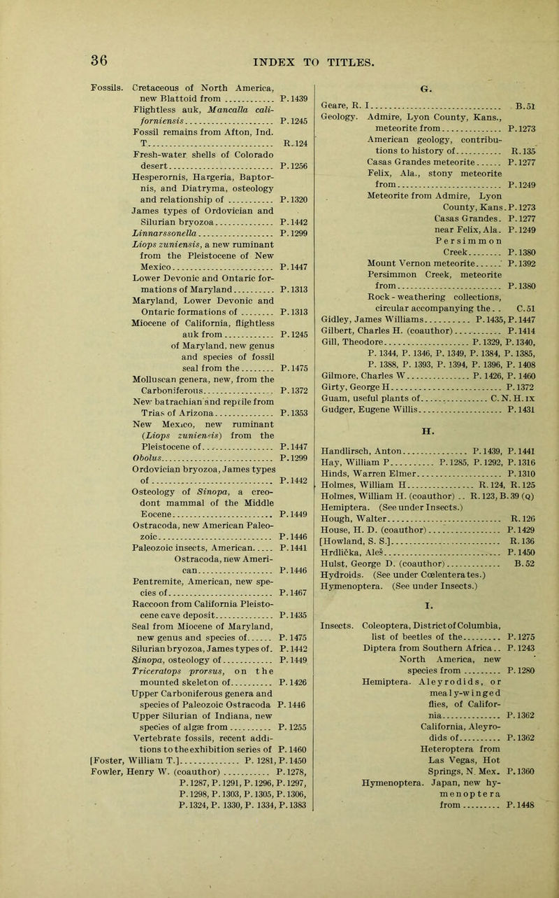 Fossils. Cretaceous of North America, new Blattoid from P. 1439 Flightless auk, Mancalla cali- forniensis P.1245 Fossil remains from Afton, Ind. T R. 124 Fresh-water shells of Colorado desert P. 1256 Hesperornis, Hargeria, Baptor- nis, and Diatryma, osteology and relationship of P.1320 James types of Ordovician and Silurian bryozoa P.1442 Linnarssonella P. 1299 Liops zuniensis, a new ruminant from the Pleistocene of New Mexico P.1447 Lower Devonic and Ontario for- mations of Maryland P.1313 Maryland, Lower Devonic and Ontario formations of P.1313 Miocene of California, flightless auk from P.1245 of Maryland, new genus and species of fossil seal from the P. 1475 Molluscan genera, new, from the Carboniferous P.1372 New batrachian and reptile from Trias of Arizona P. 1353 New Mexico, new ruminant (Liops zunienHs) from the Pleistocene of...- P. 1447 Obolus P.1299 Ordovician bryozoa, James types of P. 1442 Osteology of Sinopa, a creo- dont mammal of the Middle Eocene P.1449 Ostracoda, new American Paleo- zoic P.1446 Paleozoic insects, American P. 1441 Ostracoda, new Ameri- can P.1446 Pentremite, American, new spe- cies of P.1467 Raccoon from California Pleisto- cene cave deposit P. 1435 Seal from Miocene of Maryland, new genus and species of P. 1475 Silurian bryozoa, James types of. P. 1442 Sinopa, osteology of P. 1449 Triceratops prorsus, on the mounted skeleton of P. 1426 Upper Carboniferous genera and species of Paleozoic Ostracoda P. 1446 Upper Silurian of Indiana, new species of algae from P. 1255 Vertebrate fossils, recent addi- tions to the exhibition series of P. 1460 [Foster, William T.] P. 1281, P.1450 Fowler, Henry W. (coauthor) P. 1278, P. 1287, P. 1291, P. 1296, P. 1297, P. 1298, P. 1303, P. 1305, P. 1306, P. 1324, P. 1330, P. 1334, P. 1383 G. Geare, R. I B.51 Geology. Admire, Lyon County, Kans., meteorite from P. 1273 American geology, contribu- tions to history of R. 135 Casas Grandes meteorite P. 1277 Felix, Ala., stony meteorite from P.1249 Meteorite from Admire, Lyon County, Kans. P. 1273 Casas Grandes. P.1277 near Felix, Ala. P.1249 Persimmon Creek P.1380 Mount Vernon meteorite P. 1392 Persimmon Creek, meteorite from P. 1380 Rock - weathering collections, circular accompanying the. . C.51 Gidley, James Williams P.1435, P.1447 Gilbert, Charles H. (coauthor) P. 1414 Gill, Theodore P.1329, P.1340, P. 1344, P. 1346, P. 1349, P. 1384, P. 1385, P. 1388, P. 1393, P. 1394, P. 1396, P. 1408 Gilmore, Charles W P. 1426, P. 1460 Girty, George H P.1372 Guam, useful plants of C. N. H. ix Gudger, Eugene Willis P. 1431 H. Handlirsch, Anton P.1439, P.1441 Hay, William P P.1285, P.1292, P.1316 Hinds, Warren Elmer P.1310 Holmes, William H R. 124, R. 125 Holmes, William H. (coauthor) .. R. 123, B. 39 (q) Hemiptera. (See under Insects.) Hough, Walter R.126 House, II. D. (coauthor) P.1429 [Howland, S. S.] R. 136 Hrdlitka, Ales P.1450 Hulst, George D. (coauthor) B.52 Hydroids. (See under Coelenterates.) Ilymenoptera. (See under Insects.) I. Insects. Coleoptera, District of Columbia, list of beetles of the P.1275 Diptera from Southern Africa.. P. 1243 North America, new species from P. 1280 Hemiptera. Aleyrodids, or meal y-w i nged flies, of Califor- nia P.1362 California, Aleyro- dids of P.1362 Heteroptera from Las Vegas, Hot Springs, N. Mex. P.1360 Hymenoptera. Japan, new hy- menoptera from P. 1448
