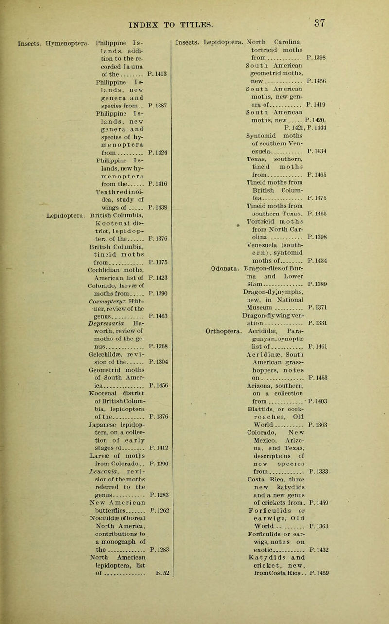 Insects. Hymenoptera. Philippine Is- lands, addi- tion to the re- corded fauna of the P. U13 Philippine I s- lands, new genera and species from.. P.1387 Philippine Is- lands, new genera and species of hy- menoptera from P.1424 Philippine Is- lands, new hy- menoptera from the P. 1410 Tenthredinoi- dea, study of wings of P. 1438 Lepidoptera. British Columbia, Kootenai dis- trict, lepidop- tera of the P.1376 British Columbia, tineid moths from P.1375 Cochlidian moths, American, list of P. 1423 Colorado, larvae of moths from P.1290 Cosmopteryx Hub- ner, review of the genus P.1403 Depressaria Ha- worth, review of moths of the ge- nus P.1268 Gelechiidae, re v i - sion of the P.1304 . Geometrid moths of South Amer- ica P.1456 Kootenai district of British Colum- bia, lepidoptera of the P.1376 Japanese lepidop- tera, on a collec- tion of early stages of P. 1412 Larvae of moths from Colorado.. P. 1290 Leucania, revi- sion of the moths referred to the genus P.1283 New American butterflies P. 1262 Noctuidaeofboreal North America, contributions to a monograph of the P. 1283 North American lepidoptera, list of B. 52 Insects. Lepidoptera. North Carolina, tortricid moths from P. 1398 South American geometrid moths, new P. 1456 South American moths, new gen- era of P.1419 South American moths, new P. 1420, P.1421, P.1444 Syntomid moths of southern Ven- ezuela P.1434 Texas, southern, tineid moths from P.1465 Tineid moths from British Colum- bia P.1375 Tineid moths from southern Texas. P.1465 t Tortricid moths from North Car- olina P.1398 Venezuela (south- ern) , syntomid moths of P.1434 Odonata. Dragon-flies of Bur- ma and Lower Siam P.1389 Dragon-fly.nymphs, new, in National Museum P. 1371 Dragon-fly wing ven- ation P.1331 Orthoptera. Aerididae, Para- guayan, synoptic list of P. 1461 Acrid in®, South American grass- hoppers, notes on P.1453 Arizona, southern, on a collection from ' P. 1403 Blat.tids, or cock- roaches, Old World P. 1363 Colorado, New Mexico, Arizo- na, and Texas, descriptions of new species from P. 1333 Costa Rica, three new katydids and a new genus of crickets from. P.1459 Forficulids or earwigs, Old World P. 1363 Forficulids or ear- wigs, notes on exotic P. 1432 Katydids and cricket, new, from Costa Rica .. P.1459
