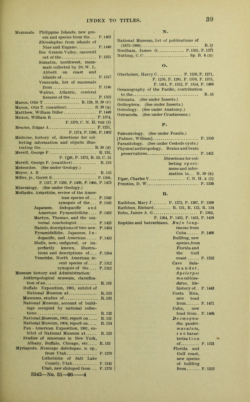 Mammals. Philippine Islands, new gen- era and species from the... P. 1402 Rhinolophus from islands of Nias and Engano P. 1440 Rio Grande Valley, cacomitl cat of the P. 1251 Sumatra, northwest, mam- mals collected by Dr.W. L. Abbott on coast and islands of P. 1317 Venezuela, list of mammals from P. 1246 Walrus, Atlantic, cerebral fissures of the P. 1325 Mason, Otis T R. 12S, B. 39 (P) Mason, Otis T. (coauthor) B.39(q) Matthew, William Diller P.1449 Maxon, William R P. 1374, P. 1379, C. N. H. VIII (3) Meams, Edgar A P. 1251, P.1274, P.1286, P.1402 Medicine, history of, directions for col- lecting information and objects illus- trating the B.39 (s) Merrill, George P R. 135, P. 12,49, P. 1273, B. 53, C. 51 Merrill, George P. (coauthor) R.123 Meteorites. (See under Geology.) Meyer, A. B R.133 Miller, jr., Gerrit S P. 1269, P.1317, P. 1359, P.1436, P.1466, P.1472 Mineralogy. (See under Geology.) Mollusks. Astartidse, review of the Amer- ican species of P. 1342 synopsis of the... P. 1342 Japanese, Indopacific and American Pyramidellid®. ... P.1452 Martyn, Thomas, and the uni- versal conchologist P. 1425 Naiads, descriptions of two new. P. 1454 Pyramidellidae, Japanese, In- dopacific, and American P. 1452 Shells, new,- unfigured, or im- perfectly known, illustra- tions and descriptions of P.1264 Venerid®, North American re- cent species of.... P. 1312 synopsis of the P. 1312 Museum history and Administration: Anthropological museum, classifica- tion of an R.125 Buffalo Exposition, 1901, exhibit of National Museum at R.123 Museums, studies of R. 133 National Museum, account of build- ings occupied by national collec- tions R. 132 NationalMuseum, 1903, report on. ... R.131 National Museum, 1904, report on. ... R. 134 Pan-American Exposition, 1901, ex- hibit of National Museum at R. 123 Studies of museums in New York, Albany, Buffalo, Chicago, etc R. 133 Myriapods. Henicops dolichopus, n. sp., from Utah P.1270 Lithobiid® of Salt Lake County, Utah P.1242 Utah, new chilopod from ... P.1270 5342—No. 51—06 4 N. National Museum, list of publications of (1875-1900) B.51 Needham, James G P. 1331, P. 1371 Nutting, C.C Sp. B. 4 (II) O. Oberholser, Harry C P. 1258, P. 1271, P. 1276, P. 1281, P. 1370, P. 1373, P. 1411, P. 1352, P. 1354, P. 1469 Oceanography of the Pacific, contribution to the B.55 Odonata. (See under Insects.) Orthoptera. (See under Insects.) Osteology. (See under Anatomy.) Ostracoda. (See under Crustaceans.) P. Paleontology. (See under Fossils.) [Palmer, William] P. 1359 Parasitology. (See under Cestode cysts.) Physical anthropology. Brains and brain preservatives P. 1451 Directions for col- lecting speci- mens and infor- mation in... B. 39 (R) Piper, Charles V C. N. H. x (1) Prentiss, D. W P. 1336 R. Rathbun, Mary J P. 1272, P. 1307, P. 1309 Rathbun, Richard R. 131, R. 132, R. 134 Rehn, James A. G P. 1363, P. 1364, P. 1432, P. 1453, P. 1459 Reptiles and batrachians. Bufo long- inasus from Cuba P. 1406 Bullfrog, new species,from Florida and the Gulf coast P. 1252 Cave Sala- m a n d e r, Spelerpes m a culicau- datus, life- history of.. P.1443 Costa Rica, new toad from P. 1471 Cuba, new toad from . P. 1406 Desmogna- thu quadri- maculata, r e c harac- teriza t i o n of P. 1321 Florida and Gulf coast, new species of bullfrog from P. 1252