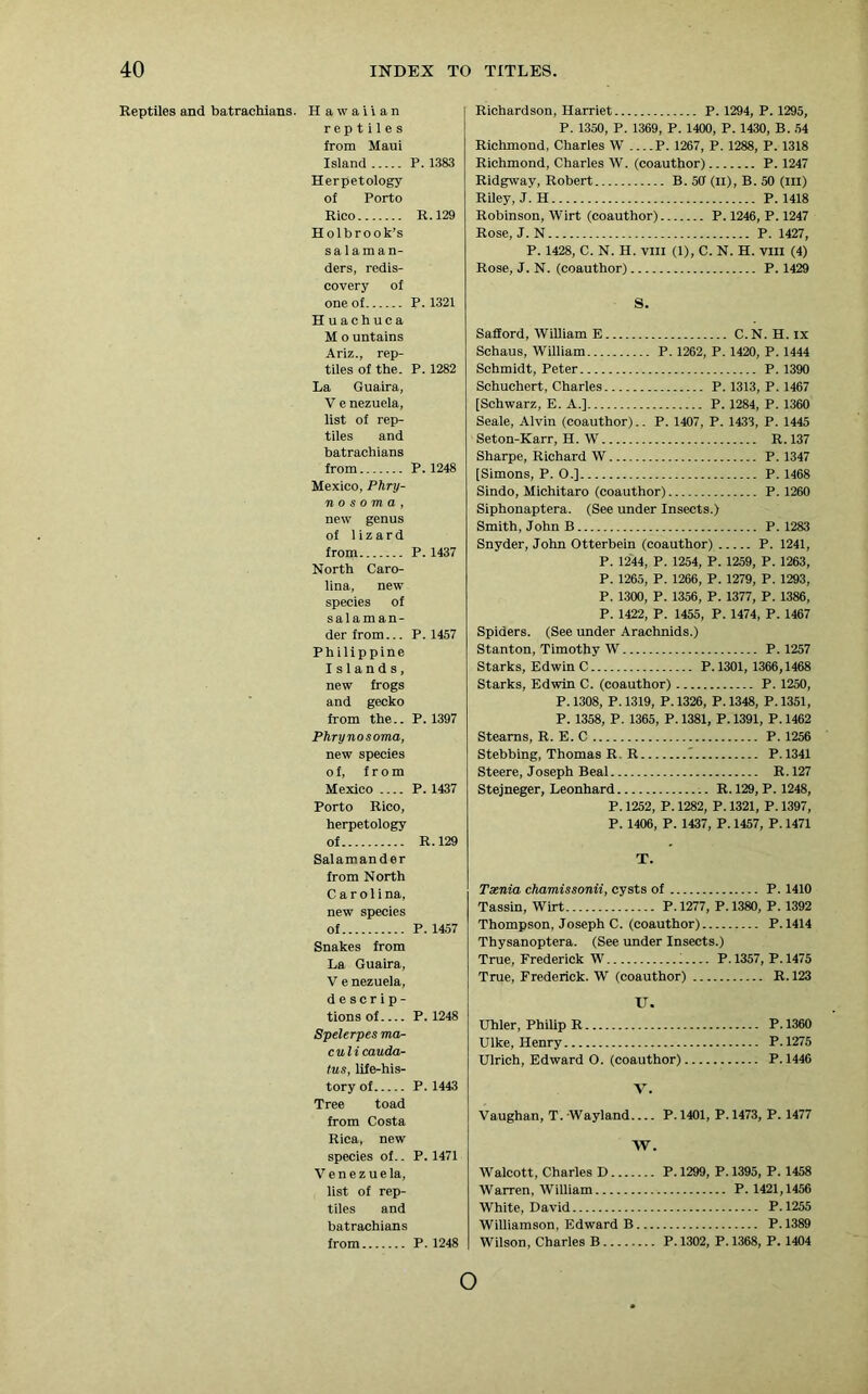 Reptiles and batrachians. Hawaiian reptiles from Maui Island Herpetology of Porto Rico Holbrook’s salaman- ders, redis- covery of one of Huachuca M o untains Ariz., rep- tiles of the. La Guaira, V enezuela, list of rep- tiles and batrachians from Mexico, Phry- n o s o m a , new genus of lizard from North Caro- lina, new species of salaman- der from... Philippine Islands, new frogs and gecko from the.. Phrynosoma, new species of, from Mexico Porto Rico, herpetology of Salamander from North C a r ol i na, new species of Snakes from La Guaira, V e nezuela, d e s c r i p - tions of Spelerpes ma- culi cauda- tus, life-his- tory of Tree toad from Costa Rica, new species of.. Ven e z uela, list of rep- tiles and batrachians from P. 1383 R. 129 P. 1321 P. 1282 P.1248 P. 1437 P. 1457 P. 1397 P. 1437 R. 129 P. 1457 P. 1248 P. 1443 P. 1471 P. 1248 Richardson, Harriet P. 1294, P. 1295, P. 1350, P. 1369, P. 1400, P. 1430, B. 54 Richmond, Charles W P. 1267, P. 1288, P. 1318 Richmond, Charles W. (coauthor) P. 1247 Ridgway, Robert B. 50 (n), B. 50 (in) Riley, J. H P.1418 Robinson, Wirt (coauthor) P. 1246, P. 1247 Rose, J. N P. 1427, P. 1428, C. N. H. VIII (1), C. N. H. VIII (4) Rose, J. N. (coauthor) P. 1429 S. SafEord, William E C.N. H. ix Schaus, William P. 1262, P. 1420, P. 1444 Schmidt, Peter P. 1390 Schuchert, Charles P. 1313, P. 1467 [Schwarz, E. A.] P. 1284, P. 1360 Seale, Alvin (coauthor).. P. 1407, P. 1433, P. 1445 Seton-Karr, H. W R.137 Sharpe, Richard W P. 1347 [Simons, P. O.] P. 1468 Sindo, Michitaro (coauthor) P. 1260 Siphonaptera. (See under Insects.) Smith, John B P. 1283 Snyder, John Otterbein (coauthor) P. 1241, P. 1244, P. 1254, P. 1259, P. 1263, P. 1265, P. 1266, P. 1279, P. 1293, P. 1300, P. 1356, P. 1377, P. 1386, P. 1422, P. 1455, P. 1474, P. 1467 Spiders. (See under Arachnids.) Stanton, Timothy W P. 1257 Starks, Edwin C P.1301, 1366,1468 Starks, Edwin C. (coauthor) P. 1250, P.1308, P.1319, P.1326, P.1348, P.1351, P. 1358, P. 1365, P. 1381, P. 1391, P. 1462 Stearns, R. E. C P. 1256 Stebbing, Thomas R R ^ P.1341 Steere, Joseph Beal R. 127 Stejneger, Leonhard R. 129, P. 1248, P.1252, P.1282, P.1321, P. 1397, P. 1406, P. 1437, P. 1457, P. 1471 T. Tsenia chamissonii, cysts of P. 1410 Tassin, Wirt P.1277, P.1380, P. 1392 Thompson, Joseph C. (coauthor) P. 1414 Thysanoptera. (See under Insects.) True, Frederick W P.1357, P.1475 True, Frederick. W (coauthor) R. 123 IT. Uhler, Philip R P.1360 Ulke, Henry P.1275 Ulrich, Edward O. (coauthor) P. 1446 Vaughan, T. Wayland P. 1401, P. 1473, P. 1477 W. Walcott, Charles D P. 1299, P. 1395, P. 1458 Warren, William P.1421,1456 White, David P.1255 Williamson, Edward B P.1389 Wilson, Charles B P.1302, P.1368, P. 1404 o