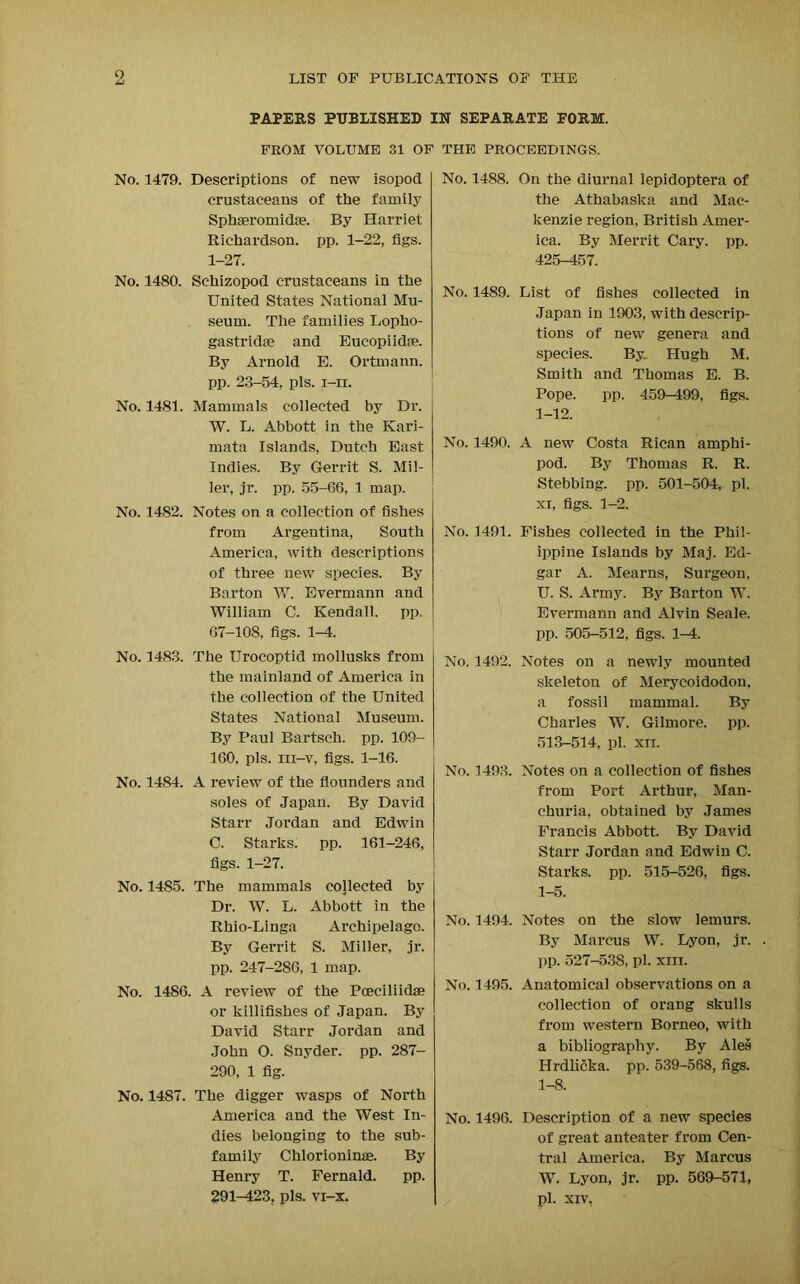 PAPERS PUBLISHED IN SEPARATE FORM. FROM VOLUME 31 OF THE PROCEEDINGS. No. 1479. Descriptions of new isopod crustaceans of the family Sphaeromidse. By Harriet Richardson, pp. 1-22, figs. 1-27. No. 1480. Schizopod crustaceans in the United States National Mu- seum. The families Lopho- gastridae and Eucopiidse. By Arnold E. Ortmann. pp. 23-54, pis. i-ii. No. 1481. Mammals collected by Dr. W. L. Abbott in the Kari- mata Islands, Dutch East Indies. By Gerrit S. Mil- ler, jr. pp. 55-66, 1 map. No. 1482. Notes on a collection of fishes from Argentina, South America, with descriptions of three new species. By Barton W. Evermann and William C. Kendall, pp. 67-108, figs. 1-4. No. 1483. The Urocoptid mollusks from the mainland of America in the collection of the United States National Museum. By Paul Bartsch. pp. 109- 160, pis. iii-v, figs. 1-16. No. 1484. A review of the flounders and soles of Japan. By David Starr Jordan and Edwin C. Starks, pp. 161-246, figs. 1-27. No. 1485. The mammals collected by Dr. W. L. Abbott in the Rhio-Linga Archipelago. By Gerrit S. Miller, jr. pp. 247-286, 1 map. No. 1486. A review of the Poeciliidae or killifishes of Japan. By David Starr Jordan and John O. Snyder, pp. 287- 290, 1 fig. No. 1487. The digger wasps of North America and the West In- dies belonging to the sub- family Chlorioninae. By Henry T. Fernald. pp. 291-423, pis. vi—x. No. 1488. On the diurnal lepidoptera of the Athabaska and Mac- kenzie region, British Amer- ica. By Merrit Cary. pp. 425-457. No. 1489. List of fishes collected in Japan in 1903, with descrip- tions of new genera and species. By: Hugh M. Smith and Thomas E. B. Pope. pp. 459-499, figs. 1-12. No. 1490. A new Costa Rican amphi- pod. By Thomas R. R. Stebbing. pp. 501-504, pi. xi, figs. 1-2. No. 1491. Fishes collected in the Phil- ippine Islands by Maj. Ed- gar A. Mearns, Surgeon, U. S. Army. By Barton W. Evermann and Alvin Seale, pp. 505-512, figs. 1-4. No. 1492. Notes on a newly mounted skeleton of Merycoidodon, a fossil mammal. By Charles W. Gilmore, pp. 513-514, pi. xn. No. 1493. Notes on a collection of fishes from Port Arthur, Man- churia, obtained by James Francis Abbott. By David Starr Jordan and Edwin C. Starks, pp. 515-526, figs. 1-5. No. 1494. Notes on the slow lemurs. By Marcus W. Lyon, jr. pp. 527-538, pi. xiii. No. 1495. Anatomical observations on a collection of orang skulls from western Borneo, with a bibliography. By Ales Hrdlicka. pp. 539-568, figs. 1-8. No. 1496. Description of a new species of great anteater from Cen- tral America. By Marcus W. Lyon, jr. pp. 569-571, pi. XIV,