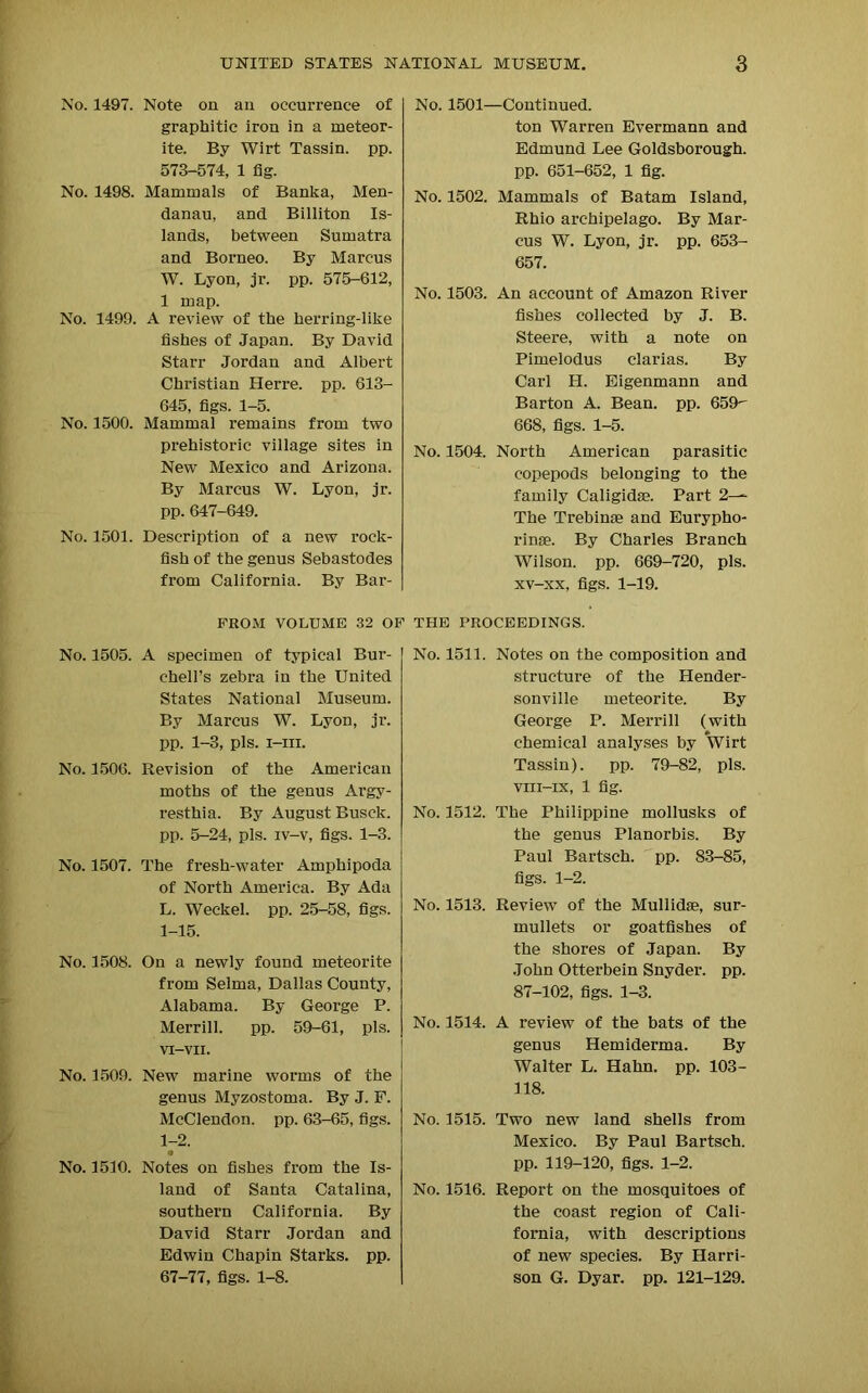No. 1497. Note on an occurrence of graphitic iron in a meteor- ite. By Wirt Tassin. pp. 573-574, 1 fig. No. 1498. Mammals of Banka, Men- danau, and Billiton Is- lands, between Sumatra and Borneo. By Marcus W. Lyon, jr. pp. 575-612, 1 map. No. 1499. A review of the herring-like fishes of Japan. By David Starr Jordan and Albert Christian Herre. pp. 613- 645, figs. 1-5. No. 1500. Mammal remains from two prehistoric village sites in New Mexico and Arizona. By Marcus W. Lyon, jr. pp. 647-649. No. 1501. Description of a new rock- fish of the genus Sebastodes from California. By Bar- No. 1501—Continued. ton Warren Evermann and Edmund Lee Goldsborough. pp. 651-652, 1 fig. No. 1502. Mammals of Batam Island, Rhio archipelago. By Mar- cus W. Lyon, jr. pp. 653- 657. No. 1503. An account of Amazon River fishes collected by J. B. Steere, with a note on Pimelodus clarias. By Carl H. Eigenmann and Barton A. Bean. pp. 659 668, figs. 1-5. No. 1504. North American parasitic copepods belonging to the family Caligidse. Part 2-~ The Trebinae and Eurypho- rinse. By Charles Branch Wilson, pp. 669-720, pis. xv-xx, figs. 1-19. FROM VOLUME 32 OF THE PROCEEDINGS. No. 1505. A specimen of typical Bur- chell’s zebra in the United States National Museum. By Marcus W. Lyon, jr. pp. 1-3, pis. i-iii. No. 1506. Revision of the American moths of the genus Argy- resthia. By August Busck. pp. 5-24, pis. iv-v, figs. 1-3. No. 1507. The fresh-water Amphipoda of North America. By Ada L. Weekel. pp. 25-58, figs. 1-15. No. 1508. On a newly found meteorite from Selma, Dallas County, Alabama. By George P. Merrill. pp. 59-61, pis. VI-VII. No. 1509. New marine worms of the genus Myzostoma. By J. F. McClendon, pp. 63-65, figs. 1-2. No. 1510. Notes on fishes from the Is- land of Santa Catalina, southern California. By David Starr Jordan and Edwin Chapin Starks, pp. 67-77, figs. 1-8. No. 1511. Notes on the composition and structure of the Hender- sonville meteorite. By George P. Merrill (with chemical analyses by Wirt Tassin). pp. 79-82, pis. viii-ix, 1 fig. No. 1512. The Philippine mollusks of the genus Planorbis. By Paul Bartsch. pp. 83-85, figs. 1-2. No. 1513. Review of the Mullidse, sur- mullets or goatfishes of the shores of Japan. By John Otterbein Snyder, pp. 87-102, figs. 1-3. No. 1514. A review of the bats of the genus Hemiderma. By Walter L. Hahn. pp. 103- 118. No. 1515. Two new land shells from Mexico. By Paul Bartsch. pp. 119-120, figs. 1-2. No. 1516. Report on the mosquitoes of the coast region of Cali- fornia, with descriptions of new species. By Harri- son G. Dyar. pp. 121-129.