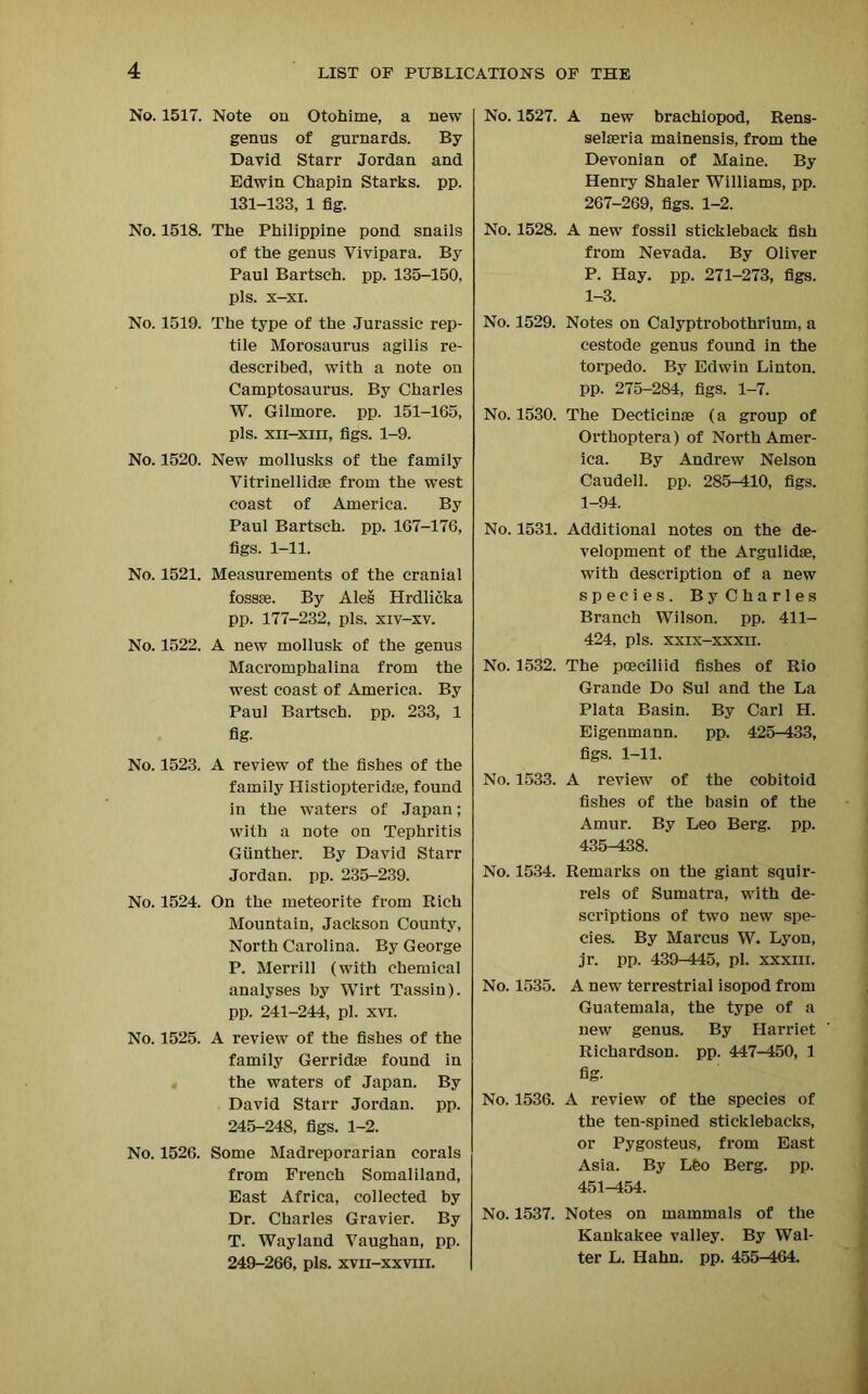 No. 1517. Note on Otohime, a new genus of gurnards. By David Starr Jordan and Edwin Chapin Starks, pp. 131-133, 1 fig. No. 1518. The Philippine pond snails of the genus Vivipara. By Paul Bartsch. pp. 135-150, pis. x-xi. No. 1519. The type of the Jurassic rep- tile Morosaurus agilis re- described, with a note on Camptosaurus. By Charles W. Gilmore, pp. 151-165, pis. xii-xiii, figs. 1-9. No. 1520. New mollusks of the family Vitrinellidse from the west coast of America. By Paul Bartsch. pp. 167-176, figs. 1-11. No. 1521. Measurements of the cranial fossae. By Ales Hrdlicka pp. 177-232, pis. xiv-xv. No. 1522. A new mollusk of the genus Macromphalina from the west coast of America. By Paul Bartsch. pp. 233, 1 fig- No. 1523. A review of the fishes of the family Histiopteridse, found in the waters of Japan; with a note on Tephritis Gunther. By David Starr Jordan, pp. 235-239. No. 1524. On the meteorite from Rich Mountain, Jackson County, North Carolina. By George P. Merrill (with chemical analyses by Wirt Tassin). pp. 241-244, pi. xvi. No. 1525. A review of the fishes of the family Gerridoe found in the waters of Japan. By David Starr Jordan, pp. 245-248, figs. 1-2. No. 1526. Some Madreporarian corals from French Somaliland, East Africa, collected by Dr. Charles Gravier. By T. Wayland Vaughan, pp. 249-266, pis. xvh-xxviii. No. 1527. A new brachiopod, Rens- selseria mainensis, from the Devonian of Maine. By Henry Shaler Williams, pp. 267-269, figs. 1-2. No. 1528. A new fossil stickleback fish from Nevada. By Oliver P. Hay. pp. 271-273, figs. 1-3. No. 1529. Notes on Calyptrobothrium, a cestode genus found in the torpedo. By Edwin Linton, pp. 275-284, figs. 1-7. No. 1530. The Dectieime (a group of Orthoptera) of North Amer- ica. By Andrew Nelson Caudell. pp. 285-410, figs. 1-94. No. 1531. Additional notes on the de- velopment of the Argulidae, with description of a new species. ByCharles Branch Wilson, pp. 411- 424, pis. xxix-xxxii. No. 1532. The poeciliid fishes of Rio Grande Do Sul and the La Plata Basin. By Carl H. Eigenmann. pp. 425-433, figs. 1-11. No. 1533. A review of the cobitoid fishes of the basin of the Amur. By Leo Berg. pp. 435-438. No. 1534. Remarks on the giant squir- rels of Sumatra, with de- scriptions of two new spe- cies. By Marcus W. Lyon, jr. pp. 439-445, pi. xxxm. No. 1535. A new terrestrial isopod from Guatemala, the type of a new genus. By Harriet Richardson, pp. 447-450, 1 fig- No. 1536. A review of the species of the ten-spined sticklebacks, or Pygosteus, from East Asia. By Lfeo Berg. pp. 451-454. No. 1537. Notes on mammals of the Kankakee valley. By Wal- ter L. Hahn. pp. 455-464.
