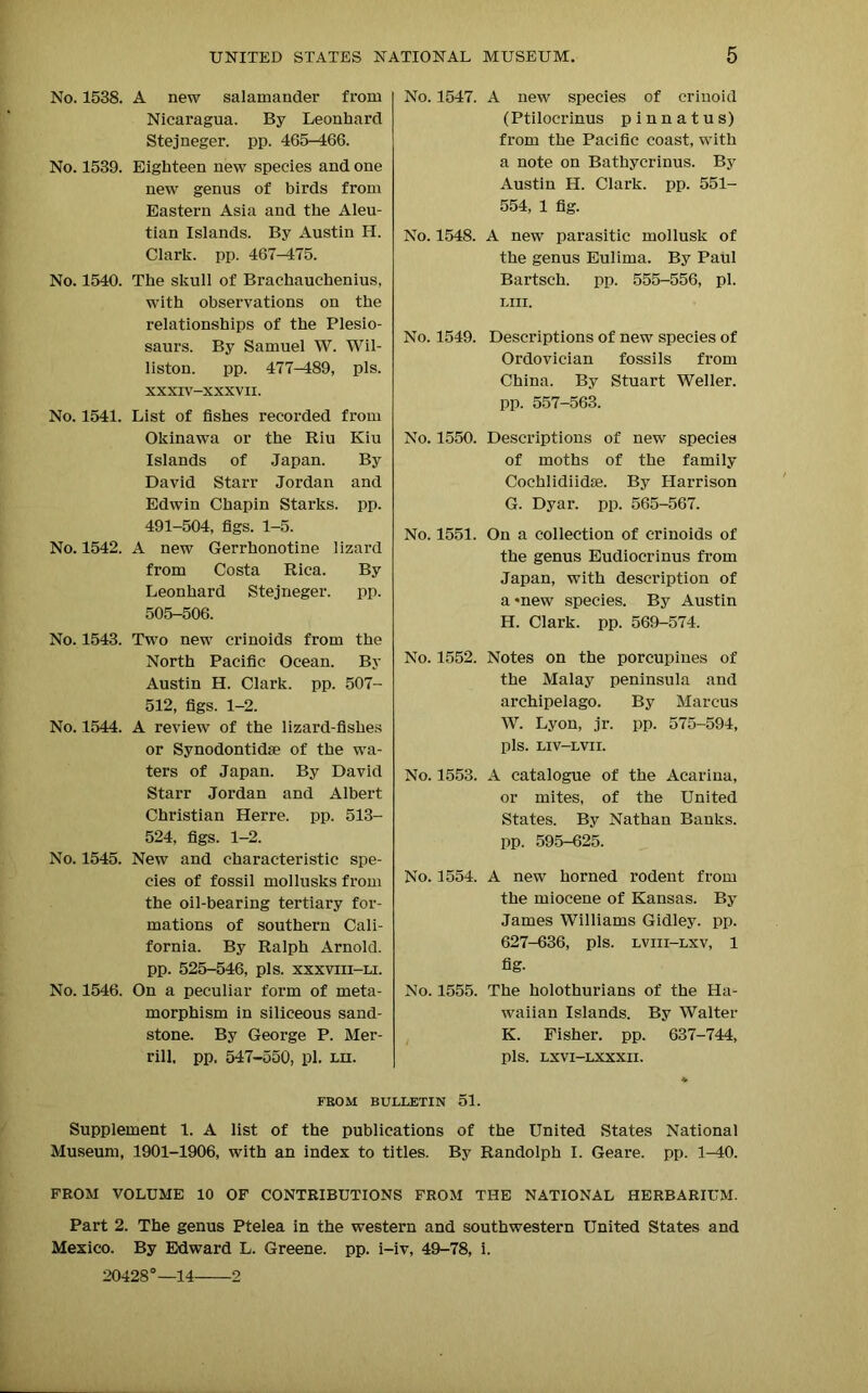 No. 1538. A new salamander from Nicaragua. By Leonhard Stejneger. pp. 465-466. No. 1539. Eighteen new species and one new genus of birds from Eastern Asia and the Aleu- tian Islands. By Austin IT. Clark, pp. 467—475. No. 1540. The skull of Brachauchenius, with observations on the relationships of the Plesio- saurs. By Samuel W. Wil- liston. pp. 477-489, pis. XXXIV-XXXVII. No. 1541. List of fishes recorded from Okinawa or the Riu Kiu Islands of Japan. By David Starr Jordan and Edwin Chapin Starks, pp. 491-504, figs. 1-5. No. 1542. A new Gerrhonotine lizard from Costa Rica. By Leonhard Stejneger. pp. 505-506. No. 1543. Two new crinoids from the North Pacific Ocean. By Austin H. Clark, pp. 507- 512, figs. 1-2. No. 1544. A review of the lizard-fishes or Synodontidae of the wa- ters of Japan. By David Starr Jordan and Albert Christian Herre. pp. 513- 524, figs. 1-2. No. 1545. New and characteristic spe- cies of fossil mollusks from the oil-bearing tertiary for- mations of southern Cali- fornia. By Ralph Arnold, pp. 525-546, pis. xxxviii—li. No. 1546. On a peculiar form of meta- morphism in siliceous sand- stone. By George P. Mer- rill, pp. 547-550, pi. lii. No. 1547. A new species of crinoid (Ptilocrinus pinnatus) from the Pacific coast, with a note on Bathycrinus. By Austin H. Clark, pp. 551- 554, 1 fig. No. 1548. A new parasitic mollusk of the genus Eulima. By Paul Bartsch. pp. 555-556, pi. LIII. No. 1549. Descriptions of new species of Ordovician fossils from China. By Stuart Weller, pp. 557-563. No. 1550. Descriptions of new species of moths of the family Cochlidiidae. By Harrison G. Dyar. pp. 565-567. No. 1551. On a collection of crinoids of the genus Eudiocrinus from Japan, with description of a*new species. By Austin H. Clark, pp. 569-574. No. 1552. Notes on the porcupines of the Malay peninsula and archipelago. By Marcus W. Lyon, jr. pp. 575-594, pis. LIV-LVII. No. 1553. A catalogue of the Acarina, or mites, of the United States. By Nathan Banks, pp. 595-625. No. 1554. A new horned rodent from the miocene of Kansas. By James Williams Gidley. pp. 627-636, pis. lviii-lxv, 1 fig- No. 1555. The holothurians of the Ha- waiian Islands. By Walter K. Fisher, pp. 637-744, pis. LXVI—LXXXII. FEOM BULLETIN 51. Supplement 1. A list of the publications of the United States National Museum, 1901-1906, with an index to titles. By Randolph I. Geare. pp. 1-40. FROM VOLUME 10 OF CONTRIBUTIONS FROM THE NATIONAL HERBARIUM. Part 2. The genus Ptelea in the western and southwestern United States and Mexico. By Edward L. Greene, pp. i-iv, 49-78, i. 20428°—14 2