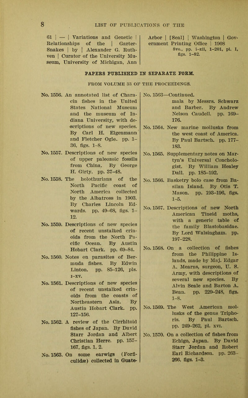 61 | — | Variations and Genetic I Relationships of the | Garter- Snakes | by | Alexander G. Ruth- ven | Curator of the University Mu- seum, University of Michigan, Ann Arbor | [Seal] | Washington | Gov- ernment Printing Office | 190S 8vo., pp. i-xii, 1-201, pi. I, figs. 1-82. PAPERS PUBLISHED IN SEPARATE FORM. FROM VOLUME 33 OF THE PROCEEDINGS. No. 1556. An annotated list of Chara- cin fishes in the United States National Museum and the museum of In- diana University, with de- •scriptions of new species. By Carl H. Eigenmann and Fletcher Ogle., pp. 1- 36, figs. 1-8. No. 1557. Descriptions of new species of upper paleozoic fossils from China. By George H. Girty. pp. 37-48. No. 1558. The holothurians of the North Pacific coast of North America collected by the Albatross in 1903. By Charles Lincoln Ed- wards. pp. 49-68, figs. 1- 12. No. 1559. Descriptions of new species of recent unstalked crin- oids from the North Pa- cific Ocean. By Austin Hobart Clark, pp. 69-84. No. 1560. Notes on parasites of Ber- muda fishes. By Edwin Linton, pp. 85-126, pis. i-xv. No. 1561. Descriptions of new species of recent unstalked crin- oids from the coasts of Northeastern Asia. By Austin Hobart Clark, pp. 127-156. No. 1562. A review of the Cirrhitoid fishes of Japan. By David Starr Jordan and Albert Christian Herre. pp. 157- 167, figs. 1, 2. No. 1563. On some earwigs (Forfi- culidse) collected in Guate- No. 1563—Continued. mala by Messrs. Schwarz and Barber. By Andrew Nelson Caudell. pp. 169- 176. No. 1564. New marine mollusks from the west coast of America. By Paul Bartsch. pp. 177- 183. No. 1565. Supplementary notes on Mar- tyn’s Universal Coneholo- gist. By William Healey Dali. pp. 185-192. No. 1566. Basketry bolo case from Ba- silan Island. By Otis T. Mason, pp. 193-196, figs. 1-5. No. 1567. Descriptions of new North American Tineid moths, with a generic table of the family Blastobasidae. By Lord Walsingham. pp. 197-228. No. 1568. On a collection of fishes from the Philippine Is- lands, made by Maj. Edgar A. Mearns, surgeon, U. S. Army, with descriptions of several new species. By Alvin Seale and Barton A. Bean. pp. 229-248, figs. 1-8. No. 1569. The West American mol- lusks of the genus Tripho- ris. By Paul Bartsch. pp. 249-262, pi. xvi. No. 1570. On a collection of fishes from Echigo, Japan. By David Starr Jordan and Robert Earl Richardson, pp. 263- 266, figs. 1-3.