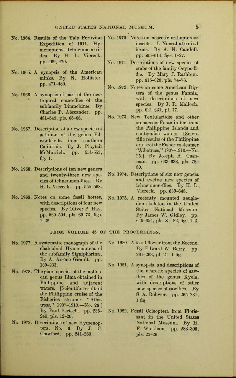 No. 1964. Results of the Yale Peruvian Expedition of 1911. Hy- menoptera—Ichneumo n o i - dea. By H. L. Viereck. pp. 469, 470. No. 1965. A synopsis of the American minks. By N. Hollister, pp. 471-480. No. 1966. A synopsis of part of the neo- tropical crane-flies of the subfamily Limnobinse. By Charles P. Alexander, pp. 481-549, pis. 65-68. No. 1967. Description of a new species of actinian of the genus Ed- wardsiella from southern California. By J. Playfair McMurrich. pp. 551-553, fig. 1. No. 1968. Descriptions of ten new genera and twenty-three new spe- cies of ichneumon-flies. By H. L. Yiereck. pp. 555-568. No. 1969. Notes on some fossil horses, with descriptions of four new species. By Oliver P. Hay. pp. 569-594, pis. 69-73, figs. 1-28. No. 1970. Notes on nearctic orthopterous insects. I. Nonsaltat o r i a 1 forms. By A. N. Caudell. pp. 595-614, figs. 1-27. No. 1971. Descriptions of new species of crabs of the family Ocypodi- dse. By Mary J. Rathbun. pp. 615-620, pis. 74-76. No. 1972. Notes on some American Dip- tera of the genus Fannia, with descriptions of new species. By J. R. Malloch. pp. 621-631, pi. 77. No. 1973. New Textulariidse and other arenaceousForaminif era from the Philippine Islands and contiguous waters. [Scien- tific results of the Philippine cruise of the Fisheries steamer “Albatross,” 1907-1910.—No. 25.] By Joseph A. Cush- man. pp. 633-638, pis. 78- 80. No. 1974. Descriptions of six new genera and twelve new species of ichneumon-flies. By H. L. Viereck. pp. 639-648. No. 1975. A recently mounted zeuglo- don skeleton in the United States National Museum. By James W. Gidley. pp. 649-654, pis. 81, 82, figs. 1-3. FROM VOLUME 45 OF THE PROCEEDINGS. No. 1977. A systematic monograph of the chalcidoid Hymenoptera of the subfamily Signiphorinse. By A. Arsbne Girault. pp. 189-233. No. 1978. The giant species of the mollus- can genus Lima obtained in Philippine and adjacent waters. [Scientific results of the Philippine cruise of the Fisheries steamer “ Alba- tross,” 1907-1910.—No. 26.] By Paul Bartsch. pp. 235- 240, pis. 12-20. No. 1979. Descriptions of new Hymenop- tera, No. 6. By J. C. Crawford, pp. 241-260. No. 1980. A fossil flower from the Eocene. By Edward W. Berry, pp. 261-263, pi. 21, 1 fig. No. 1981. A synopsis and descriptions of the nearctic species of saw- flies of the genus Xyela, with descriptions of other new species of sawflies. By S. A. Rohwer. pp. 265-281, 1 fig. No. 1982. Fossil Coleoptera from Floris- sant in the United States National Museum. By H. F. Wickham, pp. 283-303, pis. 22-26.