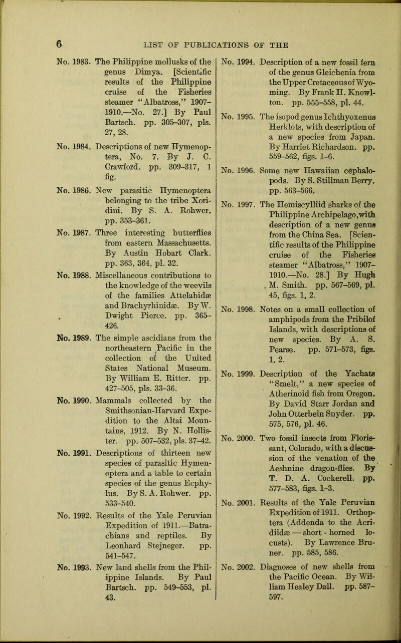 No. 1983. The Philippine mollusks of the genus Dimya. [Scientific results of the Philippine cruise of the Fisheries steamer “Albatross,” 1907- 1910.—No. 27.] By Paul Bartsch. pp. 305-307, pis. 27, 28. No. 1984. Descriptions of new Hymenop- tera, No. 7. By J. C. Crawford, pp. 309-317, 1 fig- No. 1986. New parasitic Hymenoptera belonging to the tribe Xori- dini. By S. A. Rohwer. pp. 353-361. No. 1987. Three interesting butterflies from eastern Massachusetts. By Austin Hobart Clark, pp. 363, 364, pi. 32. No. 1988. Miscellaneous contributions to the knowledge of the weevils of the families Attelabidae and Brachyrhinidae. By W. . Dwight Pierce, pp. 365- 426. No. 1989. The simple ascidians from the northeastern Pacific in the collection of the United States National Museum. By William E. Ritter, pp. 427-505, pis. 33-36. No. 1990. Mammals collected by the Smithsonian-Harvard Expe- dition to the Altai Moun- tains, 1912. By N. Hollis- ter. pp. 507-532, pis. 37-42. No. 1991. Descriptions of thirteen new species of parasitic Hymen- optera and a table to certain species of the genus Ecphy- lus. By S. A. Rohwer. pp. 533-540. No. 1992. Results of the Yale Peruvian Expedition of 1911.—Batra- chians and reptiles. By Leonhard Stejneger. pp. 541-547. No. 1993. New land shells from the Phil- ippine Islands. By Paul Bartsch. pp. 549-553, pi. 43. No. 1994. Description of a new fossil fern of the genus Gleichenia from the Upper Cretaceous of Wyo- ming. By Frank H. Knowl- ton. pp. 555-558, pi. 44. No. 1995. The isopod genus Ichthyoxenus Herklots, with description of a new species from Japan. By Harriet Richardson, pp. 559-562, figs. 1-6. No. 1996. Some new Hawaiian cephalo- pods. By S. Stillman Berry, pp. 563-566. No. 1997. The Hemiscylliid sharks of the Philippine Archipelago,with description of a new genus from the China Sea. [Scien- tific results of the Philippine cruise of the Fisheries steamer “Albatross,” 1907- 1910.—No. 28.] By Hugh , M. Smith, pp. 567-569, pi. 45, figs. 1, 2. No. 1998. Notes on a small collection of amphipods from the Pribilof Islands, with descriptions of new species. By A. S. Pearse. pp. 571-573, figs. 1. 2. No. 1999. Description of the Yachate “Smelt,” a new species of Atherinoid fish from Oregon. By David Starr Jordan and John Otterbein Snyder, pp. 575, 576, pi. 46. No. 2000. Two fossil insects from Floris- sant, Colorado, with a discus- sion of the venation of the Aeshnine dragon-flies. By T. D. A. Cockerell, pp. 577-583, figs. 1-3. No. 2001. Results of the Yale Peruvian Expedition of 1911. Orthop- tera (Addenda to the Acri- diidse — short - homed lo- custs). By Lawrence Bru- ner. pp. 585, 586. No. 2002. Diagnoses of new shells from the Pacific Ocean. By Wil- liam Healey Dali. pp. 587- 597.