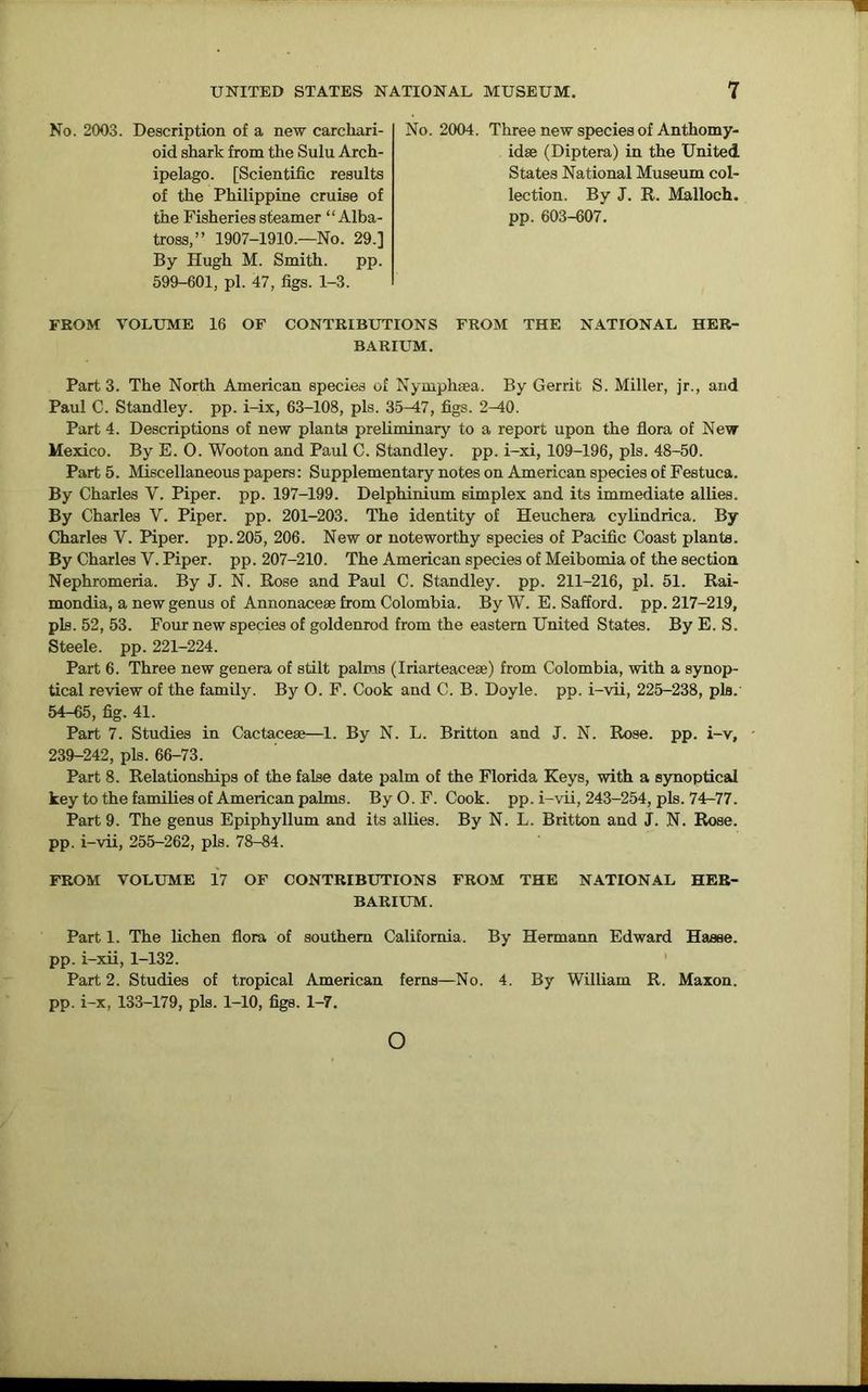 No. 2003. Description of a new carcliari- oid shark from the Sulu Arch- ipelago. [Scientific results of the Philippine cruise of the Fisheries steamer “Alba- tross,” 1907-1910.—No. 29.] By Hugh M. Smith. pp. 599-601, pi. 47, figs. 1-3. FROM VOLUME 16 OF CONTRIBUTIONS FROM THE NATIONAL HER- BARIUM. Part 3. The North American species of Nymphaea. By Gerrit S. Miller, jr., and Paul C. Standley. pp. i-ix, 63-108, pis. 35-47, figs. 2-40. Part 4. Descriptions of new plants preliminary to a report upon the flora of New Mexico. By E. O. Wooton and Paul C. Standley. pp. i-xi, 109-196, pis. 48-50. Part 5. Miscellaneous papers: Supplementary notes on American species of Festuca. By Charles V. Piper, pp. 197-199. Delphinium simplex and its immediate allies. By Charles V. Piper, pp. 201-203. The identity of Heuchera cylindrica. By Charles V. Piper, pp.205, 206. New or noteworthy species of Pacific Coast plants. By Charles V. Piper, pp. 207-210. The American species of Meibomia of the section Nephromeria. By J. N. Rose and Paul C. Standley. pp. 211-216, pi. 51. Rai- mondia, a new genus of Annonaceae from Colombia. By W. E. Safford. pp. 217-219, pis. 52, 53. Four new species of goldenrod from the eastern United States. By E. S. Steele, pp. 221-224. Part 6. Three new genera of stilt palms (Iriarteaceae) from Colombia, with a synop- tical review of the family. By O. F. Cook and C. B. Doyle, pp. i-vii, 225-238, pis.' 54-65, fig. 41. Part 7. Studies in Cactaceae—1. By N. L. Britton and J. N. Rose. pp. i-v, 239-242, pis. 66-73. Part 8. Relationships of the false date palm of the Florida Keys, with a synoptical key to the families of American palms. By O. F. Cook. pp. i-vii, 243-254, pis. 74-77. Part 9. The genus Epiphyllum and its allies. By N. L. Britton and J. N. Rose, pp. i-vii, 255-262, pis. 78-84. FROM VOLUME 17 OF CONTRIBUTIONS FROM THE NATIONAL HER- BARIUM. Part 1. The lichen flora of southern California. By Hermann Edward Haase, pp. i-xii, 1-132. Part 2. Studies of tropical American ferns—No. 4. By William R. Maxon. pp. i-x, 133-179, pis. 1-10, figs. 1-7. N o. 2004. 1 hree new species of Anthomy- idse (Diptera) in the United States National Museum col- lection. By J. R. Malloch. pp. 603-607. o