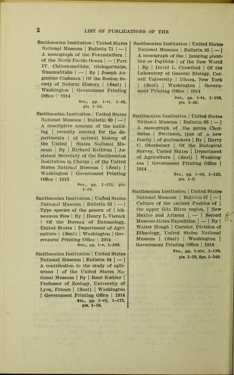 Smithsonian Institution | United States National Museum | Bulletin 71 | — | A monograph of the Foraminifera | of the North Pacific Ocean | — | Part IV. Chilostomellidse, Globigerinidae, Nummulitidse | — | By | Joseph Au- gustine Cushman | Of the Boston So- , ciety of Natural History | (Seal) | Washington | Government Printing Office | 1914 8vo., pp. i-vi, 1-46, pis. 1-19. Smithsonian Institution | United States National Museum | Bulletin SO | — | A descriptive account of the build- ing | recently erected for the de- partments | of natural history of the United | States National Mu- seum | By | Richard Rathbun | As- sistant Secretary of the Smithsonian Institution in Charge | of the United States National Museum | (Seal) | Washington | Government Printing Office | 1913 8vo., pp. 1-131, pis. 1-34. Smithsonian Institution j United States National Museum | Bulletin S3 | — | Type species of the genera of | ich- neumon flies | By | Henry L. Viereck | Of the Bureau of Entomology, United States | Department of Agri- culture | (Seal) | Washington | Gov- ernment Printing Office | 1914 8vo., pp. i-v, 1-186. Smithsonian Institution | United States National Museum | Bulletin 84 | — | A contribution to the study of ophi- urans | of the United States Na- tional Museum | By | Rend Koehler | Professor of Zoology, University of Lyon, France | (Seal) | Washington | Government Printing Office | 1914 4to., pp. i-vii, 1-173, pis. 1-18. Smithsonian Institution | United States National Museum | Bulletin 85 | — | A monograph of the | jumping plant- lice or Psyllidse ] of the New World | By | David L. Crawford | Of the Laboratory of General Biology, Cor- nell University | Ithaca, New York | (Seal) | Washington | Govern- ment Printing Office | 1914 8vo., pp. i-ix, 1-186, pis. 1-30. Smithsonian Institution | United States National Museum | Bulletin 86 | — | A monograph of the genus Chor- deiles | Swainson, type of a new family | of goatsuckers | By | Harry C. Oberholser | Of the Biological Survey, United States | Department of Agriculture | (Seal) | Washing- ton | Government Printing Office | 1914 8vo., pp. i-vii, 1-123, pis. 1-6. Smithsonian Institution | United States National Museum | Bulletin S7 | — | Culture of the ancient Pueblos of | the upper Gila River region, | New Mexico and Arizona | — | Second Museum-Gates Expedition | — | By | Walter Hough | Curator, Division of Ethnology, United States National Museum | (Seal) | Washington | Government Printing Office | 1914 8vo., pp. i-xiv, 1-139,