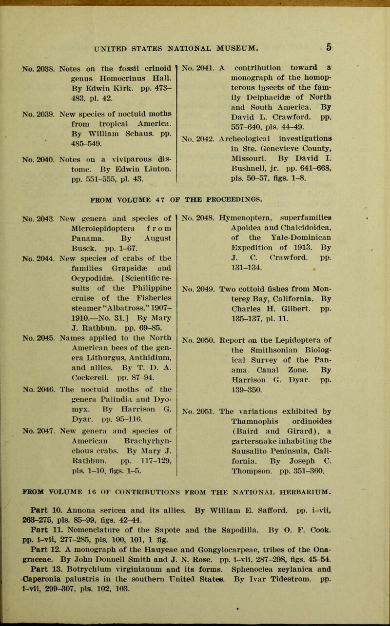 No. 2038. Notes on the fossil crinoid genus Hoinocrinus Hall. By Edwin Kirk. pp. 473- 483. pi. 42. No. 2039. New species of noctuid moths from tropical America. By William Schaus. pp. 485-549. No. 2040. Notes on a viviparous dis- tome. By Edwin Linton, pp. 551-555, pi. 43. No. 2041. A contribution toward a monograph of the homop- terous insects of the fam- ily Delphacidae of North and South America. By David L. Crawford, pp. 557-640, pis. 44-49. No. 2042. Archeological investigations in Ste. Genevieve County, Missouri. By David I. Bushnell, jr. pp. 641-668, pis. 50-57, figs. 1-8. FROM VOLUME 4 7 OF THE PROCEEDINGS. No. 2043. New genera and species of Microlepidoptera from Panama. By August Busck. pp. 1-67. No. 2044. New species of crabs of the families Grapsidae and Ocypodidte. [ Scientific re- sults of the Philippine cruise of the Fisheries steamer “Albatross,” 1907- 1910.—No. 31.] By Mary J. Rathbun. pp. 69-85. No. 2045. Names applied to the North American bees of the gen- era Lithurgus, Anthidium, and allies. By T. D. A. Cockerell, pp. 87-94. No. 2046. The noctuid moths of the genera Palindia and Dyo- myx. By Harrison G. Dyar. pp. 95-116. No. 2047. New genera and species of American Brachyrhyn- chous crabs. By Mary J. Rathbun. pp. 117-129, pis. 1-10. figs. 1-5. No. 2048. Hymenoptera, superfamilies Apoidea and Chalcidoidea, of the Yale-Dominican Expedition of 1913. By J. C. Crawford. pp. 131-134. No. 2049. Two cottoid fishes from Mon- terey Bay, California. By Charles H. Gilbert, pp. 135-137. pi. 11. No. 2050. Report on the Lepidoptera of the Smithsonian Biolog- ical Survey of the Pan- ama Canal Zone. By Harrison G. Dyar. pp. 139-350. No. 2051. The variations exhibited by Thamuophis ordinoides (Baird and Girard), a gartersnake inhabiting the Sausalito Peninsula, Cali- fornia. By Joseph C. Thompson, pp. 351-360. FROM VOLUME 16 OF CONTRIBUTIONS FROM THE NATIONAL HERBARIUM. Part 10. Aunona sericea and its allies. By William E. Safford. pp. i-vii, 263-275, pis. 85-99, figs. 42-44. Part 11. Nomenclature of the Sapote and the Sapodilla. By O. F. Cook, pp. i-vii, 277-285, pis. 100, 101, 1 fig. Part 12. A monograph of the Hauyeae and Gongylocarpeae, tribes of the Ona- graceae. By John Donnell Smith and J. N. Rose. pp. i-vii. 287-298, figs. 45-54. Part 13. Botrychium virginianum and its forms. Sphenoclea zeylanica and Caperonia palustris in the southern United Statee. By Ivar Tidestrom. pp. i-vii, 299-307. pis. 102, 103.